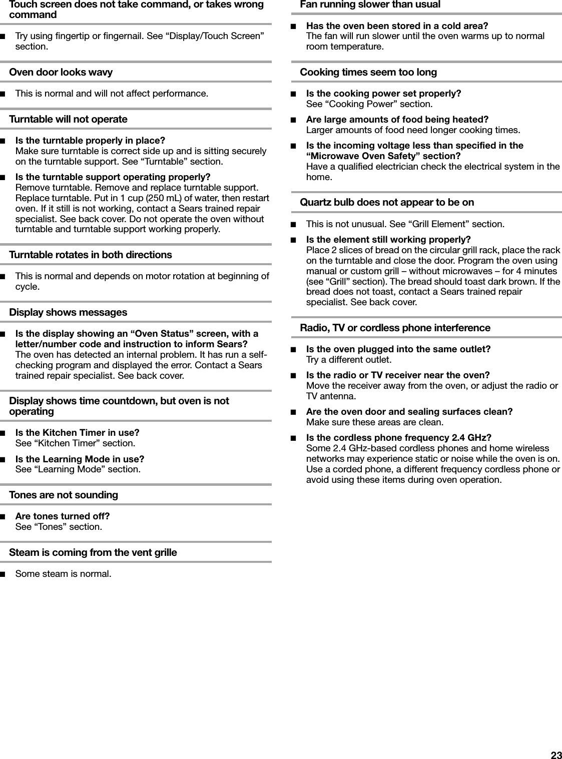 23Touch screen does not take command, or takes wrong command■Try using fingertip or fingernail. See “Display/Touch Screen” section.Oven door looks wavy■This is normal and will not affect performance.Turntable will not operate■Is the turntable properly in place?Make sure turntable is correct side up and is sitting securely on the turntable support. See “Turntable” section.■Is the turntable support operating properly?Remove turntable. Remove and replace turntable support. Replace turntable. Put in 1 cup (250 mL) of water, then restart oven. If it still is not working, contact a Sears trained repair specialist. See back cover. Do not operate the oven without turntable and turntable support working properly.Turntable rotates in both directions■This is normal and depends on motor rotation at beginning of cycle.Display shows messages■Is the display showing an “Oven Status” screen, with a letter/number code and instruction to inform Sears?The oven has detected an internal problem. It has run a self-checking program and displayed the error. Contact a Sears trained repair specialist. See back cover.Display shows time countdown, but oven is not operating■Is the Kitchen Timer in use?See “Kitchen Timer” section.■Is the Learning Mode in use?See “Learning Mode” section.Tones are not sounding■Are tones turned off?See “Tones” section.Steam is coming from the vent grille■Some steam is normal.Fan running slower than usual■Has the oven been stored in a cold area?The fan will run slower until the oven warms up to normal room temperature.Cooking times seem too long■Is the cooking power set properly?See “Cooking Power” section.■Are large amounts of food being heated?Larger amounts of food need longer cooking times.■Is the incoming voltage less than specified in the “Microwave Oven Safety” section?Have a qualified electrician check the electrical system in the home.Quartz bulb does not appear to be on■This is not unusual. See “Grill Element” section.■Is the element still working properly?Place 2 slices of bread on the circular grill rack, place the rack on the turntable and close the door. Program the oven using manual or custom grill – without microwaves – for 4 minutes (see “Grill” section). The bread should toast dark brown. If the bread does not toast, contact a Sears trained repair specialist. See back cover.Radio, TV or cordless phone interference■Is the oven plugged into the same outlet?Try a different outlet.■Is the radio or TV receiver near the oven?Move the receiver away from the oven, or adjust the radio or TV antenna.■Are the oven door and sealing surfaces clean?Make sure these areas are clean.■Is the cordless phone frequency 2.4 GHz?Some 2.4 GHz-based cordless phones and home wireless networks may experience static or noise while the oven is on. Use a corded phone, a different frequency cordless phone or avoid using these items during oven operation.