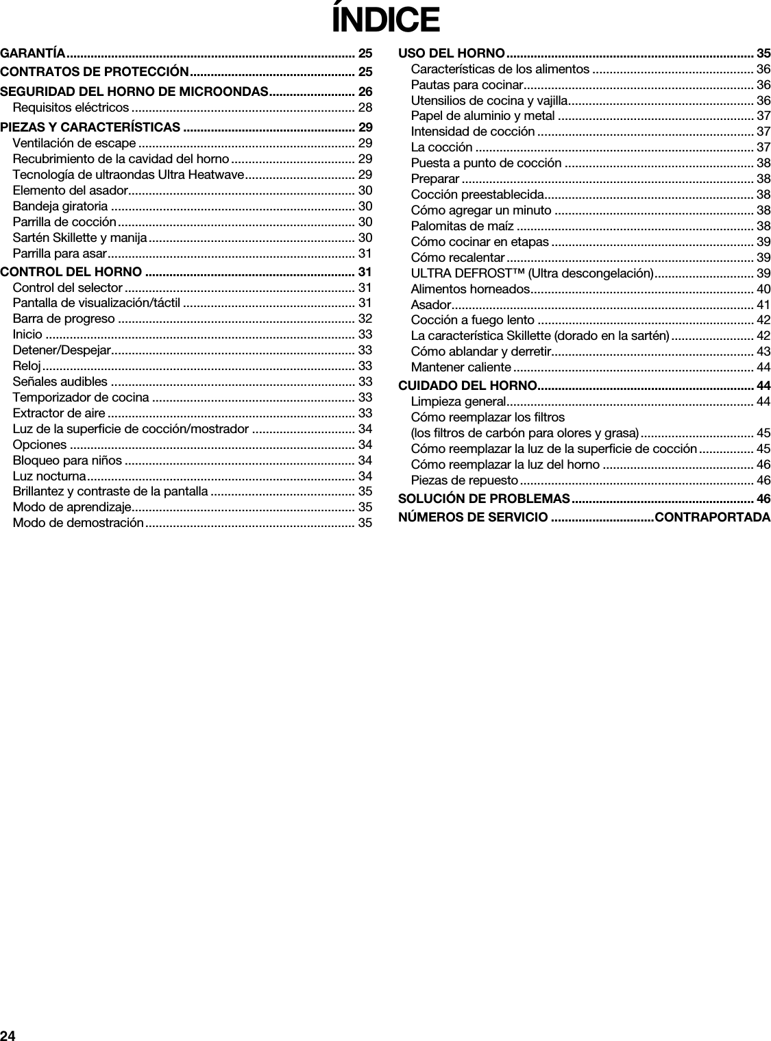 24ÍNDICEGARANTÍA.................................................................................... 25CONTRATOS DE PROTECCIÓN................................................ 25SEGURIDAD DEL HORNO DE MICROONDAS......................... 26Requisitos eléctricos ................................................................. 28PIEZAS Y CARACTERÍSTICAS .................................................. 29Ventilación de escape ............................................................... 29Recubrimiento de la cavidad del horno.................................... 29Tecnología de ultraondas Ultra Heatwave................................ 29Elemento del asador.................................................................. 30Bandeja giratoria ....................................................................... 30Parrilla de cocción..................................................................... 30Sartén Skillette y manija............................................................ 30Parrilla para asar........................................................................ 31CONTROL DEL HORNO ............................................................. 31Control del selector ................................................................... 31Pantalla de visualización/táctil .................................................. 31Barra de progreso ..................................................................... 32Inicio .......................................................................................... 33Detener/Despejar....................................................................... 33Reloj........................................................................................... 33Señales audibles ....................................................................... 33Temporizador de cocina ........................................................... 33Extractor de aire ........................................................................ 33Luz de la superficie de cocción/mostrador .............................. 34Opciones ................................................................................... 34Bloqueo para niños ................................................................... 34Luz nocturna.............................................................................. 34Brillantez y contraste de la pantalla .......................................... 35Modo de aprendizaje................................................................. 35Modo de demostración............................................................. 35USO DEL HORNO........................................................................ 35Características de los alimentos ............................................... 36Pautas para cocinar................................................................... 36Utensilios de cocina y vajilla...................................................... 36Papel de aluminio y metal ......................................................... 37Intensidad de cocción ............................................................... 37La cocción ................................................................................. 37Puesta a punto de cocción ....................................................... 38Preparar ..................................................................................... 38Cocción preestablecida............................................................. 38Cómo agregar un minuto .......................................................... 38Palomitas de maíz ..................................................................... 38Cómo cocinar en etapas ........................................................... 39Cómo recalentar ........................................................................ 39ULTRA DEFROST™ (Ultra descongelación)............................. 39Alimentos horneados................................................................. 40Asador........................................................................................ 41Cocción a fuego lento ............................................................... 42La característica Skillette (dorado en la sartén) ........................ 42Cómo ablandar y derretir........................................................... 43Mantener caliente ...................................................................... 44CUIDADO DEL HORNO............................................................... 44Limpieza general........................................................................ 44Cómo reemplazar los filtros(los filtros de carbón para olores y grasa)................................. 45Cómo reemplazar la luz de la superficie de cocción................ 45Cómo reemplazar la luz del horno ............................................ 46Piezas de repuesto.................................................................... 46SOLUCIÓN DE PROBLEMAS..................................................... 46NÚMEROS DE SERVICIO ..............................CONTRAPORTADA