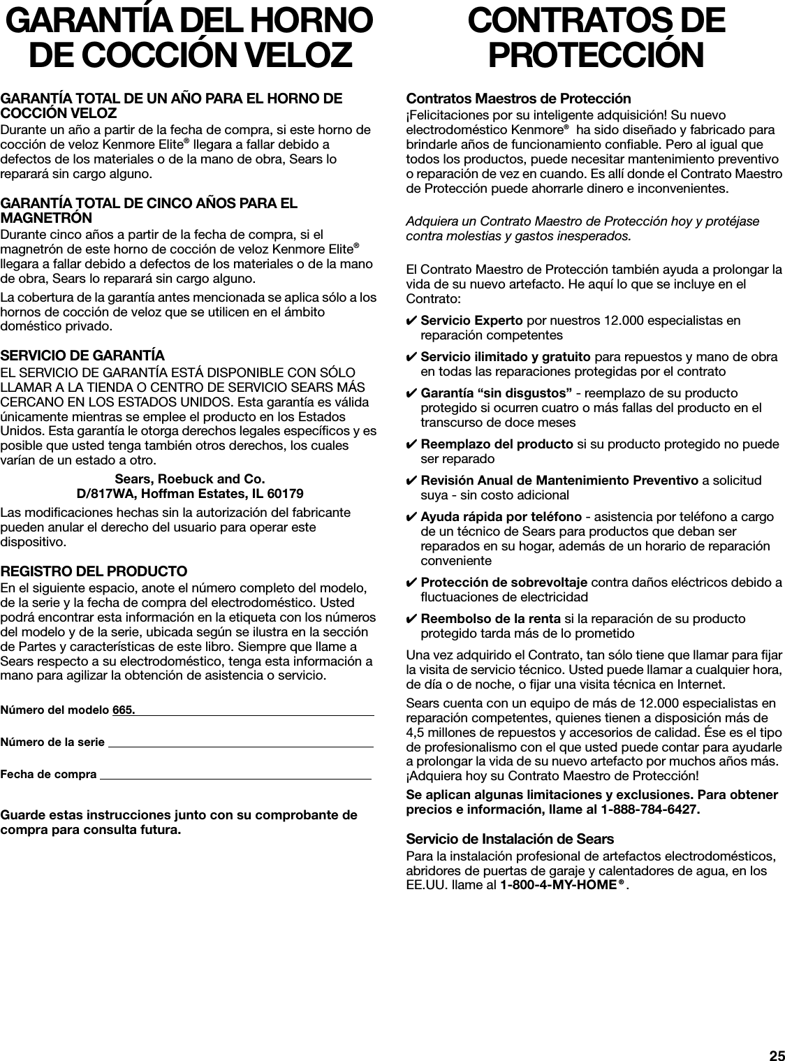 25GARANTÍA DEL HORNO DE COCCIÓN VELOZGARANTÍA TOTAL DE UN AÑO PARA EL HORNO DE COCCIÓN VELOZDurante un año a partir de la fecha de compra, si este horno de cocción de veloz Kenmore Elite® llegara a fallar debido a defectos de los materiales o de la mano de obra, Sears lo reparará sin cargo alguno.GARANTÍA TOTAL DE CINCO AÑOS PARA EL MAGNETRÓNDurante cinco años a partir de la fecha de compra, si el magnetrón de este horno de cocción de veloz Kenmore Elite® llegara a fallar debido a defectos de los materiales o de la mano de obra, Sears lo reparará sin cargo alguno.La cobertura de la garantía antes mencionada se aplica sólo a los hornos de cocción de veloz que se utilicen en el ámbito doméstico privado.SERVICIO DE GARANTÍAEL SERVICIO DE GARANTÍA ESTÁ DISPONIBLE CON SÓLO LLAMAR A LA TIENDA O CENTRO DE SERVICIO SEARS MÁS CERCANO EN LOS ESTADOS UNIDOS. Esta garantía es válida únicamente mientras se emplee el producto en los Estados Unidos. Esta garantía le otorga derechos legales específicos y es posible que usted tenga también otros derechos, los cuales varían de un estado a otro.Sears, Roebuck and Co.D/817WA, Hoffman Estates, IL 60179Las modificaciones hechas sin la autorización del fabricante pueden anular el derecho del usuario para operar este dispositivo.REGISTRO DEL PRODUCTOEn el siguiente espacio, anote el número completo del modelo, de la serie y la fecha de compra del electrodoméstico. Usted podrá encontrar esta información en la etiqueta con los números del modelo y de la serie, ubicada según se ilustra en la sección de Partes y características de este libro. Siempre que llame a Sears respecto a su electrodoméstico, tenga esta información a mano para agilizar la obtención de asistencia o servicio.Número del modelo 665.                                                                          Número de la serie                                                                                   Fecha de compra                                                                                     Guarde estas instrucciones junto con su comprobante de compra para consulta futura.CONTRATOS DE PROTECCIÓNContratos Maestros de Protección¡Felicitaciones por su inteligente adquisición! Su nuevo electrodoméstico Kenmore®  ha sido diseñado y fabricado para brindarle años de funcionamiento confiable. Pero al igual que todos los productos, puede necesitar mantenimiento preventivo o reparación de vez en cuando. Es allí donde el Contrato Maestro de Protección puede ahorrarle dinero e inconvenientes.Adquiera un Contrato Maestro de Protección hoy y protéjase contra molestias y gastos inesperados.El Contrato Maestro de Protección también ayuda a prolongar la vida de su nuevo artefacto. He aquí lo que se incluye en el Contrato:✔Servicio Experto por nuestros 12.000 especialistas en reparación competentes✔Servicio ilimitado y gratuito para repuestos y mano de obra en todas las reparaciones protegidas por el contrato✔Garantía “sin disgustos” - reemplazo de su producto protegido si ocurren cuatro o más fallas del producto en el transcurso de doce meses✔Reemplazo del producto si su producto protegido no puede ser reparado✔Revisión Anual de Mantenimiento Preventivo a solicitud suya - sin costo adicional✔Ayuda rápida por teléfono - asistencia por teléfono a cargo de un técnico de Sears para productos que deban ser reparados en su hogar, además de un horario de reparación conveniente✔Protección de sobrevoltaje contra daños eléctricos debido a fluctuaciones de electricidad✔Reembolso de la renta si la reparación de su producto protegido tarda más de lo prometidoUna vez adquirido el Contrato, tan sólo tiene que llamar para fijar la visita de servicio técnico. Usted puede llamar a cualquier hora, de día o de noche, o fijar una visita técnica en Internet.Sears cuenta con un equipo de más de 12.000 especialistas en reparación competentes, quienes tienen a disposición más de 4,5 millones de repuestos y accesorios de calidad. Ése es el tipo de profesionalismo con el que usted puede contar para ayudarle a prolongar la vida de su nuevo artefacto por muchos años más.  ¡Adquiera hoy su Contrato Maestro de Protección!Se aplican algunas limitaciones y exclusiones. Para obtener precios e información, llame al 1-888-784-6427. Servicio de Instalación de SearsPara la instalación profesional de artefactos electrodomésticos, abridores de puertas de garaje y calentadores de agua, en los EE.UU. llame al 1-800-4-MY-HOME ® .