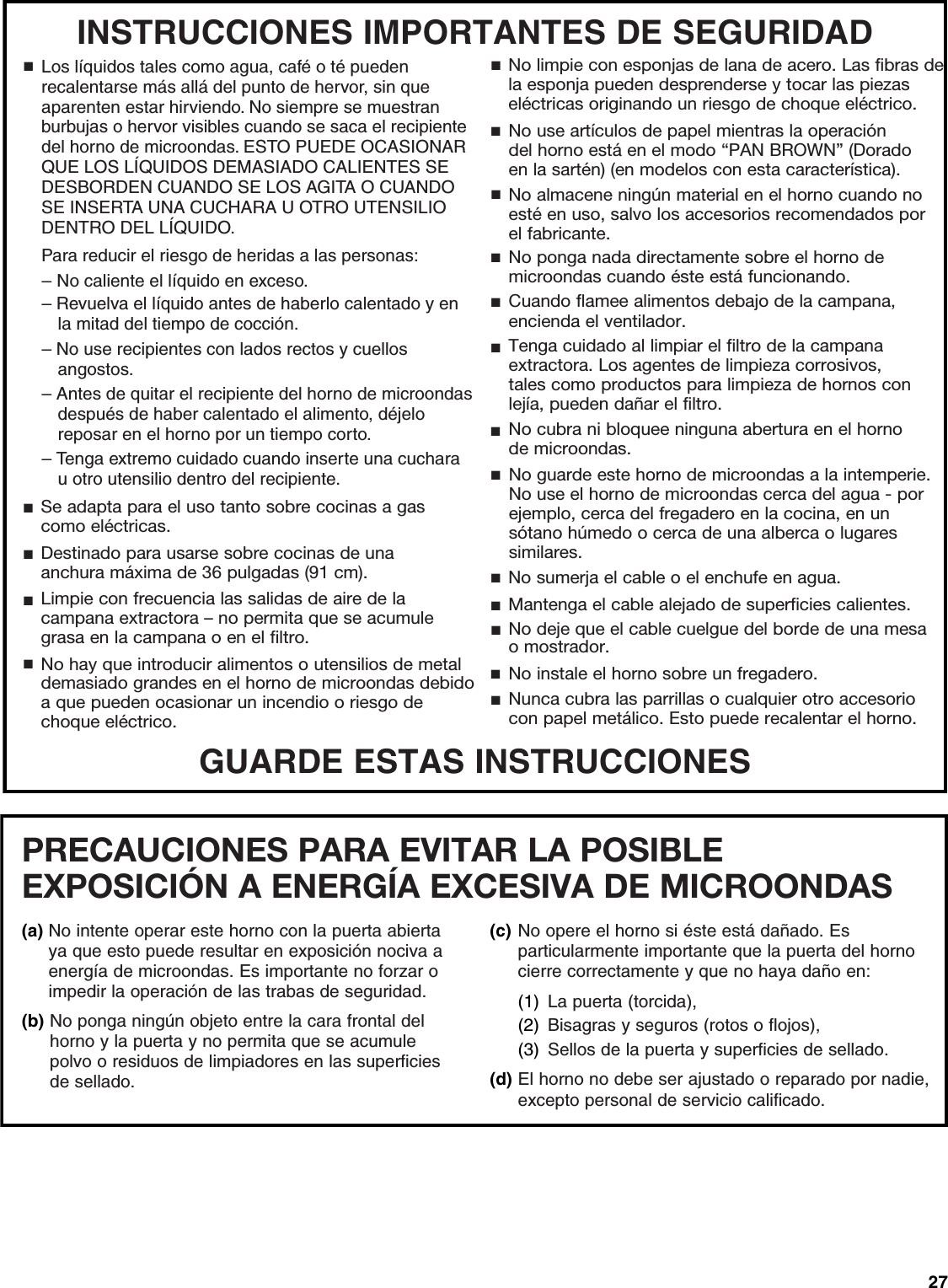 27GUARDE ESTAS INSTRUCCIONESINSTRUCCIONES IMPORTANTES DE SEGURIDADSe adapta para el uso tanto sobre cocinas a gascomo eléctricas.■Destinado para usarse sobre cocinas de unaanchura máxima de 36 pulgadas (91 cm).■Limpie con frecuencia las salidas de aire de la campana extractora – no permita que se acumule grasa en la campana o en el filtro.■Cuando flamee alimentos debajo de la campana,encienda el ventilador.■Tenga cuidado al limpiar el filtro de la campanaextractora. Los agentes de limpieza corrosivos,tales como productos para limpieza de hornos conlejía, pueden dañar el filtro.■■■■■■■No cubra ni bloquee ninguna abertura en el hornode microondas.No guarde este horno de microondas a la intemperie. No use el horno de microondas cerca del agua - por ejemplo, cerca del fregadero en la cocina, en un sótano húmedo o cerca de una alberca o lugares similares.No sumerja el cable o el enchufe en agua.Mantenga el cable alejado de superficies calientes.No deje que el cable cuelgue del borde de una mesa o mostrador.No instale el horno sobre un fregadero.No hay que introducir alimentos o utensilios de metal demasiado grandes en el horno de microondas debido a que pueden ocasionar un incendio o riesgo de choque eléctrico.No limpie con esponjas de lana de acero. Las fibras de la esponja pueden desprenderse y tocar las piezas eléctricas originando un riesgo de choque eléctrico.No use artículos de papel mientras la operacióndel horno está en el modo “PAN BROWN” (Doradoen la sartén) (en modelos con esta característica). No almacene ningún material en el horno cuando no esté en uso, salvo los accesorios recomendados por el fabricante.Nunca cubra las parrillas o cualquier otro accesoriocon papel metálico. Esto puede recalentar el horno.■■■■■No ponga nada directamente sobre el horno demicroondas cuando éste está funcionando.■Para reducir el riesgo de heridas a las personas:■Los líquidos tales como agua, café o té pueden recalentarse más allá del punto de hervor, sin que aparenten estar hirviendo. No siempre se muestran burbujas o hervor visibles cuando se saca el recipiente del horno de microondas. ESTO PUEDE OCASIONAR QUE LOS LÍQUIDOS DEMASIADO CALIENTES SE DESBORDEN CUANDO SE LOS AGITA O CUANDO SE INSERTA UNA CUCHARA U OTRO UTENSILIO DENTRO DEL LÍQUIDO.– No caliente el líquido en exceso.– Revuelva el líquido antes de haberlo calentado y en la mitad del tiempo de cocción.– No use recipientes con lados rectos y cuellos angostos.– Antes de quitar el recipiente del horno de microondas después de haber calentado el alimento, déjelo reposar en el horno por un tiempo corto. – Tenga extremo cuidado cuando inserte una cuchara u otro utensilio dentro del recipiente.PRECAUCIONES PARA EVITAR LA POSIBLE EXPOSICIÓN A ENERGÍA EXCESIVA DE MICROONDAS (a) No intente operar este horno con la puerta abierta ya que esto puede resultar en exposición nociva a energía de microondas. Es importante no forzar o impedir la operación de las trabas de seguridad.(b) No ponga ningún objeto entre la cara frontal del horno y la puerta y no permita que se acumule polvo o residuos de limpiadores en las superficies de sellado.(c) No opere el horno si éste está dañado. Es particularmente importante que la puerta del horno cierre correctamente y que no haya daño en:(1) La puerta (torcida),(2) Bisagras y seguros (rotos o flojos),(3) Sellos de la puerta y superficies de sellado.(d) El horno no debe ser ajustado o reparado por nadie, excepto personal de servicio calificado. 