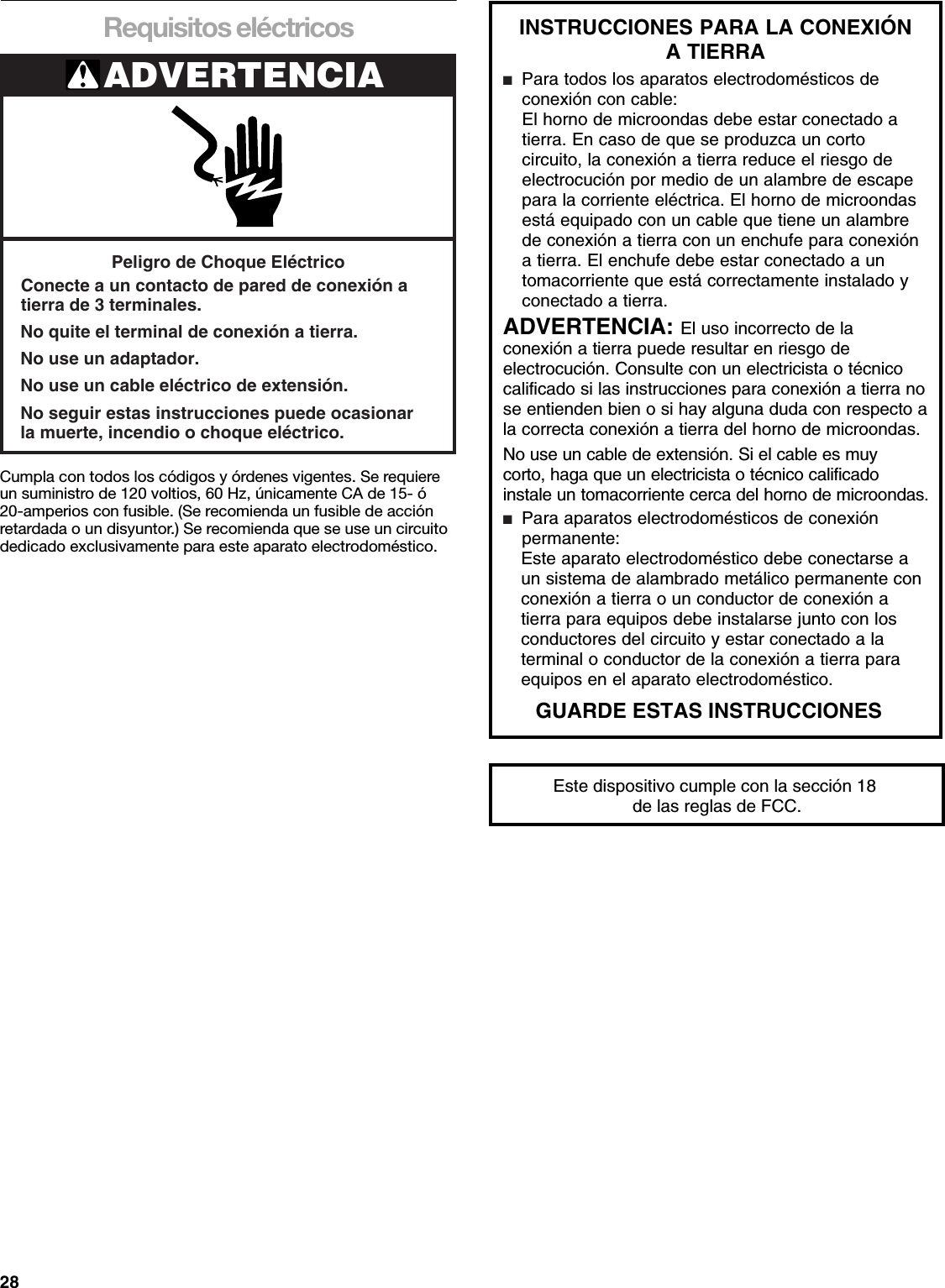 28Requisitos eléctricosCumpla con todos los códigos y órdenes vigentes. Se requiere un suministro de 120 voltios, 60 Hz, únicamente CA de 15- ó 20-amperios con fusible. (Se recomienda un fusible de acción retardada o un disyuntor.) Se recomienda que se use un circuito dedicado exclusivamente para este aparato electrodoméstico.ADVERTENCIAPeligro de Choque EléctricoConecte a un contacto de pared de conexión atierra de 3 terminales.No quite el terminal de conexión a tierra.No use un adaptador.No use un cable eléctrico de extensión.No seguir estas instrucciones puede ocasionarla muerte, incendio o choque eléctrico.Este dispositivo cumple con la sección 18 de las reglas de FCC.INSTRUCCIONES PARA LA CONEXIÓN A TIERRA ■  Para todos los aparatos electrodomésticos de  conexión con cable:El horno de microondas debe estar conectado a tierra. En caso de que se produzca un corto circuito, la conexión a tierra reduce el riesgo de electrocución por medio de un alambre de escape para la corriente eléctrica. El horno de microondas está equipado con un cable que tiene un alambre de conexión a tierra con un enchufe para conexión a tierra. El enchufe debe estar conectado a un tomacorriente que está correctamente instalado y conectado a tierra.ADVERTENCIA: El uso incorrecto de la conexión a tierra puede resultar en riesgo de electrocución. Consulte con un electricista o técnico calificado si las instrucciones para conexión a tierra no se entienden bien o si hay alguna duda con respecto a la correcta conexión a tierra del horno de microondas.  No use un cable de extensión. Si el cable es muy corto, haga que un electricista o técnico calificado instale un tomacorriente cerca del horno de microondas.■  Para aparatos electrodomésticos de conexión  permanente: Este aparato electrodoméstico debe conectarse a  un sistema de alambrado metálico permanente con  conexión a tierra o un conductor de conexión a  tierra para equipos debe instalarse junto con los  conductores del circuito y estar conectado a la  terminal o conductor de la conexión a tierra para  equipos en el aparato electrodoméstico. GUARDE ESTAS INSTRUCCIONES