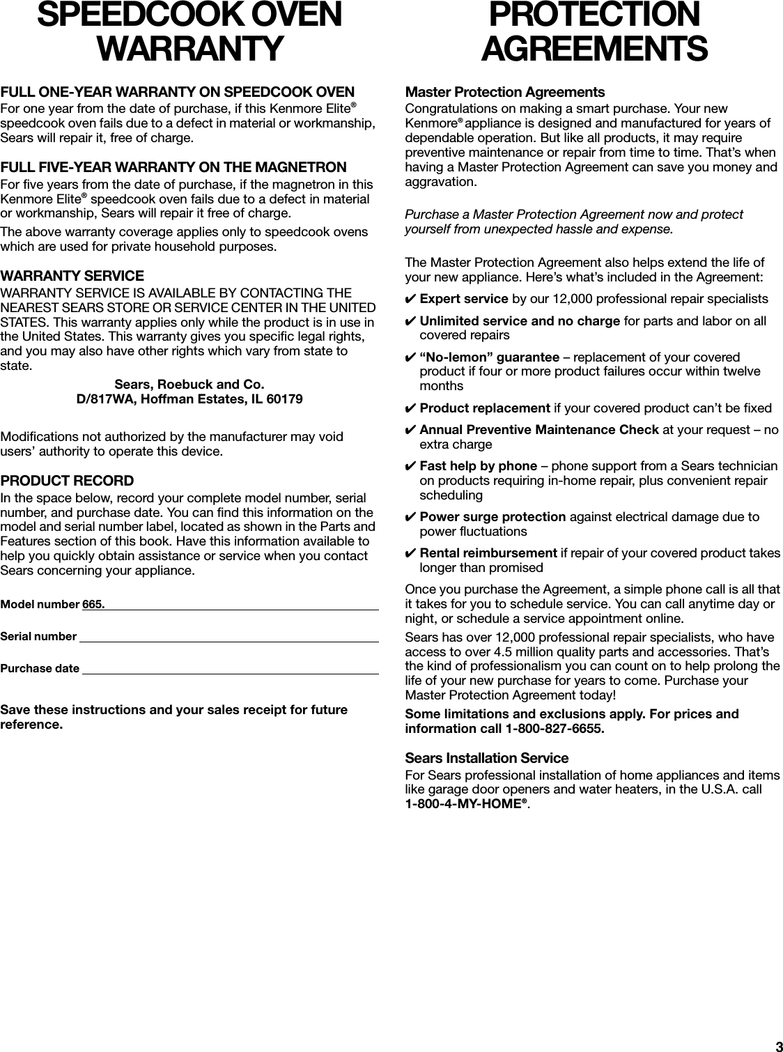 3SPEEDCOOK OVEN WARRANTYFULL ONE-YEAR WARRANTY ON SPEEDCOOK OVENFor one year from the date of purchase, if this Kenmore Elite® speedcook oven fails due to a defect in material or workmanship, Sears will repair it, free of charge.FULL FIVE-YEAR WARRANTY ON THE MAGNETRONFor five years from the date of purchase, if the magnetron in this Kenmore Elite® speedcook oven fails due to a defect in material or workmanship, Sears will repair it free of charge.The above warranty coverage applies only to speedcook ovens which are used for private household purposes.WARRANTY SERVICEWARRANTY SERVICE IS AVAILABLE BY CONTACTING THE NEAREST SEARS STORE OR SERVICE CENTER IN THE UNITED STATES. This warranty applies only while the product is in use in the United States. This warranty gives you specific legal rights, and you may also have other rights which vary from state to state.Sears, Roebuck and Co.D/817WA, Hoffman Estates, IL 60179Modifications not authorized by the manufacturer may void users’ authority to operate this device.PRODUCT RECORDIn the space below, record your complete model number, serial number, and purchase date. You can find this information on the model and serial number label, located as shown in the Parts and Features section of this book. Have this information available to help you quickly obtain assistance or service when you contact Sears concerning your appliance.Model number 665.                                                                                                      Serial number                                                                                                                Purchase date                                                                                                               Save these instructions and your sales receipt for future reference.PROTECTION AGREEMENTSMaster Protection AgreementsCongratulations on making a smart purchase. Your new Kenmore® appliance is designed and manufactured for years of dependable operation. But like all products, it may require preventive maintenance or repair from time to time. That’s when having a Master Protection Agreement can save you money and aggravation.Purchase a Master Protection Agreement now and protect yourself from unexpected hassle and expense.The Master Protection Agreement also helps extend the life of your new appliance. Here’s what’s included in the Agreement:✔Expert service by our 12,000 professional repair specialists✔Unlimited service and no charge for parts and labor on all covered repairs✔“No-lemon” guarantee – replacement of your covered product if four or more product failures occur within twelve months✔Product replacement if your covered product can’t be fixed✔Annual Preventive Maintenance Check at your request – no extra charge✔Fast help by phone – phone support from a Sears technician on products requiring in-home repair, plus convenient repair scheduling ✔Power surge protection against electrical damage due to power fluctuations✔Rental reimbursement if repair of your covered product takes longer than promisedOnce you purchase the Agreement, a simple phone call is all that it takes for you to schedule service. You can call anytime day or night, or schedule a service appointment online.Sears has over 12,000 professional repair specialists, who have access to over 4.5 million quality parts and accessories. That’s the kind of professionalism you can count on to help prolong the life of your new purchase for years to come. Purchase your Master Protection Agreement today!Some limitations and exclusions apply. For prices and information call 1-800-827-6655.Sears Installation ServiceFor Sears professional installation of home appliances and items like garage door openers and water heaters, in the U.S.A. call 1-800-4-MY-HOME®. 