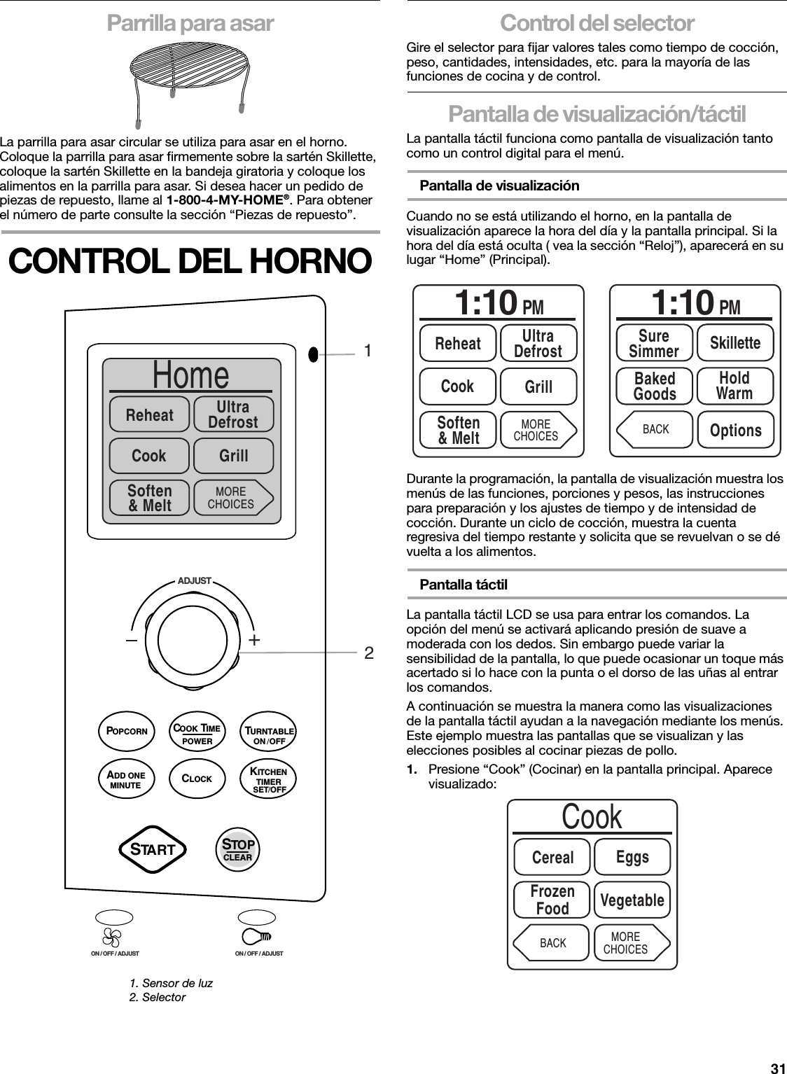 31Parrilla para asarLa parrilla para asar circular se utiliza para asar en el horno. Coloque la parrilla para asar firmemente sobre la sartén Skillette, coloque la sartén Skillette en la bandeja giratoria y coloque los alimentos en la parrilla para asar. Si desea hacer un pedido de piezas de repuesto, llame al 1-800-4-MY-HOME®. Para obtener el número de parte consulte la sección “Piezas de repuesto”.CONTROL DEL HORNOControl del selectorGire el selector para fijar valores tales como tiempo de cocción, peso, cantidades, intensidades, etc. para la mayoría de las funciones de cocina y de control.Pantalla de visualización/táctilLa pantalla táctil funciona como pantalla de visualización tanto como un control digital para el menú.Pantalla de visualizaciónCuando no se está utilizando el horno, en la pantalla de visualización aparece la hora del día y la pantalla principal. Si la hora del día está oculta ( vea la sección “Reloj”), aparecerá en su lugar “Home” (Principal).  Durante la programación, la pantalla de visualización muestra los menús de las funciones, porciones y pesos, las instrucciones para preparación y los ajustes de tiempo y de intensidad de cocción. Durante un ciclo de cocción, muestra la cuenta regresiva del tiempo restante y solicita que se revuelvan o se dé vuelta a los alimentos.Pantalla táctilLa pantalla táctil LCD se usa para entrar los comandos. La opción del menú se activará aplicando presión de suave a moderada con los dedos. Sin embargo puede variar la sensibilidad de la pantalla, lo que puede ocasionar un toque más acertado si lo hace con la punta o el dorso de las uñas al entrar los comandos.A continuación se muestra la manera como las visualizaciones de la pantalla táctil ayudan a la navegación mediante los menús. Este ejemplo muestra las pantallas que se visualizan y las elecciones posibles al cocinar piezas de pollo.1. Presione “Cook” (Cocinar) en la pantalla principal. Aparece visualizado:1. Sensor de luz2. Selector+ADJUSTON / OFF / ADJUST ON / OFF / ADJUSTHomeReheat UltraDefrostCook GrillMORECHOICES21Soften&amp; MeltPOWERCOOK TIMESTART STOPCLEARPOPCORN TURNTABLEKITCHENTIMERSET / OFFADD ONEMINUTE CLOCKON / OFF1:10 PMReheat UltraDefrostSoften&amp; MeltCook GrillMORECHOICES1:10 PMBakedGoods HoldWarmBACK OptionsSureSimmer SkilletteCookCerealFrozenFood VegetableMORECHOICESEggsBACK