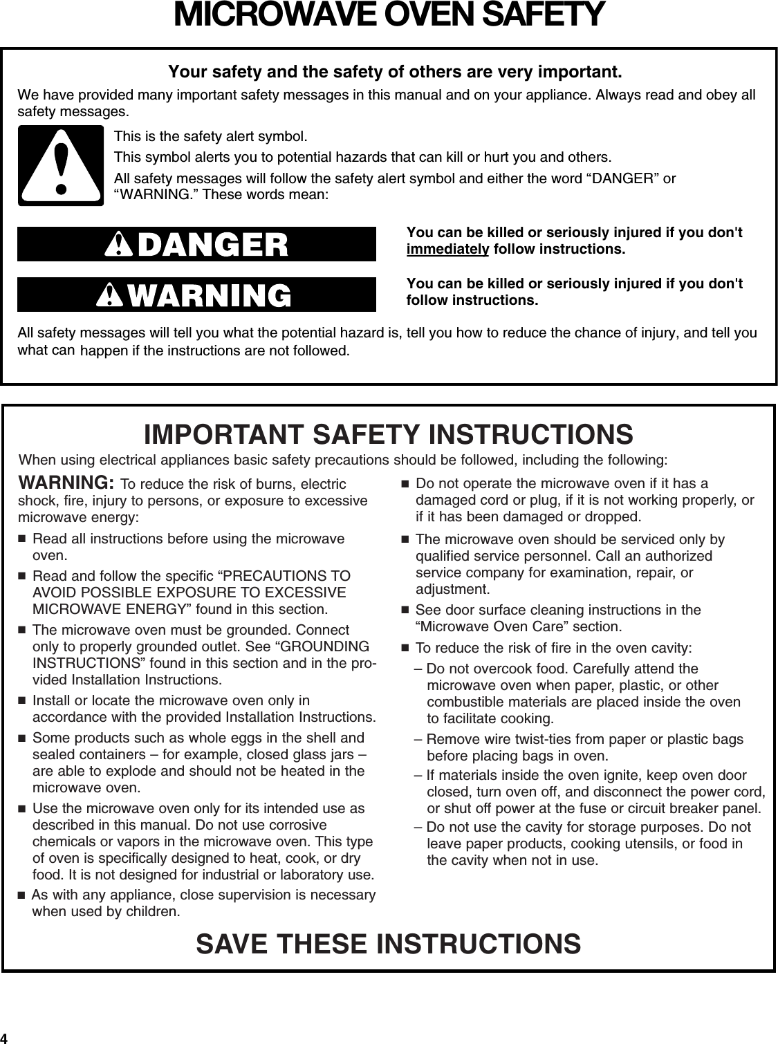 4MICROWAVE OVEN SAFETYYou can be killed or seriously injured if you don&apos;timmediately follow instructions.You can be killed or seriously injured if you don&apos;tfollow instructions.All safety messages will tell you what the potential hazard is, tell you how to reduce the chance of injury, and tell youwhat can happen if the instructions are not followed.Your safety and the safety of others are very important.We have provided many important safety messages in this manual and on your appliance. Always read and obey allsafety messages.This is the safety alert symbol.This symbol alerts you to potential hazards that can kill or hurt you and others.All safety messages will follow the safety alert symbol and either the word “DANGER” or“WARNING.” These words mean:SAVE THESE INSTRUCTIONSWARNING: To reduce the risk of burns, electricshock, fire, injury to persons, or exposure to excessivemicrowave energy:■Read all instructions before using the microwaveoven.■Read and follow the specific “PRECAUTIONS TOAVOID POSSIBLE EXPOSURE TO EXCESSIVEMICROWAVE ENERGY” found in this section.■The microwave oven must be grounded. Connectonly to properly grounded outlet. See “GROUNDING INSTRUCTIONS” found in this section and in the pro-vided Installation Instructions.■Install or locate the microwave oven only in accordance with the provided Installation Instructions.■Some products such as whole eggs in the shell andsealed containers – for example, closed glass jars –are able to explode and should not be heated in themicrowave oven.■Use the microwave oven only for its intended use asdescribed in this manual. Do not use corrosive chemicals or vapors in the microwave oven. This typeof oven is specifically designed to heat, cook, or dryfood. It is not designed for industrial or laboratory use.■As with any appliance, close supervision is necessarywhen used by children.IMPORTANT SAFETY INSTRUCTIONSWhen using electrical appliances basic safety precautions should be followed, including the following:■Do not operate the microwave oven if it has a damaged cord or plug, if it is not working properly, orif it has been damaged or dropped.■The microwave oven should be serviced only by qualified service personnel. Call an authorized service company for examination, repair, or adjustment.■See door surface cleaning instructions in the“Microwave Oven Care” section.■To reduce the risk of fire in the oven cavity:– Do not overcook food. Carefully attend the microwave oven when paper, plastic, or other combustible materials are placed inside the oven to facilitate cooking.– Remove wire twist-ties from paper or plastic bagsbefore placing bags in oven.– If materials inside the oven ignite, keep oven door closed, turn oven off, and disconnect the power cord, or shut off power at the fuse or circuit breaker panel.– Do not use the cavity for storage purposes. Do notleave paper products, cooking utensils, or food inthe cavity when not in use.