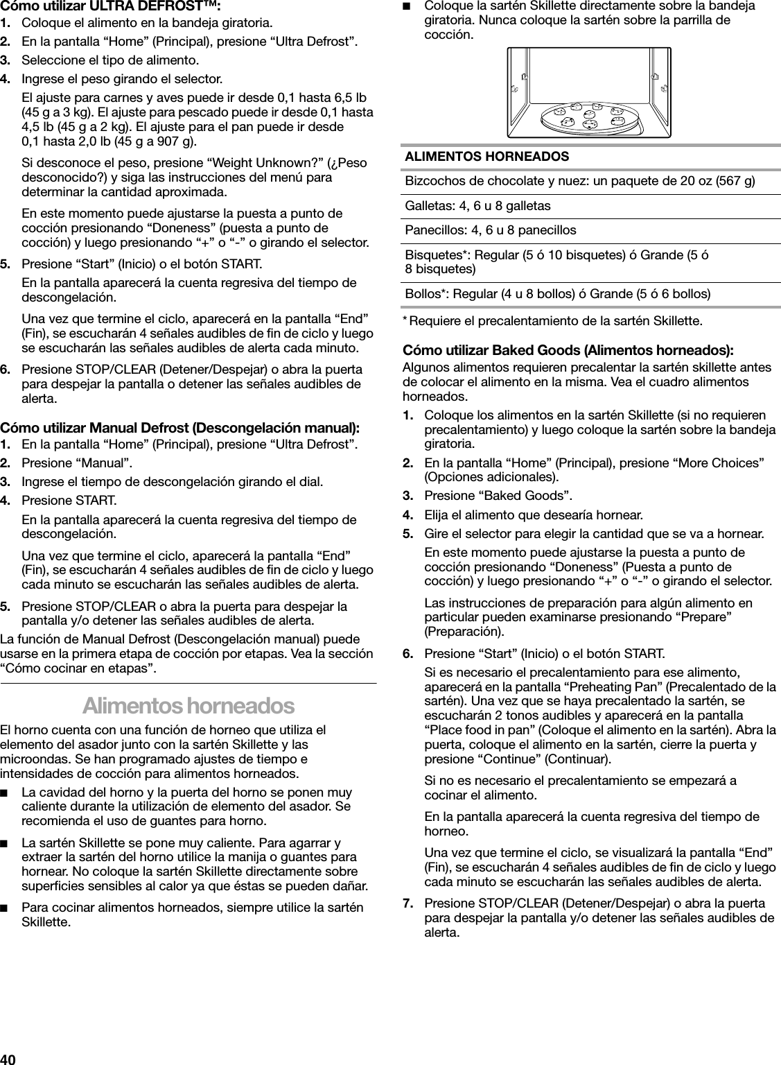 40Cómo utilizar ULTRA DEFROST™:1. Coloque el alimento en la bandeja giratoria.2. En la pantalla “Home” (Principal), presione “Ultra Defrost”.3. Seleccione el tipo de alimento. 4. Ingrese el peso girando el selector.El ajuste para carnes y aves puede ir desde 0,1 hasta 6,5 lb (45 g a 3 kg). El ajuste para pescado puede ir desde 0,1 hasta 4,5 lb (45 g a 2 kg). El ajuste para el pan puede ir desde 0,1 hasta 2,0 lb (45 g a 907 g).Si desconoce el peso, presione “Weight Unknown?” (¿Peso desconocido?) y siga las instrucciones del menú para determinar la cantidad aproximada.En este momento puede ajustarse la puesta a punto de cocción presionando “Doneness” (puesta a punto de cocción) y luego presionando “+” o “-” o girando el selector. 5. Presione “Start” (Inicio) o el botón START.En la pantalla aparecerá la cuenta regresiva del tiempo de descongelación.Una vez que termine el ciclo, aparecerá en la pantalla “End” (Fin), se escucharán 4 señales audibles de fin de ciclo y luego se escucharán las señales audibles de alerta cada minuto.6. Presione STOP/CLEAR (Detener/Despejar) o abra la puerta para despejar la pantalla o detener las señales audibles de alerta. Cómo utilizar Manual Defrost (Descongelación manual):1. En la pantalla “Home” (Principal), presione “Ultra Defrost”.2. Presione “Manual”.3. Ingrese el tiempo de descongelación girando el dial.4. Presione START.En la pantalla aparecerá la cuenta regresiva del tiempo de descongelación.Una vez que termine el ciclo, aparecerá la pantalla “End” (Fin), se escucharán 4 señales audibles de fin de ciclo y luego cada minuto se escucharán las señales audibles de alerta.5. Presione STOP/CLEAR o abra la puerta para despejar la pantalla y/o detener las señales audibles de alerta. La función de Manual Defrost (Descongelación manual) puede usarse en la primera etapa de cocción por etapas. Vea la sección “Cómo cocinar en etapas”.Alimentos horneadosEl horno cuenta con una función de horneo que utiliza el elemento del asador junto con la sartén Skillette y las microondas. Se han programado ajustes de tiempo e intensidades de cocción para alimentos horneados. ■La cavidad del horno y la puerta del horno se ponen muy caliente durante la utilización de elemento del asador. Se recomienda el uso de guantes para horno.■La sartén Skillette se pone muy caliente. Para agarrar y extraer la sartén del horno utilice la manija o guantes para hornear. No coloque la sartén Skillette directamente sobre superficies sensibles al calor ya que éstas se pueden dañar.■Para cocinar alimentos horneados, siempre utilice la sartén Skillette.■Coloque la sartén Skillette directamente sobre la bandeja giratoria. Nunca coloque la sartén sobre la parrilla de cocción.* Requiere el precalentamiento de la sartén Skillette. Cómo utilizar Baked Goods (Alimentos horneados):Algunos alimentos requieren precalentar la sartén skillette antes de colocar el alimento en la misma. Vea el cuadro alimentos horneados.1. Coloque los alimentos en la sartén Skillette (si no requieren precalentamiento) y luego coloque la sartén sobre la bandeja giratoria.2. En la pantalla “Home” (Principal), presione “More Choices” (Opciones adicionales).3. Presione “Baked Goods”.4. Elija el alimento que desearía hornear.5. Gire el selector para elegir la cantidad que se va a hornear.En este momento puede ajustarse la puesta a punto de cocción presionando “Doneness” (Puesta a punto de cocción) y luego presionando “+” o “-” o girando el selector. Las instrucciones de preparación para algún alimento en particular pueden examinarse presionando “Prepare” (Preparación).6. Presione “Start” (Inicio) o el botón START.Si es necesario el precalentamiento para ese alimento, aparecerá en la pantalla “Preheating Pan” (Precalentado de la sartén). Una vez que se haya precalentado la sartén, se escucharán 2 tonos audibles y aparecerá en la pantalla “Place food in pan” (Coloque el alimento en la sartén). Abra la puerta, coloque el alimento en la sartén, cierre la puerta y presione “Continue” (Continuar).Si no es necesario el precalentamiento se empezará a cocinar el alimento.En la pantalla aparecerá la cuenta regresiva del tiempo de horneo.Una vez que termine el ciclo, se visualizará la pantalla “End” (Fin), se escucharán 4 señales audibles de fin de ciclo y luego cada minuto se escucharán las señales audibles de alerta.7. Presione STOP/CLEAR (Detener/Despejar) o abra la puerta para despejar la pantalla y/o detener las señales audibles de alerta. ALIMENTOS HORNEADOSBizcochos de chocolate y nuez: un paquete de 20 oz (567 g)Galletas: 4, 6 u 8 galletasPanecillos: 4, 6 u 8 panecillosBisquetes*: Regular (5 ó 10 bisquetes) ó Grande (5 ó 8bisquetes)Bollos*: Regular (4 u 8 bollos) ó Grande (5 ó 6 bollos)