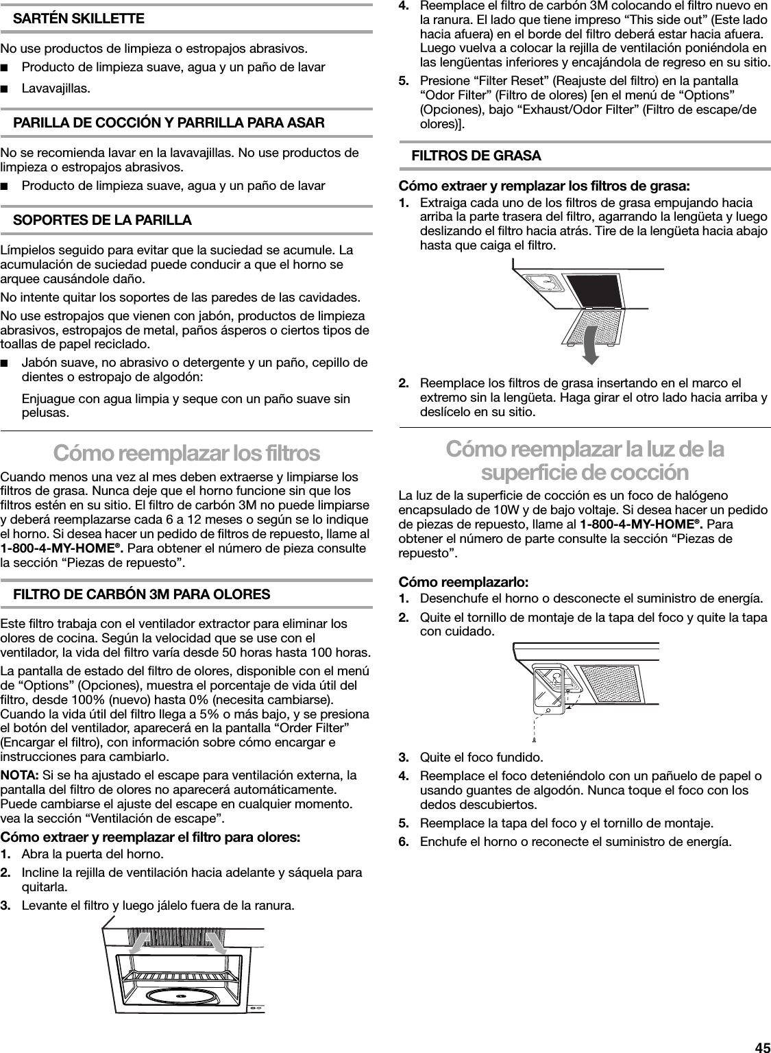 45SARTÉN SKILLETTENo use productos de limpieza o estropajos abrasivos.■Producto de limpieza suave, agua y un paño de lavar■Lavavajillas.PARILLA DE COCCIÓN Y PARRILLA PARA ASARNo se recomienda lavar en la lavavajillas. No use productos de limpieza o estropajos abrasivos.■Producto de limpieza suave, agua y un paño de lavarSOPORTES DE LA PARILLALímpielos seguido para evitar que la suciedad se acumule. La acumulación de suciedad puede conducir a que el horno se arquee causándole daño.No intente quitar los soportes de las paredes de las cavidades.No use estropajos que vienen con jabón, productos de limpieza abrasivos, estropajos de metal, paños ásperos o ciertos tipos de toallas de papel reciclado.■Jabón suave, no abrasivo o detergente y un paño, cepillo de dientes o estropajo de algodón:Enjuague con agua limpia y seque con un paño suave sin pelusas.Cómo reemplazar los filtrosCuando menos una vez al mes deben extraerse y limpiarse los filtros de grasa. Nunca deje que el horno funcione sin que los filtros estén en su sitio. El filtro de carbón 3M no puede limpiarse y deberá reemplazarse cada 6 a 12 meses o según se lo indique el horno. Si desea hacer un pedido de filtros de repuesto, llame al 1-800-4-MY-HOME®. Para obtener el número de pieza consulte la sección “Piezas de repuesto”.FILTRO DE CARBÓN 3M PARA OLORESEste filtro trabaja con el ventilador extractor para eliminar los olores de cocina. Según la velocidad que se use con el ventilador, la vida del filtro varía desde 50 horas hasta 100 horas.La pantalla de estado del filtro de olores, disponible con el menú de “Options” (Opciones), muestra el porcentaje de vida útil del filtro, desde 100% (nuevo) hasta 0% (necesita cambiarse). Cuando la vida útil del filtro llega a 5% o más bajo, y se presiona el botón del ventilador, aparecerá en la pantalla “Order Filter” (Encargar el filtro), con información sobre cómo encargar e instrucciones para cambiarlo.NOTA: Si se ha ajustado el escape para ventilación externa, la pantalla del filtro de olores no aparecerá automáticamente. Puede cambiarse el ajuste del escape en cualquier momento. vea la sección “Ventilación de escape”.Cómo extraer y reemplazar el filtro para olores:1. Abra la puerta del horno.2. Incline la rejilla de ventilación hacia adelante y sáquela para quitarla.3. Levante el filtro y luego jálelo fuera de la ranura.4. Reemplace el filtro de carbón 3M colocando el filtro nuevo en la ranura. El lado que tiene impreso “This side out” (Este lado hacia afuera) en el borde del filtro deberá estar hacia afuera. Luego vuelva a colocar la rejilla de ventilación poniéndola en las lengüentas inferiores y encajándola de regreso en su sitio.5. Presione “Filter Reset” (Reajuste del filtro) en la pantalla “Odor Filter” (Filtro de olores) [en el menú de “Options” (Opciones), bajo “Exhaust/Odor Filter” (Filtro de escape/de olores)].FILTROS DE GRASACómo extraer y remplazar los filtros de grasa:1. Extraiga cada uno de los filtros de grasa empujando hacia arriba la parte trasera del filtro, agarrando la lengüeta y luego deslizando el filtro hacia atrás. Tire de la lengüeta hacia abajo hasta que caiga el filtro.2. Reemplace los filtros de grasa insertando en el marco el extremo sin la lengüeta. Haga girar el otro lado hacia arriba y deslícelo en su sitio.Cómo reemplazar la luz de la superficie de cocciónLa luz de la superficie de cocción es un foco de halógeno encapsulado de 10W y de bajo voltaje. Si desea hacer un pedido de piezas de repuesto, llame al 1-800-4-MY-HOME®. Para obtener el número de parte consulte la sección “Piezas de repuesto”.Cómo reemplazarlo:1. Desenchufe el horno o desconecte el suministro de energía.2. Quite el tornillo de montaje de la tapa del foco y quite la tapa con cuidado.3. Quite el foco fundido.4. Reemplace el foco deteniéndolo con un pañuelo de papel o usando guantes de algodón. Nunca toque el foco con los dedos descubiertos.5. Reemplace la tapa del foco y el tornillo de montaje.6. Enchufe el horno o reconecte el suministro de energía.