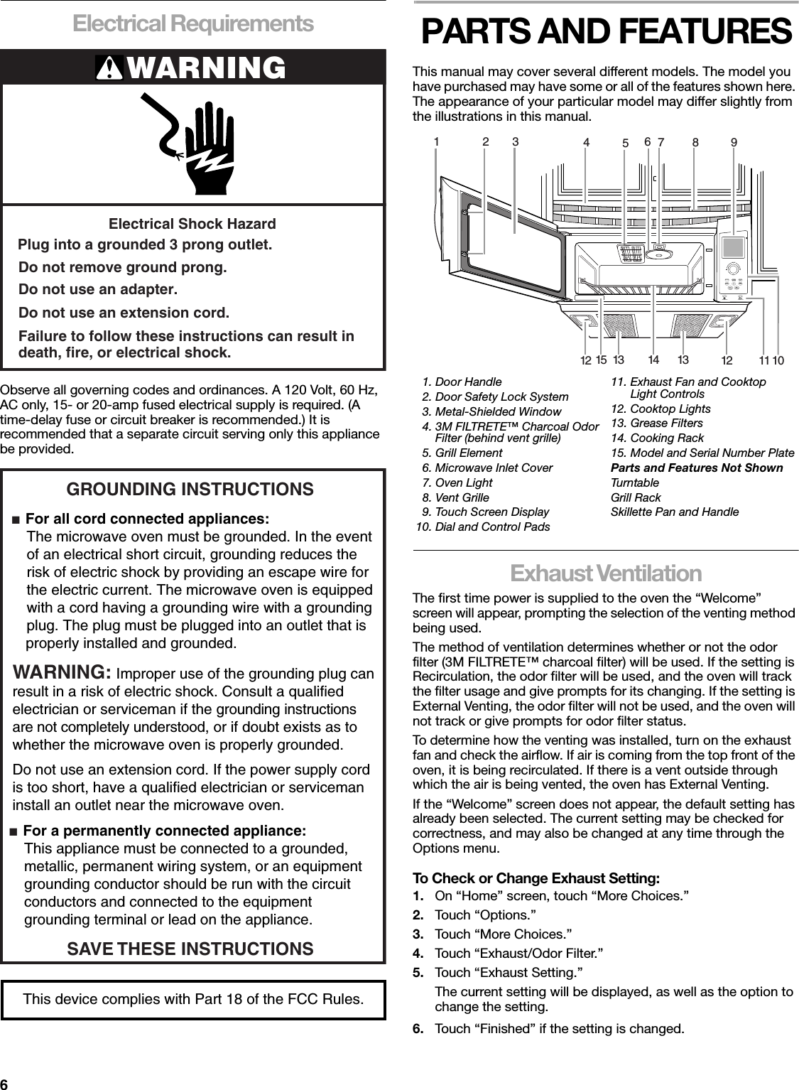 6Electrical RequirementsObserve all governing codes and ordinances. A 120 Volt, 60 Hz, AC only, 15- or 20-amp fused electrical supply is required. (A time-delay fuse or circuit breaker is recommended.) It is recommended that a separate circuit serving only this appliance be provided.PARTS AND FEATURESThis manual may cover several different models. The model you have purchased may have some or all of the features shown here. The appearance of your particular model may differ slightly from the illustrations in this manual.Exhaust VentilationThe first time power is supplied to the oven the “Welcome” screen will appear, prompting the selection of the venting method being used.The method of ventilation determines whether or not the odor filter (3M FILTRETE™ charcoal filter) will be used. If the setting is Recirculation, the odor filter will be used, and the oven will track the filter usage and give prompts for its changing. If the setting is External Venting, the odor filter will not be used, and the oven will not track or give prompts for odor filter status.To determine how the venting was installed, turn on the exhaust fan and check the airflow. If air is coming from the top front of the oven, it is being recirculated. If there is a vent outside through which the air is being vented, the oven has External Venting.If the “Welcome” screen does not appear, the default setting has already been selected. The current setting may be checked for correctness, and may also be changed at any time through the Options menu.To Check or Change Exhaust Setting:1. On “Home” screen, touch “More Choices.”2. Touch “Options.”3. Touch “More Choices.”4. Touch “Exhaust/Odor Filter.”5. Touch “Exhaust Setting.”The current setting will be displayed, as well as the option to change the setting.6. Touch “Finished” if the setting is changed.WARNINGElectrical Shock HazardPlug into a grounded 3 prong outlet.Failure to follow these instructions can result indeath, fire, or electrical shock.Do not use an extension cord.Do not use an adapter.Do not remove ground prong.GROUNDING INSTRUCTIONS■  For all cord connected appliances: The microwave oven must be grounded. In the event  of an electrical short circuit, grounding reduces the  risk of electric shock by providing an escape wire for  the electric current. The microwave oven is equipped  with a cord having a grounding wire with a grounding  plug. The plug must be plugged into an outlet that is properly installed and grounded.WARNING: Improper use of the grounding plug can result in a risk of electric shock. Consult a qualified electrician or serviceman if the grounding instructions are not completely understood, or if doubt exists as to whether the microwave oven is properly grounded. ■  For a permanently connected appliance: This appliance must be connected to a grounded,  metallic, permanent wiring system, or an equipment  grounding conductor should be run with the circuit  conductors and connected to the equipment  grounding terminal or lead on the appliance.Do not use an extension cord. If the power supply cord is too short, have a qualified electrician or serviceman install an outlet near the microwave oven.SAVE THESE INSTRUCTIONSThis device complies with Part 18 of the FCC Rules.  1. Door Handle  2. Door Safety Lock System  3. Metal-Shielded Window  4. 3M FILTRETE™ Charcoal Odor  Filter (behind vent grille)  5. Grill Element  6. Microwave Inlet Cover  7. Oven Light  8. Vent Grille  9. Touch Screen Display10. Dial and Control Pads11. Exhaust Fan and Cooktop  Light Controls12. Cooktop Lights13. Grease Filters14. Cooking Rack15. Model and Serial Number PlateParts and Features Not ShownTurntableGrill RackSkillette Pan and Handle4567891023114 1313 1212 1115KITCHENTIMERPOPCORNTURNTABLEON/OFFSET/OFF+ADJUSTCOOKTIMEPOWERADD ONEMINUTESTART OFFCANCELON / OFF / ADJUST ON / OFF / ADJUST