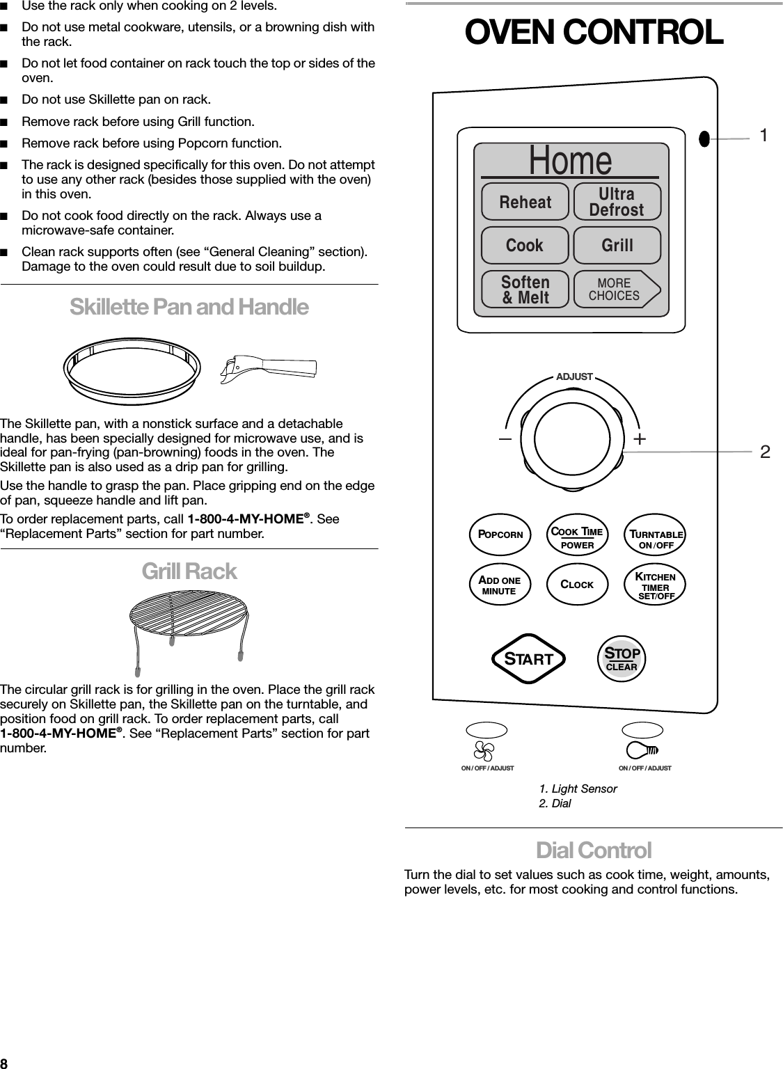 8■Use the rack only when cooking on 2 levels.■Do not use metal cookware, utensils, or a browning dish with the rack.■Do not let food container on rack touch the top or sides of the oven.■Do not use Skillette pan on rack.■Remove rack before using Grill function.■Remove rack before using Popcorn function.■The rack is designed specifically for this oven. Do not attempt to use any other rack (besides those supplied with the oven) in this oven.■Do not cook food directly on the rack. Always use a microwave-safe container.■Clean rack supports often (see “General Cleaning” section). Damage to the oven could result due to soil buildup.Skillette Pan and HandleThe Skillette pan, with a nonstick surface and a detachable handle, has been specially designed for microwave use, and is ideal for pan-frying (pan-browning) foods in the oven. The Skillette pan is also used as a drip pan for grilling. Use the handle to grasp the pan. Place gripping end on the edge of pan, squeeze handle and lift pan.To order replacement parts, call 1-800-4-MY-HOME®. See “Replacement Parts” section for part number.Grill RackThe circular grill rack is for grilling in the oven. Place the grill rack securely on Skillette pan, the Skillette pan on the turntable, and position food on grill rack. To order replacement parts, call1-800-4-MY-HOME®. See “Replacement Parts” section for part number.OVEN CONTROLDial ControlTurn the dial to set values such as cook time, weight, amounts, power levels, etc. for most cooking and control functions.1. Light Sensor2. Dial+ADJUSTON / OFF / ADJUST ON / OFF / ADJUSTHomeReheat UltraDefrostCook GrillMORECHOICES21Soften&amp; MeltPOWERCOOK TIMESTART STOPCLEARPOPCORNTURNTABLEKITCHENTIMERSET / OFFADD ONEMINUTECLOCKON / OFF