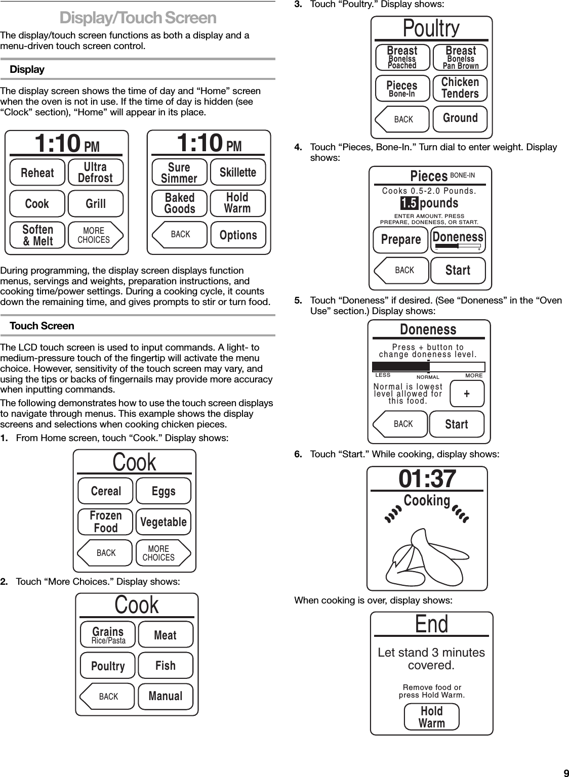 9Display/Touch ScreenThe display/touch screen functions as both a display and a menu-driven touch screen control.DisplayThe display screen shows the time of day and “Home” screen when the oven is not in use. If the time of day is hidden (see “Clock” section), “Home” will appear in its place.During programming, the display screen displays function menus, servings and weights, preparation instructions, and cooking time/power settings. During a cooking cycle, it counts down the remaining time, and gives prompts to stir or turn food.Touch ScreenThe LCD touch screen is used to input commands. A light- to medium-pressure touch of the fingertip will activate the menu choice. However, sensitivity of the touch screen may vary, and using the tips or backs of fingernails may provide more accuracy when inputting commands.The following demonstrates how to use the touch screen displays to navigate through menus. This example shows the display screens and selections when cooking chicken pieces.1. From Home screen, touch “Cook.” Display shows:2. Touch “More Choices.” Display shows:3. Touch “Poultry.” Display shows:4. Touch “Pieces, Bone-In.” Turn dial to enter weight. Display shows:5. Touch “Doneness” if desired. (See “Doneness” in the “Oven Use” section.) Display shows:6. Touch “Start.” While cooking, display shows:When cooking is over, display shows:1:10 PMReheat UltraDefrostSoften&amp; MeltCook GrillMORECHOICES1:10 PMBakedGoods HoldWarmBACK OptionsSureSimmer SkilletteCookCerealFrozenFood VegetableMORECHOICESEggsBACKCookGrains MeatBACKRice/PastaFishPoultryManualPoultryBreastBonelssPoachedChickenTendersBACKBreastBonelssPan BrownPiecesBone-InGroundPiecesBACK StartCooks 0.5-2.0 Pounds._+BONE-IN1.5 poundsDonenessPrepareENTER AMOUNT. PRESSPREPARE, DONENESS, OR START.DonenessBACKStartPress + button tochange doneness level.LESS MORENORMAL+Normal is lowestlevel allowed forthis food.01:37CookingEndLet stand 3 minutescovered.Remove food orpress Hold Warm.HoldWarm