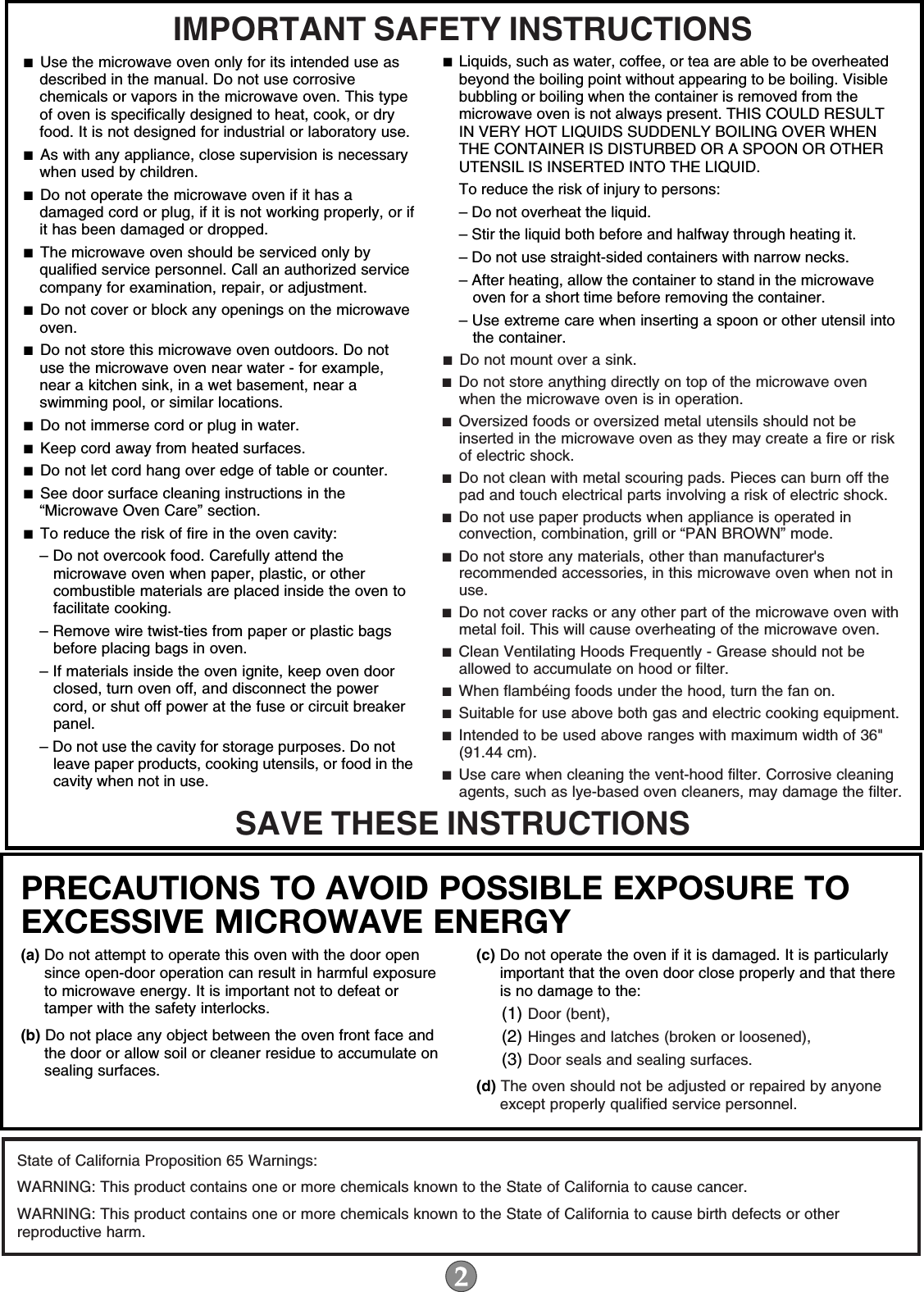 IMPORTANT SAFETY INSTRUCTIONSSAVE THESE INSTRUCTIONS■  Use the microwave oven only for its intended use as described in the manual. Do not use corrosive chemicals or vapors in the microwave oven. This type of oven is specifically designed to heat, cook, or dry food. It is not designed for industrial or laboratory use. ■  As with any appliance, close supervision is necessary when used by children. ■  Do not operate the microwave oven if it has a damaged cord or plug, if it is not working properly, or if it has been damaged or dropped.■  The microwave oven should be serviced only by qualified service personnel. Call an authorized service company for examination, repair, or adjustment. ■  Do not cover or block any openings on the microwave oven. ■  Do not store this microwave oven outdoors. Do not use the microwave oven near water - for example, near a kitchen sink, in a wet basement, near a swimming pool, or similar locations.■  Do not immerse cord or plug in water. ■  Keep cord away from heated surfaces. ■  Do not let cord hang over edge of table or counter. ■  See door surface cleaning instructions in the “Microwave Oven Care” section.■  To reduce the risk of fire in the oven cavity:– Do not overcook food. Carefully attend the microwave oven when paper, plastic, or other combustible materials are placed inside the oven to facilitate cooking. – Remove wire twist-ties from paper or plastic bags before placing bags in oven.– If materials inside the oven ignite, keep oven door closed, turn oven off, and disconnect the power cord, or shut off power at the fuse or circuit breaker panel.– Do not use the cavity for storage purposes. Do not leave paper products, cooking utensils, or food in the cavity when not in use.■  Liquids, such as water, coffee, or tea are able to be overheated beyond the boiling point without appearing to be boiling. Visible bubbling or boiling when the container is removed from the microwave oven is not always present. THIS COULD RESULT IN VERY HOT LIQUIDS SUDDENLY BOILING OVER WHEN THE CONTAINER IS DISTURBED OR A SPOON OR OTHER UTENSIL IS INSERTED INTO THE LIQUID. To reduce the risk of injury to persons:– Do not overheat the liquid.– Stir the liquid both before and halfway through heating it.– Do not use straight-sided containers with narrow necks.– After heating, allow the container to stand in the microwave oven for a short time before removing the container.– Use extreme care when inserting a spoon or other utensil into the container.■  Do not mount over a sink. ■  Do not store anything directly on top of the microwave oven when the microwave oven is in operation.■  Oversized foods or oversized metal utensils should not be inserted in the microwave oven as they may create a fire or risk of electric shock. ■  Do not clean with metal scouring pads. Pieces can burn off the pad and touch electrical parts involving a risk of electric shock. ■  Do not use paper products when appliance is operated in convection, combination, grill or “PAN BROWN” mode. ■  Do not store any materials, other than manufacturer&apos;s recommended accessories, in this microwave oven when not in use.■  Do not cover racks or any other part of the microwave oven with metal foil. This will cause overheating of the microwave oven. ■  Clean Ventilating Hoods Frequently - Grease should not be allowed to accumulate on hood or filter.  ■  When flambéing foods under the hood, turn the fan on. ■  Suitable for use above both gas and electric cooking equipment.■  Intended to be used above ranges with maximum width of 36&quot; (91.44 cm).■  Use care when cleaning the vent-hood filter. Corrosive cleaning agents, such as lye-based oven cleaners, may damage the filter.PRECAUTIONS TO AVOID POSSIBLE EXPOSURE TO EXCESSIVE MICROWAVE ENERGY (a) Do not attempt to operate this oven with the door open since open-door operation can result in harmful exposure to microwave energy. It is important not to defeat or tamper with the safety interlocks.(b) Do not place any object between the oven front face and the door or allow soil or cleaner residue to accumulate on sealing surfaces.(c) Do not operate the oven if it is damaged. It is particularly important that the oven door close properly and that there is no damage to the:(1) Door (bent),(2) Hinges and latches (broken or loosened),(3) Door seals and sealing surfaces.  (d) The oven should not be adjusted or repaired by anyone except properly qualified service personnel.State of California Proposition 65 Warnings:WARNING: This product contains one or more chemicals known to the State of California to cause cancer.WARNING: This product contains one or more chemicals known to the State of California to cause birth defects or other reproductive harm.