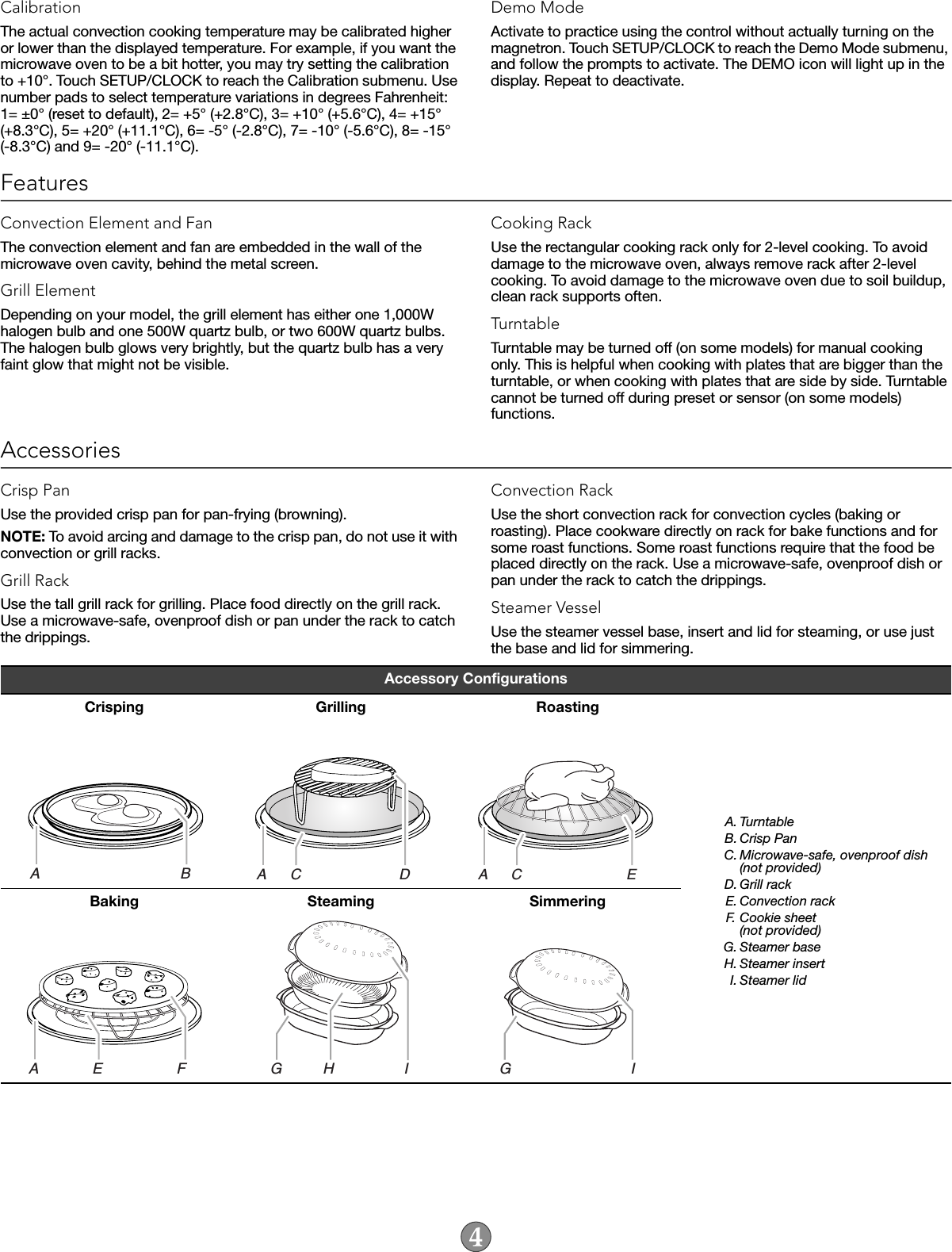 CalibrationThe actual convection cooking temperature may be calibrated higher or lower than the displayed temperature. For example, if you want the microwave oven to be a bit hotter, you may try setting the calibration to +10°. Touch SETUP/CLOCK to reach the Calibration submenu. Use number pads to select temperature variations in degrees Fahrenheit: 1= ±0° (reset to default), 2= +5° (+2.8°C), 3= +10° (+5.6°C), 4= +15° (+8.3°C), 5= +20° (+11.1°C), 6= -5° (-2.8°C), 7= -10° (-5.6°C), 8= -15° (-8.3°C) and 9= -20° (-11.1°C).Demo ModeActivate to practice using the control without actually turning on the magnetron. Touch SETUP/CLOCK to reach the Demo Mode submenu, and follow the prompts to activate. The DEMO icon will light up in the display. Repeat to deactivate.FeaturesConvection Element and FanThe convection element and fan are embedded in the wall of the microwave oven cavity, behind the metal screen.Grill ElementDepending on your model, the grill element has either one 1,000W halogen bulb and one 500W quartz bulb, or two 600W quartz bulbs. The halogen bulb glows very brightly, but the quartz bulb has a very faint glow that might not be visible.Cooking RackUse the rectangular cooking rack only for 2-level cooking. To avoid damage to the microwave oven, always remove rack after 2-level cooking. To avoid damage to the microwave oven due to soil buildup, clean rack supports often.TurntableTurntable may be turned off (on some models) for manual cooking only. This is helpful when cooking with plates that are bigger than the turntable, or when cooking with plates that are side by side. Turntable cannot be turned off during preset or sensor (on some models) functions.AccessoriesCrisp PanUse the provided crisp pan for pan-frying (browning). NOTE: To avoid arcing and damage to the crisp pan, do not use it with convection or grill racks.Grill RackUse the tall grill rack for grilling. Place food directly on the grill rack. Use a microwave-safe, ovenproof dish or pan under the rack to catch the drippings.Convection RackUse the short convection rack for convection cycles (baking or roasting). Place cookware directly on rack for bake functions and for some roast functions. Some roast functions require that the food be placed directly on the rack. Use a microwave-safe, ovenproof dish or pan under the rack to catch the drippings.Steamer VesselUse the steamer vessel base, insert and lid for steaming, or use just the base and lid for simmering.Accessory ConfigurationsCrisping Grilling RoastingA. TurntableB. Crisp PanC. Microwave-safe, ovenproof dish(not provided)D. Grill rackE. Convection rackF. Cookie sheet(not provided)G. Steamer baseH. Steamer insertI. Steamer lidBaking Steaming SimmeringA                                  BA      C                        DA      C                          EA             E                  FG          H                 IG                             I