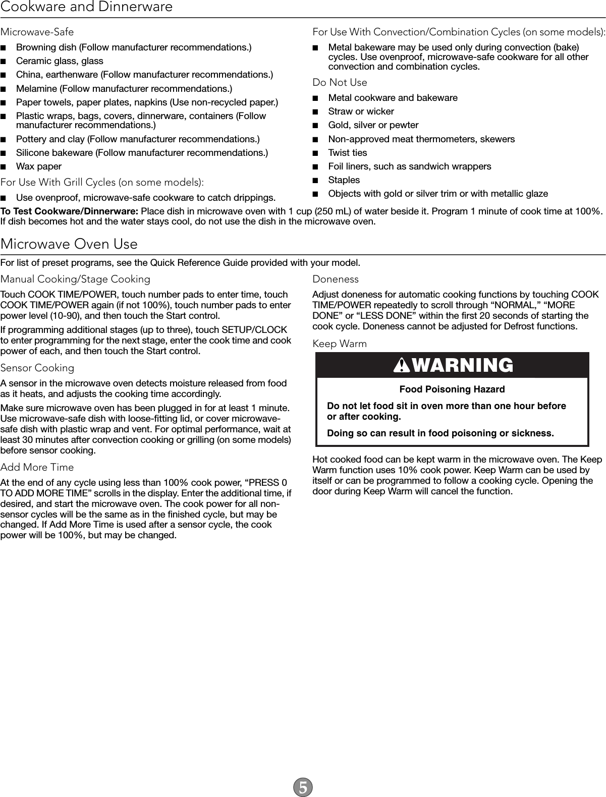 Cookware and DinnerwareMicrowave-Safe■Browning dish (Follow manufacturer recommendations.)■Ceramic glass, glass■China, earthenware (Follow manufacturer recommendations.)■Melamine (Follow manufacturer recommendations.)■Paper towels, paper plates, napkins (Use non-recycled paper.)■Plastic wraps, bags, covers, dinnerware, containers (Follow manufacturer recommendations.)■Pottery and clay (Follow manufacturer recommendations.)■Silicone bakeware (Follow manufacturer recommendations.)■Wax paperFor Use With Grill Cycles (on some models):■Use ovenproof, microwave-safe cookware to catch drippings.For Use With Convection/Combination Cycles (on some models):■Metal bakeware may be used only during convection (bake) cycles. Use ovenproof, microwave-safe cookware for all other convection and combination cycles.Do Not Use■Metal cookware and bakeware■Straw or wicker■Gold, silver or pewter■Non-approved meat thermometers, skewers■Twist ties■Foil liners, such as sandwich wrappers■Staples■Objects with gold or silver trim or with metallic glazeTo Test Cookware/Dinnerware: Place dish in microwave oven with 1 cup (250 mL) of water beside it. Program 1 minute of cook time at 100%. If dish becomes hot and the water stays cool, do not use the dish in the microwave oven.Microwave Oven UseFor list of preset programs, see the Quick Reference Guide provided with your model.Manual Cooking/Stage CookingTouch COOK TIME/POWER, touch number pads to enter time, touch COOK TIME/POWER again (if not 100%), touch number pads to enter power level (10-90), and then touch the Start control.If programming additional stages (up to three), touch SETUP/CLOCK to enter programming for the next stage, enter the cook time and cook power of each, and then touch the Start control.Sensor CookingA sensor in the microwave oven detects moisture released from food as it heats, and adjusts the cooking time accordingly.Make sure microwave oven has been plugged in for at least 1 minute. Use microwave-safe dish with loose-fitting lid, or cover microwave-safe dish with plastic wrap and vent. For optimal performance, wait at least 30 minutes after convection cooking or grilling (on some models) before sensor cooking.Add More TimeAt the end of any cycle using less than 100% cook power, “PRESS 0 TO ADD MORE TIME” scrolls in the display. Enter the additional time, if desired, and start the microwave oven. The cook power for all non-sensor cycles will be the same as in the finished cycle, but may be changed. If Add More Time is used after a sensor cycle, the cook power will be 100%, but may be changed.DonenessAdjust doneness for automatic cooking functions by touching COOK TIME/POWER repeatedly to scroll through “NORMAL,” “MORE DONE” or “LESS DONE” within the first 20 seconds of starting the cook cycle. Doneness cannot be adjusted for Defrost functions.Keep WarmHot cooked food can be kept warm in the microwave oven. The Keep Warm function uses 10% cook power. Keep Warm can be used by itself or can be programmed to follow a cooking cycle. Opening the door during Keep Warm will cancel the function.WARNINGFood Poisoning HazardDo not let food sit in oven more than one hour before or after cooking.Doing so can result in food poisoning or sickness.