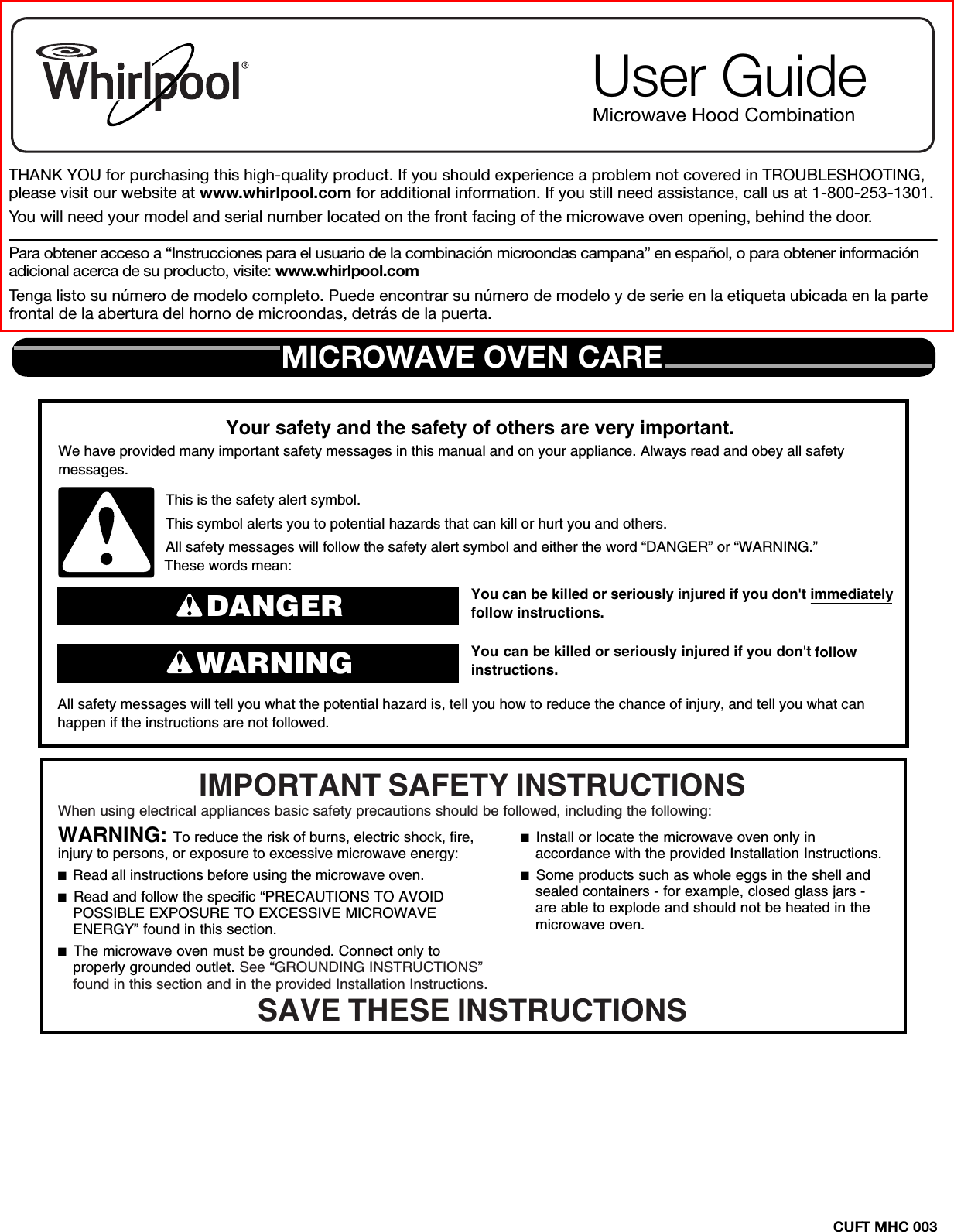 CUFT MHC 003THANK YOU for purchasing this high-quality product. If you should experience a problem not covered in TROUBLESHOOTING, please visit our website at www.whirlpool.com for additional information. If you still need assistance, call us at 1-800-253-1301.You will need your model and serial number located on the front facing of the microwave oven opening, behind the door.Para obtener acceso a “Instrucciones para el usuario de la combinación microondas campana” en español, o para obtener información adicional acerca de su producto, visite: www.whirlpool.comTenga listo su número de modelo completo. Puede encontrar su número de modelo y de serie en la etiqueta ubicada en la parte frontal de la abertura del horno de microondas, detrás de la puerta.User GuideMicrowave Hood CombinationMICROWAVE OVEN CAREYou can be killed or seriously injured if you don&apos;t immediately  You can be killed or seriously injured if you don&apos;t follow All safety messages will tell you what the potential hazard is, tell you how to reduce the chance of injury, and tell you what canhappen if the instructions are not followed.Your safety and the safety of others are very important.We have provided many important safety messages in this manual and on your appliance. Always read and obey all safety messages.This is the safety alert symbol.This symbol alerts you to potential hazards that can kill or hurt you and others.All safety messages will follow the safety alert symbol and either the word “DANGER” or “WARNING.”These words mean:follow instructions.instructions.DANGERWARNINGWhen using electrical appliances basic safety precautions should be followed, including the following:IMPORTANT SAFETY INSTRUCTIONSSAVE THESE INSTRUCTIONSWARNING: To reduce the risk of burns, electric shock, fire, injury to persons, or exposure to excessive microwave energy:■  Read all instructions before using the microwave oven.■  Read and follow the specific “PRECAUTIONS TO AVOID POSSIBLE EXPOSURE TO EXCESSIVE MICROWAVE ENERGY” found in this section. ■  The microwave oven must be grounded. Connect only to properly grounded outlet. See “GROUNDING INSTRUCTIONS” found in this section and in the provided Installation Instructions.■  Install or locate the microwave oven only in accordance with the provided Installation Instructions.■  Some products such as whole eggs in the shell and sealed containers - for example, closed glass jars - are able to explode and should not be heated in the microwave oven. 