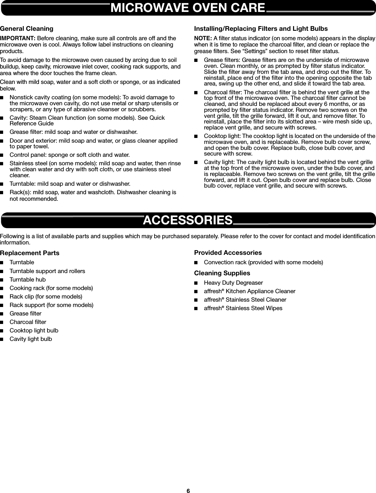 6General CleaningIMPORTANT: Before cleaning, make sure all controls are off and the microwave oven is cool. Always follow label instructions on cleaning products.To avoid damage to the microwave oven caused by arcing due to soil buildup, keep cavity, microwave inlet cover, cooking rack supports, and area where the door touches the frame clean.Clean with mild soap, water and a soft cloth or sponge, or as indicated below.■Nonstick cavity coating (on some models): To avoid damage to the microwave oven cavity, do not use metal or sharp utensils or scrapers, or any type of abrasive cleanser or scrubbers.■Cavity: Steam Clean function (on some models). See Quick Reference Guide■Grease filter: mild soap and water or dishwasher.■Door and exterior: mild soap and water, or glass cleaner applied to paper towel.■Control panel: sponge or soft cloth and water.■Stainless steel (on some models): mild soap and water, then rinse with clean water and dry with soft cloth, or use stainless steel cleaner.■Turntable: mild soap and water or dishwasher.■Rack(s): mild soap, water and washcloth. Dishwasher cleaning is not recommended.Installing/Replacing Filters and Light BulbsNOTE: A filter status indicator (on some models) appears in the display when it is time to replace the charcoal filter, and clean or replace the grease filters. See “Settings” section to reset filter status.■Grease filters: Grease filters are on the underside of microwave oven. Clean monthly, or as prompted by filter status indicator. Slide the filter away from the tab area, and drop out the filter. To reinstall, place end of the filter into the opening opposite the tab area, swing up the other end, and slide it toward the tab area.■Charcoal filter: The charcoal filter is behind the vent grille at the top front of the microwave oven. The charcoal filter cannot be cleaned, and should be replaced about every 6 months, or as prompted by filter status indicator. Remove two screws on the vent grille, tilt the grille forward, lift it out, and remove filter. To reinstall, place the filter into its slotted area – wire mesh side up, replace vent grille, and secure with screws.■Cooktop light: The cooktop light is located on the underside of the microwave oven, and is replaceable. Remove bulb cover screw, and open the bulb cover. Replace bulb, close bulb cover, and secure with screw.■Cavity light: The cavity light bulb is located behind the vent grille at the top front of the microwave oven, under the bulb cover, and is replaceable. Remove two screws on the vent grille, tilt the grille forward, and lift it out. Open bulb cover and replace bulb. Close bulb cover, replace vent grille, and secure with screws.Following is a list of available parts and supplies which may be purchased separately. Please refer to the cover for contact and model identification information.Replacement Parts■Tur ntable■Turntable support and rollers■Turntable hub■Cooking rack (for some models)■Rack clip (for some models)■Rack support (for some models)■Grease filter■Charcoal filter■Cooktop light bulb■Cavity light bulbProvided Accessories■Convection rack (provided with some models)Cleaning Supplies■Heavy Duty Degreaser■affresh® Kitchen Appliance Cleaner■affresh® Stainless Steel Cleaner■affresh® Stainless Steel WipesMICROWAVE OVEN CAREACCESSORIES