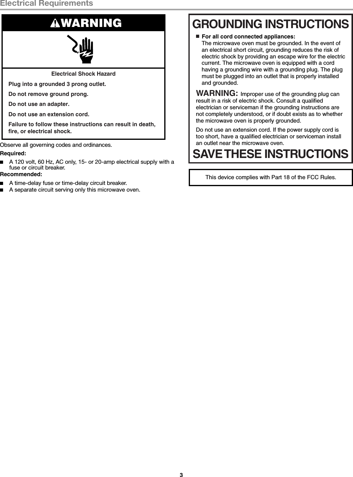 3Electrical RequirementsObserve all governing codes and ordinances.Required:■A 120 volt, 60 Hz, AC only, 15- or 20-amp electrical supply with a fuse or circuit breaker.Recommended:■A time-delay fuse or time-delay circuit breaker.■A separate circuit serving only this microwave oven.Electrical Shock HazardPlug into a grounded 3 prong outlet.Do not remove ground prong.Do not use an adapter.Do not use an extension cord.Failure to follow these instructions can result in death, fire, or electrical shock.WARNINGGROUNDING INSTRUCTIONSSAVE THESE INSTRUCTIONS■  For all cord connected appliances:The microwave oven must be grounded. In the event of an electrical short circuit, grounding reduces the risk of electric shock by providing an escape wire for the electric current. The microwave oven is equipped with a cord having a grounding wire with a grounding plug. The plug must be plugged into an outlet that is properly installed and grounded.WARNING: Improper use of the grounding plug can result in a risk of electric shock. Consult a qualified electrician or serviceman if the grounding instructions are not completely understood, or if doubt exists as to whether the microwave oven is properly grounded. Do not use an extension cord. If the power supply cord is too short, have a qualified electrician or serviceman install an outlet near the microwave oven.This device complies with Part 18 of the FCC Rules.