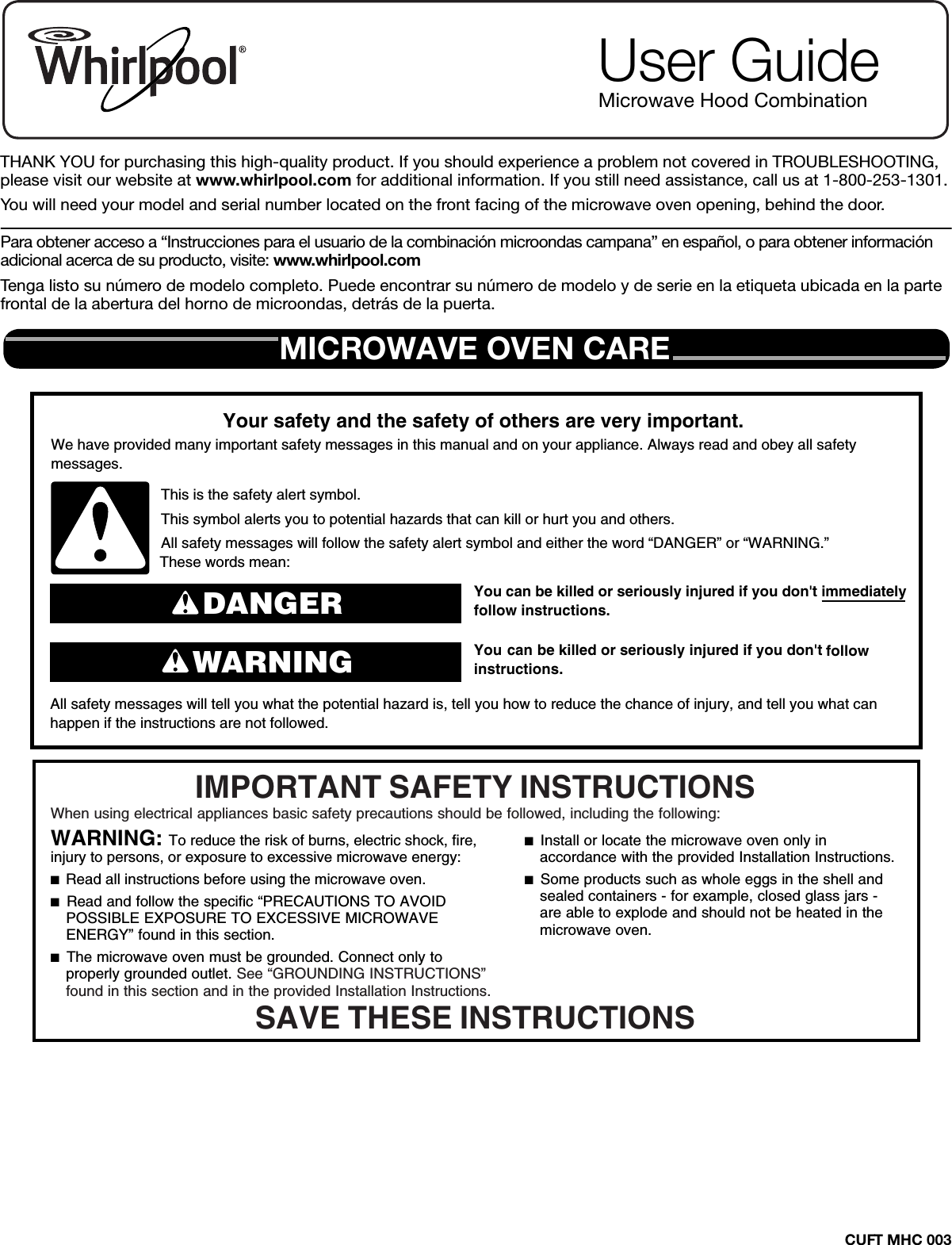 CUFT MHC 003THANK YOU for purchasing this high-quality product. If you should experience a problem not covered in TROUBLESHOOTING, please visit our website at www.whirlpool.com for additional information. If you still need assistance, call us at 1-800-253-1301.You will need your model and serial number located on the front facing of the microwave oven opening, behind the door.Para obtener acceso a “Instrucciones para el usuario de la combinación microondas campana” en español, o para obtener información adicional acerca de su producto, visite: www.whirlpool.comTenga listo su número de modelo completo. Puede encontrar su número de modelo y de serie en la etiqueta ubicada en la parte frontal de la abertura del horno de microondas, detrás de la puerta.User GuideMicrowave Hood CombinationMICROWAVE OVEN CAREYou can be killed or seriously injured if you don&apos;t immediately  You can be killed or seriously injured if you don&apos;t follow All safety messages will tell you what the potential hazard is, tell you how to reduce the chance of injury, and tell you what canhappen if the instructions are not followed.Your safety and the safety of others are very important.We have provided many important safety messages in this manual and on your appliance. Always read and obey all safety messages.This is the safety alert symbol.This symbol alerts you to potential hazards that can kill or hurt you and others.All safety messages will follow the safety alert symbol and either the word “DANGER” or “WARNING.”These words mean:follow instructions.instructions.DANGERWARNINGWhen using electrical appliances basic safety precautions should be followed, including the following:IMPORTANT SAFETY INSTRUCTIONSSAVE THESE INSTRUCTIONSWARNING: To reduce the risk of burns, electric shock, fire, injury to persons, or exposure to excessive microwave energy:■  Read all instructions before using the microwave oven.■  Read and follow the specific “PRECAUTIONS TO AVOID POSSIBLE EXPOSURE TO EXCESSIVE MICROWAVE ENERGY” found in this section. ■  The microwave oven must be grounded. Connect only to properly grounded outlet. See “GROUNDING INSTRUCTIONS” found in this section and in the provided Installation Instructions.■  Install or locate the microwave oven only in accordance with the provided Installation Instructions.■  Some products such as whole eggs in the shell and sealed containers - for example, closed glass jars - are able to explode and should not be heated in the microwave oven. 