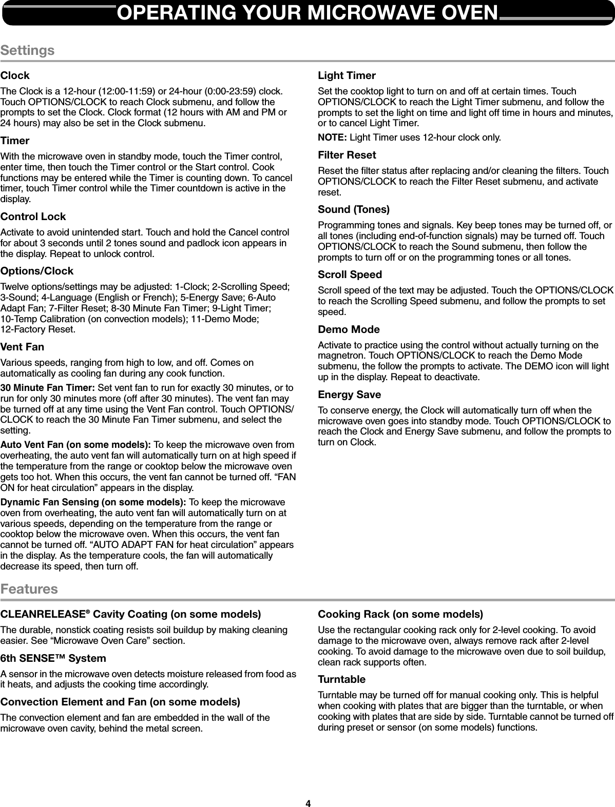 4SettingsClockThe Clock is a 12-hour (12:00-11:59) or 24-hour (0:00-23:59) clock. Touch OPTIONS/CLOCK to reach Clock submenu, and follow the prompts to set the Clock. Clock format (12 hours with AM and PM or 24 hours) may also be set in the Clock submenu.TimerWith the microwave oven in standby mode, touch the Timer control, enter time, then touch the Timer control or the Start control. Cook functions may be entered while the Timer is counting down. To cancel timer, touch Timer control while the Timer countdown is active in the display.Control LockActivate to avoid unintended start. Touch and hold the Cancel control for about 3 seconds until 2 tones sound and padlock icon appears in the display. Repeat to unlock control.Options/ClockTwelve options/settings may be adjusted: 1-Clock; 2-Scrolling Speed; 3-Sound; 4-Language (English or French); 5-Energy Save; 6-Auto Adapt Fan; 7-Filter Reset; 8-30 Minute Fan Timer; 9-Light Timer; 10-Temp Calibration (on convection models); 11-Demo Mode; 12-Factory Reset.Vent FanVarious speeds, ranging from high to low, and off. Comes on automatically as cooling fan during any cook function.30 Minute Fan Timer: Set vent fan to run for exactly 30 minutes, or to run for only 30 minutes more (off after 30 minutes). The vent fan may be turned off at any time using the Vent Fan control. Touch OPTIONS/CLOCK to reach the 30 Minute Fan Timer submenu, and select the setting.Auto Vent Fan (on some models): To keep the microwave oven from overheating, the auto vent fan will automatically turn on at high speed if the temperature from the range or cooktop below the microwave oven gets too hot. When this occurs, the vent fan cannot be turned off. “FAN ON for heat circulation” appears in the display.Dynamic Fan Sensing (on some models): To keep the microwave oven from overheating, the auto vent fan will automatically turn on at various speeds, depending on the temperature from the range or cooktop below the microwave oven. When this occurs, the vent fan cannot be turned off. “AUTO ADAPT FAN for heat circulation” appears in the display. As the temperature cools, the fan will automatically decrease its speed, then turn off.Light TimerSet the cooktop light to turn on and off at certain times. Touch OPTIONS/CLOCK to reach the Light Timer submenu, and follow the prompts to set the light on time and light off time in hours and minutes, or to cancel Light Timer.NOTE: Light Timer uses 12-hour clock only.Filter ResetReset the filter status after replacing and/or cleaning the filters. Touch OPTIONS/CLOCK to reach the Filter Reset submenu, and activate reset.Sound (Tones)Programming tones and signals. Key beep tones may be turned off, or all tones (including end-of-function signals) may be turned off. Touch OPTIONS/CLOCK to reach the Sound submenu, then follow the prompts to turn off or on the programming tones or all tones.Scroll SpeedScroll speed of the text may be adjusted. Touch the OPTIONS/CLOCK to reach the Scrolling Speed submenu, and follow the prompts to set speed.Demo ModeActivate to practice using the control without actually turning on the magnetron. Touch OPTIONS/CLOCK to reach the Demo Mode submenu, the follow the prompts to activate. The DEMO icon will light up in the display. Repeat to deactivate.Energy SaveTo conserve energy, the Clock will automatically turn off when the microwave oven goes into standby mode. Touch OPTIONS/CLOCK to reach the Clock and Energy Save submenu, and follow the prompts to turn on Clock.FeaturesCLEANRELEASE® Cavity Coating (on some models)The durable, nonstick coating resists soil buildup by making cleaning easier. See “Microwave Oven Care” section.6th SENSE™ SystemA sensor in the microwave oven detects moisture released from food as it heats, and adjusts the cooking time accordingly.Convection Element and Fan (on some models)The convection element and fan are embedded in the wall of the microwave oven cavity, behind the metal screen.Cooking Rack (on some models)Use the rectangular cooking rack only for 2-level cooking. To avoid damage to the microwave oven, always remove rack after 2-level cooking. To avoid damage to the microwave oven due to soil buildup, clean rack supports often.TurntableTurntable may be turned off for manual cooking only. This is helpful when cooking with plates that are bigger than the turntable, or when cooking with plates that are side by side. Turntable cannot be turned off during preset or sensor (on some models) functions.OPERATING YOUR MICROWAVE OVEN