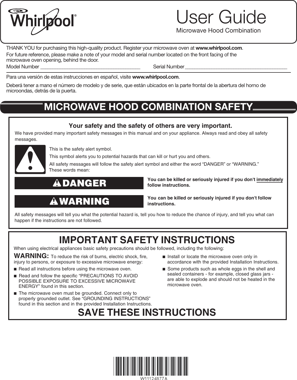 User GuideMicrowave Hood CombinationTHANK YOU for purchasing this high-quality product. Register your microwave oven at www.whirlpool.com.For future reference, please make a note of your model and serial number located on the front facing of the microwave oven opening, behind the door.Model Number _________________________________________ Serial Number __________________________________________Para una versión de estas instrucciones en español, visite www.whirlpool.com.Deberá tener a mano el número de modelo y de serie, que están ubicados en la parte frontal de la abertura del horno de microondas, detrás de la puerta.MICROWAVE HOOD COMBINATION SAFETYYou can be killed or seriously injured if you don&apos;t immediately  You can be killed or seriously injured if you don&apos;t follow All safety messages will tell you what the potential hazard is, tell you how to reduce the chance of injury, and tell you what canhappen if the instructions are not followed.Your safety and the safety of others are very important.We have provided many important safety messages in this manual and on your appliance. Always read and obey all safety messages.This is the safety alert symbol.This symbol alerts you to potential hazards that can kill or hurt you and others.All safety messages will follow the safety alert symbol and either the word “DANGER” or “WARNING.”These words mean:follow instructions.instructions.DANGERWARNINGWhen using electrical appliances basic safety precautions should be followed, including the following:IMPORTANT SAFETY INSTRUCTIONSSAVE THESE INSTRUCTIONSWARNING: To reduce the risk of burns, electric shock, fire, injury to persons, or exposure to excessive microwave energy:■  Read all instructions before using the microwave oven.■  Read and follow the specific “PRECAUTIONS TO AVOID POSSIBLE EXPOSURE TO EXCESSIVE MICROWAVE ENERGY” found in this section. ■  The microwave oven must be grounded. Connect only to properly grounded outlet. See “GROUNDING INSTRUCTIONS” found in this section and in the provided Installation Instructions.■  Install or locate the microwave oven only in accordance with the provided Installation Instructions.■  Some products such as whole eggs in the shell and sealed containers - for example, closed glass jars - are able to explode and should not be heated in the microwave oven. W10918338A