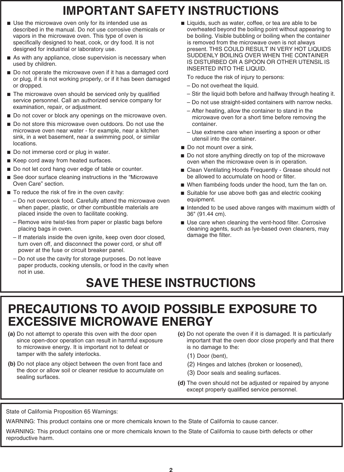 2IMPORTANT SAFETY INSTRUCTIONSSAVE THESE INSTRUCTIONS■  Use the microwave oven only for its intended use as described in the manual. Do not use corrosive chemicals or vapors in the microwave oven. This type of oven is specifically designed to heat, cook, or dry food. It is not designed for industrial or laboratory use. ■  As with any appliance, close supervision is necessary when used by children. ■  Do not operate the microwave oven if it has a damaged cord or plug, if it is not working properly, or if it has been damaged or dropped.■  The microwave oven should be serviced only by qualified service personnel. Call an authorized service company for examination, repair, or adjustment. ■  Do not cover or block any openings on the microwave oven. ■  Do not store this microwave oven outdoors. Do not use the microwave oven near water - for example, near a kitchen sink, in a wet basement, near a swimming pool, or similar locations.■  Do not immerse cord or plug in water. ■  Keep cord away from heated surfaces. ■  Do not let cord hang over edge of table or counter. ■  See door surface cleaning instructions in the “Microwave Oven Care” section.■  To reduce the risk of fire in the oven cavity:– Do not overcook food. Carefully attend the microwave oven when paper, plastic, or other combustible materials are placed inside the oven to facilitate cooking. – Remove wire twist-ties from paper or plastic bags before placing bags in oven.– If materials inside the oven ignite, keep oven door closed, turn oven off, and disconnect the power cord, or shut off power at the fuse or circuit breaker panel.– Do not use the cavity for storage purposes. Do not leave paper products, cooking utensils, or food in the cavity when not in use.■  Liquids, such as water, coffee, or tea are able to be overheated beyond the boiling point without appearing to be boiling. Visible bubbling or boiling when the container is removed from the microwave oven is not always present. THIS COULD RESULT IN VERY HOT LIQUIDS SUDDENLY BOILING OVER WHEN THE CONTAINER IS DISTURBED OR A SPOON OR OTHER UTENSIL IS INSERTED INTO THE LIQUID. To reduce the risk of injury to persons:– Do not overheat the liquid.– Stir the liquid both before and halfway through heating it.– Do not use straight-sided containers with narrow necks.– After heating, allow the container to stand in the microwave oven for a short time before removing the container.– Use extreme care when inserting a spoon or other utensil into the container.■  Do not mount over a sink. ■  Do not store anything directly on top of the microwave oven when the microwave oven is in operation.■  Clean Ventilating Hoods Frequently - Grease should not be allowed to accumulate on hood or filter.  ■  When flambéing foods under the hood, turn the fan on. ■  Suitable for use above both gas and electric cooking equipment.■  Intended to be used above ranges with maximum width of 36&quot; (91.44 cm).■  Use care when cleaning the vent-hood filter. Corrosive cleaning agents, such as lye-based oven cleaners, may damage the filter.PRECAUTIONS TO AVOID POSSIBLE EXPOSURE TO EXCESSIVE MICROWAVE ENERGY (a) Do not attempt to operate this oven with the door open since open-door operation can result in harmful exposure to microwave energy. It is important not to defeat or tamper with the safety interlocks.(b) Do not place any object between the oven front face and the door or allow soil or cleaner residue to accumulate on sealing surfaces.(c) Do not operate the oven if it is damaged. It is particularly important that the oven door close properly and that there is no damage to the:(1) Door (bent),(2) Hinges and latches (broken or loosened),(3) Door seals and sealing surfaces.  (d) The oven should not be adjusted or repaired by anyone except properly qualified service personnel.State of California Proposition 65 Warnings:WARNING: This product contains one or more chemicals known to the State of California to cause cancer.WARNING: This product contains one or more chemicals known to the State of California to cause birth defects or other reproductive harm.