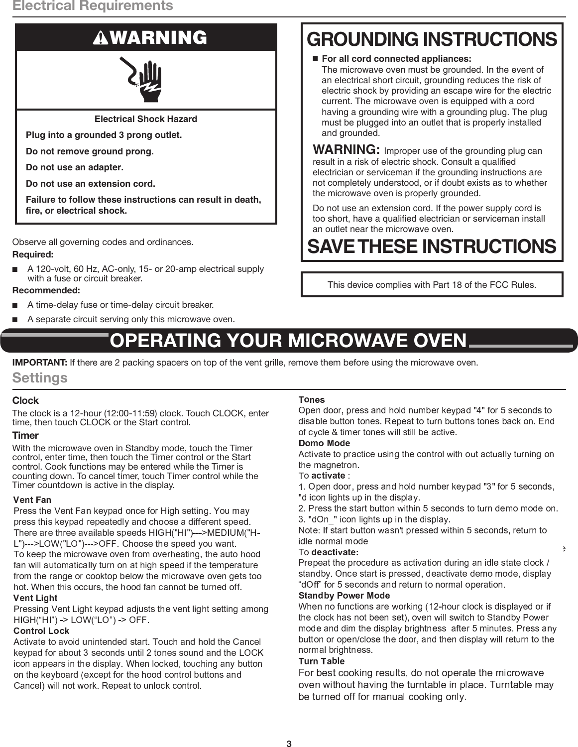 3Electrical RequirementsObserve all governing codes and ordinances.Required: ■A 120-volt, 60 Hz, AC-only, 15- or 20-amp electrical supply with a fuse or circuit breaker.Recommended: ■A time-delay fuse or time-delay circuit breaker. ■A separate circuit serving only this microwave oven.Electrical Shock HazardPlug into a grounded 3 prong outlet.Do not remove ground prong.Do not use an adapter.Do not use an extension cord.Failure to follow these instructions can result in death, fire, or electrical shock.WARNING GROUNDING INSTRUCTIONSSAVE THESE INSTRUCTIONS■  For all cord connected appliances:The microwave oven must be grounded. In the event of an electrical short circuit, grounding reduces the risk of electric shock by providing an escape wire for the electric current. The microwave oven is equipped with a cord having a grounding wire with a grounding plug. The plug must be plugged into an outlet that is properly installed and grounded.WARNING: Improper use of the grounding plug can result in a risk of electric shock. Consult a qualified electrician or serviceman if the grounding instructions are not completely understood, or if doubt exists as to whether the microwave oven is properly grounded. Do not use an extension cord. If the power supply cord is too short, have a qualified electrician or serviceman install an outlet near the microwave oven.This device complies with Part 18 of the FCC Rules.OPERATING YOUR MICROWAVE OVENIMPORTANT: If there are 2 packing spacers on top of the vent grille, remove them before using the microwave oven.SettingsClockThe clock is a 12-hour (12:00-11:59) clock. Touch CLOCK, enter time, then touch CLOCK or the Start control.TimerWith the microwave oven in Standby mode, touch the Timer control, enter time, then touch the Timer control or the Start control. Cook functions may be entered while the Timer is counting down. To cancel timer, touch Timer control while the Timer countdown is active in the display.Control LockActivate to avoid unintended start. Touch and hold the Cancel control for about 3 seconds until 2 tones sound and Padlock icon appears in the display. Repeat to unlock control.Vent FanHigh (“SPd2”), low (“SPd1”), and off. Comes on automatically as cooling fan during any cook function.Vent Timer (on some models): Set vent fan to run for exactly 30 minutes or to run for only 30 minutes more (off after 30 minutes). The vent fan may be turned off at any time using the Vent Fan control. Touch and hold number keypad “4” for about 3 seconds, until a tone sounds and the vent fan turns on.TonesProgramming tones and signals. Programming tones may be turned off, or all tones (including end-of-function signals) may be turned off. To turn off programming tones, touch and hold number keypad “1” for about 3 seconds, until a conﬁrmation tone sounds. Repeat to turn back on programming tones. To turn off all tones, touch and hold number keypad “2” for about 3 seconds, until a conﬁrmation tone sounds. Repeat to turn back on all tones.Demo ModeActivate to practice using the control without actually turning on the magnetron. Touch and hold number keypad “3” for about 3 seconds, until a conﬁrmation tone sounds and “DEMO” icon lights up in the display. Repeat to deactivate.Standby ModeWhen no functions are working (12-hour clock is displayed or if the clock has not been set), oven will switch to Standby Power mode and dim the LED brightness after 5  minutes. Press any button or open/close the door, and then display will return to the normal brightness.TurntableFor best cooking results, do not operate the microwave oven without having the turntable in place.