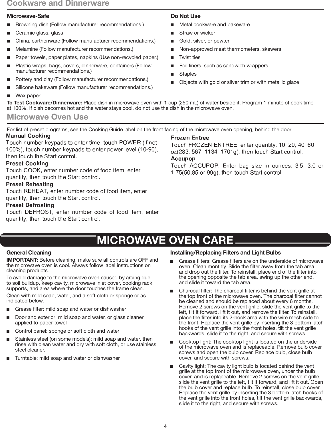 4Cookware and DinnerwareMicrowave-Safe ■Browning dish (Follow manufacturer recommendations.) ■Ceramic glass, glass ■China, earthenware (Follow manufacturer recommendations.) ■Melamine (Follow manufacturer recommendations.) ■Paper towels, paper plates, napkins (Use non-recycled paper.) ■Plastic wraps, bags, covers, dinnerware, containers (Follow manufacturer recommendations.) ■Pottery and clay (Follow manufacturer recommendations.) ■Silicone bakeware (Follow manufacturer recommendations.) ■Wax paperDo Not Use ■Metal cookware and bakeware ■Straw or wicker ■Gold, silver, or pewter ■Non-approved meat thermometers, skewers ■Twist ties ■Foil liners, such as sandwich wrappers ■Staples ■Objects with gold or silver trim or with metallic glazeTo Test Cookware/Dinnerware: Place dish in microwave oven with 1 cup (250 mL) of water beside it. Program 1 minute of cook time at 100%. If dish becomes hot and the water stays cool, do not use the dish in the microwave oven.Microwave Oven UseFor list of preset programs, see the Cooking Guide label on the front facing of the microwave oven opening, behind the door.Manual Cooking/Stage CookingTouch COOK TIME, touch number keypads to enter time, touch COOK POWER (if not 100%), touch number keypads to enter power level (10-90), then touch the Start control.If programming additional stages, enter the cook time and cook power of each before touching the Start control.Preset CookingTouch COOK, enter number code of food item, enter quantity, then touch the Start control.Preset ReheatingTouch REHEAT, enter number code of food item, enter quantity if needed, then touch the Start control.Preset DefrostingUnwrap food. Touch DEFROST, enter number code of food item, enter weight, then touch the Start control.Soften/MeltTouch SOFTEN/MELT, enter number code of food item, enter quantity, then touch the Start control.PopcornTouch POPCORN. Enter bag size in ounces: 3.0 or 3.5 (85 or 99 g), then touch Start control.(Baked) PotatoTouch (BAKED) POTATO. Enter number of potatoes: 1, 2, 3, or 4, about 10 to 13 oz (283 to 367 g) each, then touch Start control.NOTE: Place fork-pierced potatoes around turntable edges, at least 1&quot; (2.5 cm) apart. Place a single potato to the side of the turntable (not in the center).Pizza (reheat)Touch PIZZA. Enter number of slices: 1, 2, or 3, about 4 oz (113 g) each, then touch Start control.MICROWAVE OVEN CAREGeneral CleaningIMPORTANT: Before cleaning, make sure all controls are OFF and the microwave oven is cool. Always follow label instructions on cleaning products.To avoid damage to the microwave oven caused by arcing due to soil buildup, keep cavity, microwave inlet cover, cooking rack supports, and area where the door touches the frame clean.Clean with mild soap, water, and a soft cloth or sponge or as indicated below. ■Grease ﬁlter: mild soap and water or dishwasher ■Door and exterior: mild soap and water, or glass cleaner applied to paper towel ■Control panel: sponge or soft cloth and water ■Stainless steel (on some models): mild soap and water, then rinse with clean water and dry with soft cloth, or use stainless steel cleaner. ■Turntable: mild soap and water or dishwasherInstalling/Replacing Filters and Light Bulbs ■Grease ﬁlters: Grease ﬁlters are on the underside of microwave oven. Clean monthly. Slide the ﬁlter away from the tab area and drop out the ﬁlter. To reinstall, place end of the ﬁlter into the opening opposite the tab area, swing up the other end, and slide it toward the tab area. ■Charcoal ﬁlter: The charcoal ﬁlter is behind the vent grille at the top front of the microwave oven. The charcoal ﬁlter cannot be cleaned and should be replaced about every 6 months. Remove 2 screws on the vent grille, slide the vent grille to the left, tilt it forward, lift it out, and remove the ﬁlter. To reinstall, place the ﬁlter into its 2-hook area with the wire mesh side to the front. Replace the vent grille by inserting the 3 bottom latch hooks of the vent grille into the front holes, tilt the vent grille backwards, slide it to the right, and secure with screws. ■Cooktop light: The cooktop light is located on the underside of the microwave oven and is replaceable. Remove bulb cover screws and open the bulb cover. Replace bulb, close bulb cover, and secure with screws. ■Cavity light: The cavity light bulb is located behind the vent grille at the top front of the microwave oven, under the bulb cover, and is replaceable. Remove 2 screws on the vent grille, slide the vent grille to the left, tilt it forward, and lift it out. Open  the bulb cover and replace bulb. To reinstall, close bulb cover. Replace the vent grille by inserting the 3 bottom latch hooks of the vent grille into the front holes, tilt the vent grille backwards, slide it to the right, and secure with screws.