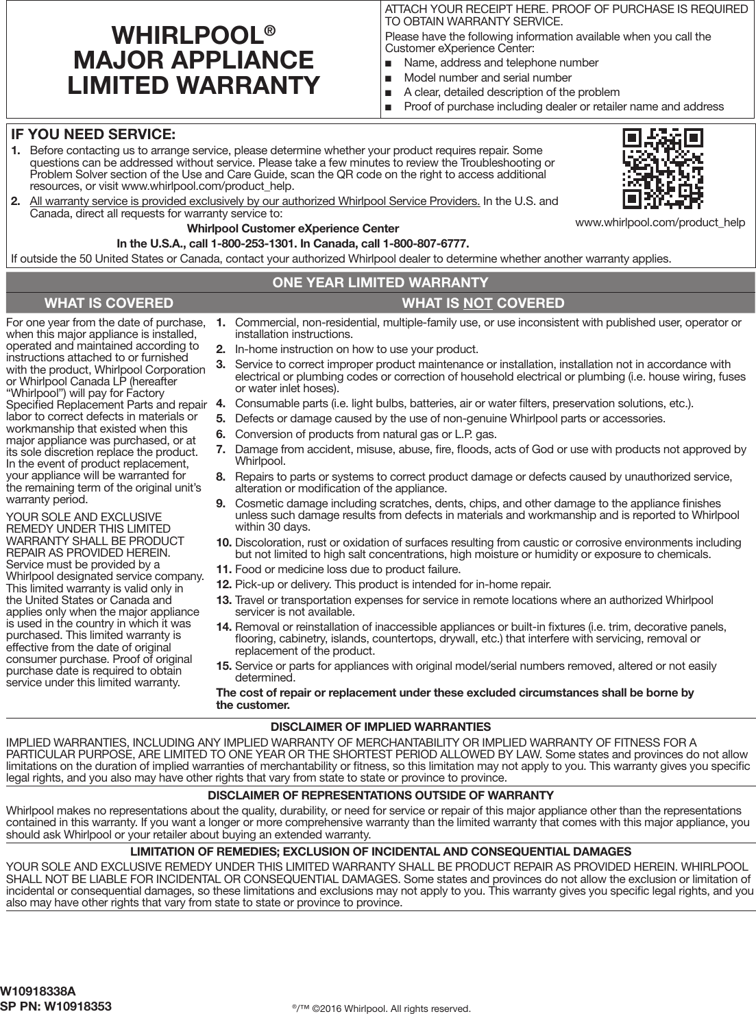 W10918338ASP PN: W10918353 ®/™ ©2016 Whirlpool. All rights reserved.IF YOU NEED SERVICE:1. Before contacting us to arrange service, please determine whether your product requires repair. Somequestions can be addressed without service. Please take a few minutes to review the Troubleshooting orProblem Solver section of the Use and Care Guide, scan the QR code on the right to access additionalresources, or visit www.whirlpool.com/product_help.2. All warranty service is provided exclusively by our authorized Whirlpool Service Providers. In the U.S. andCanada, direct all requests for warranty service to: Whirlpool Customer eXperience CenterIn the U.S.A., call 1-800-253-1301. In Canada, call 1-800-807-6777.If outside the 50 United States or Canada, contact your authorized Whirlpool dealer to determine whether another warranty applies.WHIRLPOOL® MAJOR APPLIANCE LIMITED WARRANTYATTACH YOUR RECEIPT HERE. PROOF OF PURCHASE IS REQUIRED TO OBTAIN WARRANTY SERVICE.Please have the following information available when you call the Customer eXperience Center: ■Name, address and telephone number ■Model number and serial number ■A clear, detailed description of the problem ■Proof of purchase including dealer or retailer name and addressONE YEAR LIMITED WARRANTYWHAT IS COVERED WHAT IS NOT COVEREDFor one year from the date of purchase, when this major appliance is installed, operated and maintained according to instructions attached to or furnished with the product, Whirlpool Corporation or Whirlpool Canada LP (hereafter “Whirlpool”) will pay for Factory Speciﬁed Replacement Parts and repair labor to correct defects in materials or workmanship that existed when this major appliance was purchased, or at its sole discretion replace the product. In the event of product replacement, your appliance will be warranted for the remaining term of the original unit’s warranty period.YOUR SOLE AND EXCLUSIVE REMEDY UNDER THIS LIMITED WARRANTY SHALL BE PRODUCT REPAIR AS PROVIDED HEREIN. Service must be provided by a Whirlpool designated service company. This limited warranty is valid only in the United States or Canada and applies only when the major appliance is used in the country in which it was purchased. This limited warranty is effective from the date of original consumer purchase. Proof of original purchase date is required to obtain service under this limited warranty.1. Commercial, non-residential, multiple-family use, or use inconsistent with published user, operator orinstallation instructions.2. In-home instruction on how to use your product.3. Service to correct improper product maintenance or installation, installation not in accordance withelectrical or plumbing codes or correction of household electrical or plumbing (i.e. house wiring, fusesor water inlet hoses).4. Consumable parts (i.e. light bulbs, batteries, air or water ﬁlters, preservation solutions, etc.).5. Defects or damage caused by the use of non-genuine Whirlpool parts or accessories.6. Conversion of products from natural gas or L.P. gas.7. Damage from accident, misuse, abuse, ﬁre, ﬂoods, acts of God or use with products not approved byWhirlpool.8. Repairs to parts or systems to correct product damage or defects caused by unauthorized service,alteration or modiﬁcation of the appliance.9. Cosmetic damage including scratches, dents, chips, and other damage to the appliance ﬁnishesunless such damage results from defects in materials and workmanship and is reported to Whirlpoolwithin 30 days.10. Discoloration, rust or oxidation of surfaces resulting from caustic or corrosive environments includingbut not limited to high salt concentrations, high moisture or humidity or exposure to chemicals.11. Food or medicine loss due to product failure.12. Pick-up or delivery. This product is intended for in-home repair.13. Travel or transportation expenses for service in remote locations where an authorized Whirlpoolservicer is not available.14. Removal or reinstallation of inaccessible appliances or built-in ﬁxtures (i.e. trim, decorative panels,ﬂooring, cabinetry, islands, countertops, drywall, etc.) that interfere with servicing, removal orreplacement of the product.15. Service or parts for appliances with original model/serial numbers removed, altered or not easilydetermined.The cost of repair or replacement under these excluded circumstances shall be borne by the customer. DISCLAIMER OF IMPLIED WARRANTIESIMPLIED WARRANTIES, INCLUDING ANY IMPLIED WARRANTY OF MERCHANTABILITY OR IMPLIED WARRANTY OF FITNESS FOR A PARTICULAR PURPOSE, ARE LIMITED TO ONE YEAR OR THE SHORTEST PERIOD ALLOWED BY LAW. Some states and provinces do not allow limitations on the duration of implied warranties of merchantability or ﬁtness, so this limitation may not apply to you. This warranty gives you speciﬁc legal rights, and you also may have other rights that vary from state to state or province to province.DISCLAIMER OF REPRESENTATIONS OUTSIDE OF WARRANTYWhirlpool makes no representations about the quality, durability, or need for service or repair of this major appliance other than the representations contained in this warranty. If you want a longer or more comprehensive warranty than the limited warranty that comes with this major appliance, you should ask Whirlpool or your retailer about buying an extended warranty.LIMITATION OF REMEDIES; EXCLUSION OF INCIDENTAL AND CONSEQUENTIAL DAMAGESYOUR SOLE AND EXCLUSIVE REMEDY UNDER THIS LIMITED WARRANTY SHALL BE PRODUCT REPAIR AS PROVIDED HEREIN. WHIRLPOOL SHALL NOT BE LIABLE FOR INCIDENTAL OR CONSEQUENTIAL DAMAGES. Some states and provinces do not allow the exclusion or limitation of incidental or consequential damages, so these limitations and exclusions may not apply to you. This warranty gives you speciﬁc legal rights, and you also may have other rights that vary from state to state or province to province.www.whirlpool.com/product_help