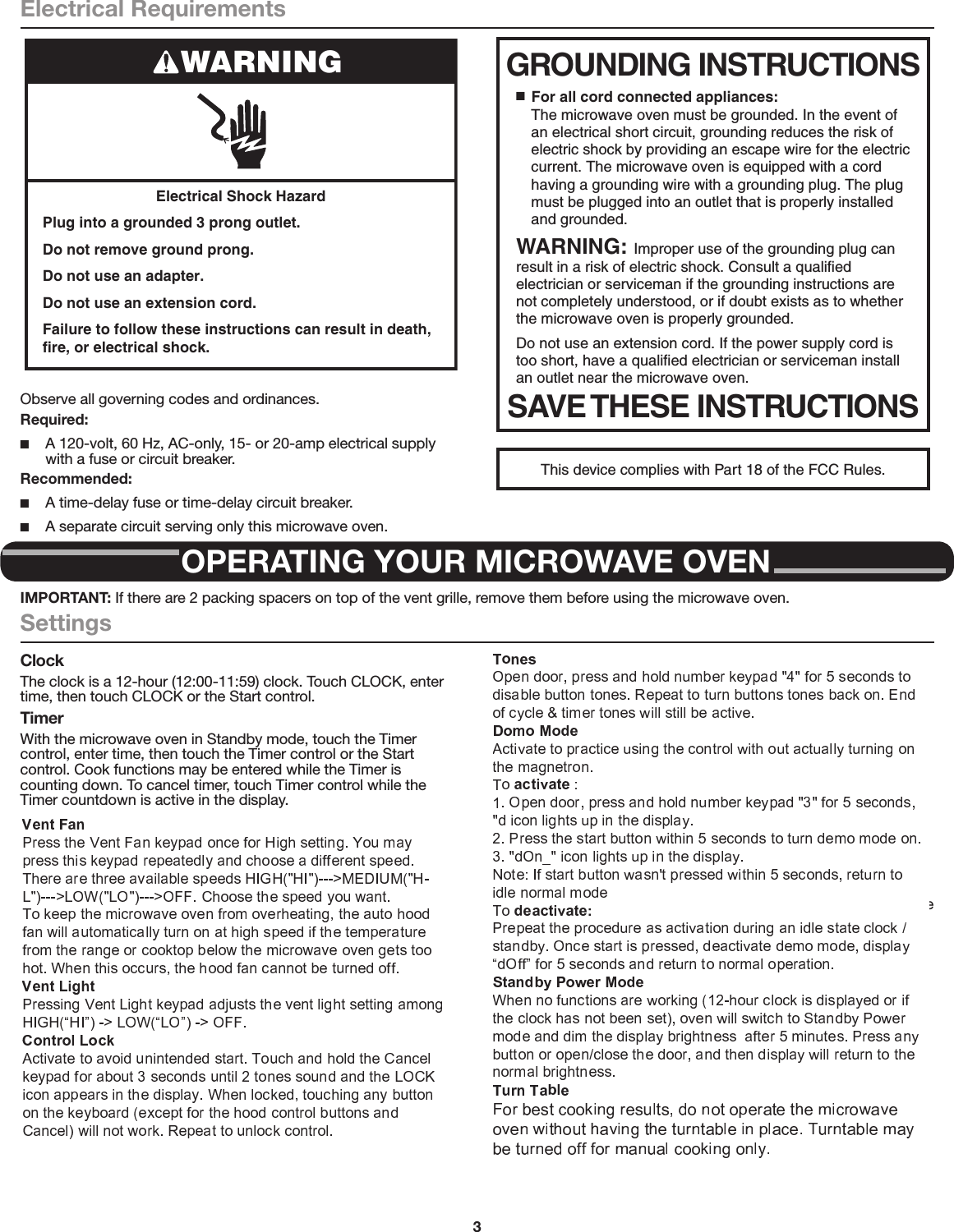 3Electrical RequirementsObserve all governing codes and ordinances.Required: ■A 120-volt, 60 Hz, AC-only, 15- or 20-amp electrical supply with a fuse or circuit breaker.Recommended: ■A time-delay fuse or time-delay circuit breaker. ■A separate circuit serving only this microwave oven.Electrical Shock HazardPlug into a grounded 3 prong outlet.Do not remove ground prong.Do not use an adapter.Do not use an extension cord.Failure to follow these instructions can result in death, fire, or electrical shock.WARNING GROUNDING INSTRUCTIONSSAVE THESE INSTRUCTIONS■  For all cord connected appliances:The microwave oven must be grounded. In the event of an electrical short circuit, grounding reduces the risk of electric shock by providing an escape wire for the electric current. The microwave oven is equipped with a cord having a grounding wire with a grounding plug. The plug must be plugged into an outlet that is properly installed and grounded.WARNING: Improper use of the grounding plug can result in a risk of electric shock. Consult a qualified electrician or serviceman if the grounding instructions are not completely understood, or if doubt exists as to whether the microwave oven is properly grounded. Do not use an extension cord. If the power supply cord is too short, have a qualified electrician or serviceman install an outlet near the microwave oven.This device complies with Part 18 of the FCC Rules.OPERATING YOUR MICROWAVE OVENIMPORTANT: If there are 2 packing spacers on top of the vent grille, remove them before using the microwave oven.SettingsClockThe clock is a 12-hour (12:00-11:59) clock. Touch CLOCK, enter time, then touch CLOCK or the Start control.TimerWith the microwave oven in Standby mode, touch the Timer control, enter time, then touch the Timer control or the Start control. Cook functions may be entered while the Timer is counting down. To cancel timer, touch Timer control while the Timer countdown is active in the display.Control LockActivate to avoid unintended start. Touch and hold the Cancel control for about 3 seconds until 2 tones sound and Padlock icon appears in the display. Repeat to unlock control.Vent FanHigh (“SPd2”), low (“SPd1”), and off. Comes on automatically as cooling fan during any cook function.Vent Timer (on some models): Set vent fan to run for exactly 30 minutes or to run for only 30 minutes more (off after 30 minutes). The vent fan may be turned off at any time using the Vent Fan control. Touch and hold number keypad “4” for about 3 seconds, until a tone sounds and the vent fan turns on.TonesProgramming tones and signals. Programming tones may be turned off, or all tones (including end-of-function signals) may be turned off. To turn off programming tones, touch and hold number keypad “1” for about 3 seconds, until a conﬁrmation tone sounds. Repeat to turn back on programming tones. To turn off all tones, touch and hold number keypad “2” for about 3 seconds, until a conﬁrmation tone sounds. Repeat to turn back on all tones.Demo ModeActivate to practice using the control without actually turning on the magnetron. Touch and hold number keypad “3” for about 3 seconds, until a conﬁrmation tone sounds and “DEMO” icon lights up in the display. Repeat to deactivate.Standby ModeWhen no functions are working (12-hour clock is displayed or if the clock has not been set), oven will switch to Standby Power mode and dim the LED brightness after 5  minutes. Press any button or open/close the door, and then display will return to the normal brightness.TurntableFor best cooking results, do not operate the microwave oven without having the turntable in place.