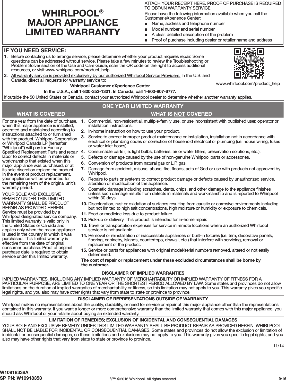 W10918338ASP PN: W10918353 ®/™ ©2016 Whirlpool. All rights reserved. /1611/14IF YOU NEED SERVICE:1. Before contacting us to arrange service, please determine whether your product requires repair. Somequestions can be addressed without service. Please take a few minutes to review the Troubleshooting orProblem Solver section of the Use and Care Guide, scan the QR code on the right to access additionalresources, or visit www.whirlpool.com/product_help.2. All warranty service is provided exclusively by our authorized Whirlpool Service Providers. In the U.S. andCanada, direct all requests for warranty service to: Whirlpool Customer eXperience CenterIn the U.S.A., call 1-800-253-1301. In Canada, call 1-800-807-6777.If outside the 50 United States or Canada, contact your authorized Whirlpool dealer to determine whether another warranty applies.WHIRLPOOL® MAJOR APPLIANCE LIMITED WARRANTYATTACH YOUR RECEIPT HERE. PROOF OF PURCHASE IS REQUIRED TO OBTAIN WARRANTY SERVICE.Please have the following information available when you call the Customer eXperience Center: ■Name, address and telephone number ■Model number and serial number ■A clear, detailed description of the problem ■Proof of purchase including dealer or retailer name and addressONE YEAR LIMITED WARRANTYWHAT IS COVERED WHAT IS NOT COVEREDFor one year from the date of purchase, when this major appliance is installed, operated and maintained according to instructions attached to or furnished with the product, Whirlpool Corporation or Whirlpool Canada LP (hereafter “Whirlpool”) will pay for Factory Speciﬁed Replacement Parts and repair labor to correct defects in materials or workmanship that existed when this major appliance was purchased, or at its sole discretion replace the product. In the event of product replacement, your appliance will be warranted for the remaining term of the original unit’s warranty period.YOUR SOLE AND EXCLUSIVE REMEDY UNDER THIS LIMITED WARRANTY SHALL BE PRODUCT REPAIR AS PROVIDED HEREIN. Service must be provided by a Whirlpool designated service company. This limited warranty is valid only in the United States or Canada and applies only when the major appliance is used in the country in which it was purchased. This limited warranty is effective from the date of original consumer purchase. Proof of original purchase date is required to obtain service under this limited warranty.1. Commercial, non-residential, multiple-family use, or use inconsistent with published user, operator orinstallation instructions.2. In-home instruction on how to use your product.3. Service to correct improper product maintenance or installation, installation not in accordance withelectrical or plumbing codes or correction of household electrical or plumbing (i.e. house wiring, fusesor water inlet hoses).4. Consumable parts (i.e. light bulbs, batteries, air or water ﬁlters, preservation solutions, etc.).5. Defects or damage caused by the use of non-genuine Whirlpool parts or accessories.6. Conversion of products from natural gas or L.P. gas.7. Damage from accident, misuse, abuse, ﬁre, ﬂoods, acts of God or use with products not approved byWhirlpool.8. Repairs to parts or systems to correct product damage or defects caused by unauthorized service,alteration or modiﬁcation of the appliance.9. Cosmetic damage including scratches, dents, chips, and other damage to the appliance ﬁnishesunless such damage results from defects in materials and workmanship and is reported to Whirlpoolwithin 30 days.10. Discoloration, rust or oxidation of surfaces resulting from caustic or corrosive environments includingbut not limited to high salt concentrations, high moisture or humidity or exposure to chemicals.11. Food or medicine loss due to product failure.12. Pick-up or delivery. This product is intended for in-home repair.13. Travel or transportation expenses for service in remote locations where an authorized Whirlpoolservicer is not available.14. Removal or reinstallation of inaccessible appliances or built-in ﬁxtures (i.e. trim, decorative panels,ﬂooring, cabinetry, islands, countertops, drywall, etc.) that interfere with servicing, removal orreplacement of the product.15. Service or parts for appliances with original model/serial numbers removed, altered or not easilydetermined.The cost of repair or replacement under these excluded circumstances shall be borne by the customer. DISCLAIMER OF IMPLIED WARRANTIESIMPLIED WARRANTIES, INCLUDING ANY IMPLIED WARRANTY OF MERCHANTABILITY OR IMPLIED WARRANTY OF FITNESS FOR A PARTICULAR PURPOSE, ARE LIMITED TO ONE YEAR OR THE SHORTEST PERIOD ALLOWED BY LAW. Some states and provinces do not allow limitations on the duration of implied warranties of merchantability or ﬁtness, so this limitation may not apply to you. This warranty gives you speciﬁc legal rights, and you also may have other rights that vary from state to state or province to province.DISCLAIMER OF REPRESENTATIONS OUTSIDE OF WARRANTYWhirlpool makes no representations about the quality, durability, or need for service or repair of this major appliance other than the representations contained in this warranty. If you want a longer or more comprehensive warranty than the limited warranty that comes with this major appliance, you should ask Whirlpool or your retailer about buying an extended warranty.LIMITATION OF REMEDIES; EXCLUSION OF INCIDENTAL AND CONSEQUENTIAL DAMAGESYOUR SOLE AND EXCLUSIVE REMEDY UNDER THIS LIMITED WARRANTY SHALL BE PRODUCT REPAIR AS PROVIDED HEREIN. WHIRLPOOL SHALL NOT BE LIABLE FOR INCIDENTAL OR CONSEQUENTIAL DAMAGES. Some states and provinces do not allow the exclusion or limitation of incidental or consequential damages, so these limitations and exclusions may not apply to you. This warranty gives you speciﬁc legal rights, and you also may have other rights that vary from state to state or province to province.www.whirlpool.com/product_help