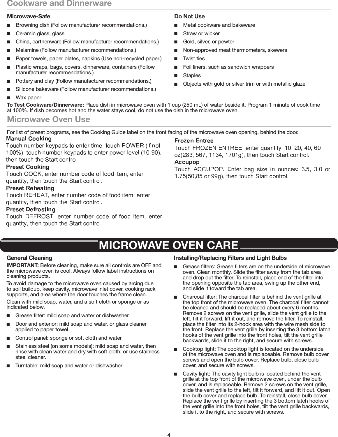 4Cookware and DinnerwareMicrowave-Safe ■Browning dish (Follow manufacturer recommendations.) ■Ceramic glass, glass ■China, earthenware (Follow manufacturer recommendations.) ■Melamine (Follow manufacturer recommendations.) ■Paper towels, paper plates, napkins (Use non-recycled paper.) ■Plastic wraps, bags, covers, dinnerware, containers (Follow manufacturer recommendations.) ■Pottery and clay (Follow manufacturer recommendations.) ■Silicone bakeware (Follow manufacturer recommendations.) ■Wax paperDo Not Use ■Metal cookware and bakeware ■Straw or wicker ■Gold, silver, or pewter ■Non-approved meat thermometers, skewers ■Twist ties ■Foil liners, such as sandwich wrappers ■Staples ■Objects with gold or silver trim or with metallic glazeTo Test Cookware/Dinnerware: Place dish in microwave oven with 1 cup (250 mL) of water beside it. Program 1 minute of cook time at 100%. If dish becomes hot and the water stays cool, do not use the dish in the microwave oven.Microwave Oven UseFor list of preset programs, see the Cooking Guide label on the front facing of the microwave oven opening, behind the door.Manual Cooking/Stage CookingTouch COOK TIME, touch number keypads to enter time, touch COOK POWER (if not 100%), touch number keypads to enter power level (10-90), then touch the Start control.If programming additional stages, enter the cook time and cook power of each before touching the Start control.Preset CookingTouch COOK, enter number code of food item, enter quantity, then touch the Start control.Preset ReheatingTouch REHEAT, enter number code of food item, enter quantity if needed, then touch the Start control.Preset DefrostingUnwrap food. Touch DEFROST, enter number code of food item, enter weight, then touch the Start control.Soften/MeltTouch SOFTEN/MELT, enter number code of food item, enter quantity, then touch the Start control.PopcornTouch POPCORN. Enter bag size in ounces: 3.0 or 3.5 (85 or 99 g), then touch Start control.(Baked) PotatoTouch (BAKED) POTATO. Enter number of potatoes: 1, 2, 3, or 4, about 10 to 13 oz (283 to 367 g) each, then touch Start control.NOTE: Place fork-pierced potatoes around turntable edges, at least 1&quot; (2.5 cm) apart. Place a single potato to the side of the turntable (not in the center).Pizza (reheat)Touch PIZZA. Enter number of slices: 1, 2, or 3, about 4 oz (113 g) each, then touch Start control.MICROWAVE OVEN CAREGeneral CleaningIMPORTANT: Before cleaning, make sure all controls are OFF and the microwave oven is cool. Always follow label instructions on cleaning products.To avoid damage to the microwave oven caused by arcing due to soil buildup, keep cavity, microwave inlet cover, cooking rack supports, and area where the door touches the frame clean.Clean with mild soap, water, and a soft cloth or sponge or as indicated below. ■Grease ﬁlter: mild soap and water or dishwasher ■Door and exterior: mild soap and water, or glass cleaner applied to paper towel ■Control panel: sponge or soft cloth and water ■Stainless steel (on some models): mild soap and water, then rinse with clean water and dry with soft cloth, or use stainless steel cleaner. ■Turntable: mild soap and water or dishwasherInstalling/Replacing Filters and Light Bulbs ■Grease ﬁlters: Grease ﬁlters are on the underside of microwave oven. Clean monthly. Slide the ﬁlter away from the tab area and drop out the ﬁlter. To reinstall, place end of the ﬁlter into the opening opposite the tab area, swing up the other end, and slide it toward the tab area. ■Charcoal ﬁlter: The charcoal ﬁlter is behind the vent grille at the top front of the microwave oven. The charcoal ﬁlter cannot be cleaned and should be replaced about every 6 months. Remove 2 screws on the vent grille, slide the vent grille to the left, tilt it forward, lift it out, and remove the ﬁlter. To reinstall, place the ﬁlter into its 2-hook area with the wire mesh side to the front. Replace the vent grille by inserting the 3 bottom latch hooks of the vent grille into the front holes, tilt the vent grille backwards, slide it to the right, and secure with screws. ■Cooktop light: The cooktop light is located on the underside of the microwave oven and is replaceable. Remove bulb cover screws and open the bulb cover. Replace bulb, close bulb cover, and secure with screws. ■Cavity light: The cavity light bulb is located behind the vent grille at the top front of the microwave oven, under the bulb cover, and is replaceable. Remove 2 screws on the vent grille, slide the vent grille to the left, tilt it forward, and lift it out. Open  the bulb cover and replace bulb. To reinstall, close bulb cover. Replace the vent grille by inserting the 3 bottom latch hooks of the vent grille into the front holes, tilt the vent grille backwards, slide it to the right, and secure with screws.