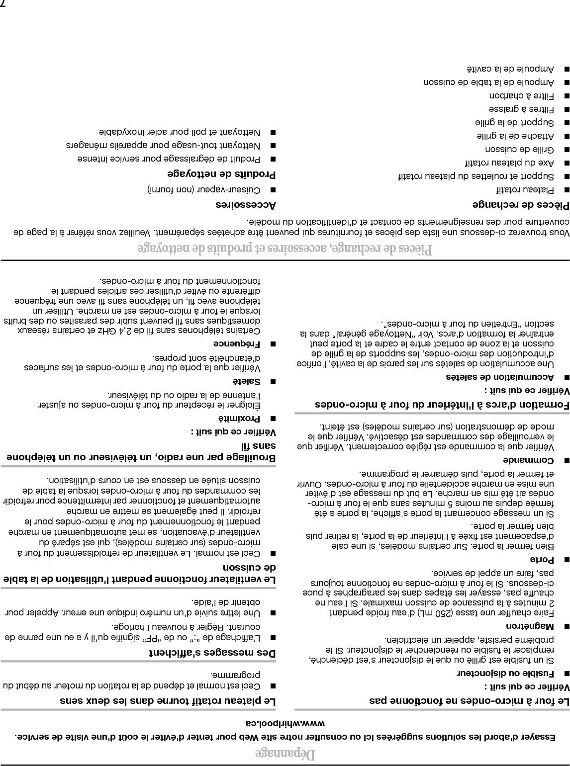 6Entretien du four à micro-ondesNettoyage généralIMPORTANT : Avant le nettoyage, veiller à ce que toutes les commandes soient désactivées et que le four à micro-ondes soit froid. Toujours suivre les instructions sur l&apos;étiquette des produits de nettoyage.Pour éviter d&apos;endommager le four à micro-ondes par des brûlures dues à une accumulation de saletés, veillez à ce que la cavité, le couvercle des orifices des micro-ondes, les supports de la grille de cuisson et la zone de contact entre la porte et le châssis restent propres.Nettoyer avec du savon doux, de l&apos;eau et un chiffon doux ou une éponge, ou tel qu&apos;indiqué ci-dessous.■Filtres à graisse : savon doux et eau ou lave-vaisselle.■Porte et extérieur : savon doux et eau, ou nettoyant pour verre appliqué sur de l&apos;essuie-tout.■Tableau de commande : éponge ou chiffon doux et eau.■Acier inoxydable (sur certains modèles) : savon doux et eau, puis rincer à l&apos;eau claire et sécher avec un chiffon doux, ou utiliser un nettoyant pour acier inoxydable.■Plateau rotatif : savon doux et eau, ou lave-vaisselle.■Grille de cuisson et supports : savon doux, eau et chiffon. Le nettoyage au lave-vaisselle n&apos;est pas recommandé. Installation/remplacement des filtres et des ampoulesREMARQUE : Un témoin indicateur de l&apos;état du filtre (sur certains modèles) s&apos;affiche lorsqu&apos;il est temps de remplacer le filtre à charbon, et de nettoyer ou remplacer le filtre à graisse. Consulter la section “Réglages” pour réinitialiser l&apos;état du filtre.■Filtres à graisse : Les filtres à graisse se trouvent sous le four à micro-ondes. Nettoyer une fois par mois, ou tel que spécifié par le témoin d&apos;état du filtre. Faire glisser le filtre hors de la zone de la languette et retirer le filtre. Pour remettre en place, placer l&apos;extrémité du filtre dans l&apos;ouverture située face à la zone de la languette, faire pivoter l&apos;autre extrémité vers le haut et la faire glisser vers la zone de la languette. ■Filtre à charbon : Le filtre à charbon se trouve derrière la grille de ventilation sur la partie supérieure avant du four à micro-ondes. Il est impossible de nettoyer le filtre à charbon; il est nécessaire de le remplacer tous les 6 mois environ, ou tel que spécifié par le témoin d&apos;état du filtre. Ôter les 2 vis de la grille de ventilation, vers basculer la grille vers l&apos;avant, la retirer en la soulevant puis retirer le filtre. Pour la remise en place, placer le filtre dans la zone à encoches avec le treillis de fil métallique vers le haut, réinstaller la grille de ventilation et la fixer avec des vis. ■Lampe de la table de cuisson : L’ampoule de la table de cuisson se trouve sur le dessous du four à micro-ondes et peut être remplacée. Ôter la vis du couvercle de l&apos;ampoule et ouvrir le couvercle de l&apos;ampoule. Remplacer l&apos;ampoule, fermer le couvercle de l&apos;ampoule et le fixer avec la vis. ■Lampe de la cavité : L&apos;ampoule de la cavité se trouve derrière la grille de ventilation, sur la partie supérieure avant du four à micro-ondes, sous le couvercle de l&apos;ampoule; elle peut être remplacée. Ôter les 2 vis de la grille de ventilation, vers basculer la grille vers l&apos;avant puis la retirer en la soulevant. Ouvrir le couvercle de l&apos;ampoule et remplacer l&apos;ampoule. Fermer le couvercle de l&apos;ampoule, remettre en place la grille de ventilation et la fixer à l&apos;aide des vis.