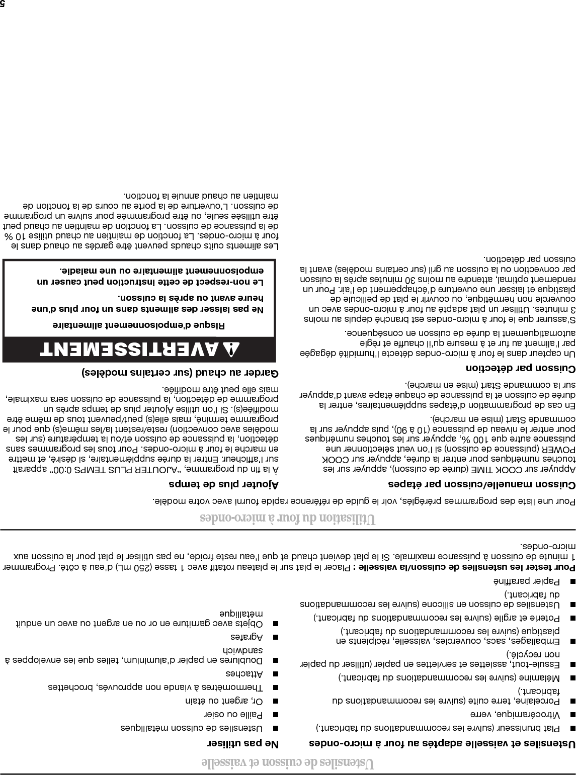 4RéglagesHorlogeL&apos;horloge est réglée au format de 12 heures (de 12 h 00 à 11 h 59), avec A.M. et P.M. Appuyer sur CLOCK (horloge), entrer l&apos;heure, puis appuyer sur CLOCK ou sur la commande Start (mise en marche).Minuterie (sur certains modèles)La minuterie peut être utilisée indépendamment pendant n’importe quel programme de cuisson. Appuyer sur la commande Timer (minuterie), entrer l&apos;heure, puis appuyer sur la commande Timer (minuterie) ou Start (mise en marche).Verrouillage des commandesActiver pour éviter une mise en marche involontaire. Appuyer sur la commande Cancel (annuler) pendant environ 3 secondes, jusqu&apos;à l&apos;émission de 2 signaux sonores et l&apos;affichage de l&apos;icône du cadenas. Répéter l&apos;opération pour déverrouiller la commande.Options ou ConfigurationVent Timer (minuterie de ventilation), Light Timer (minuterie de l&apos;éclairage), Filter Reset (réinitialisation du filtre), Sound On/Off (activation/désactivation des signaux sonores), Scroll Speed (vitesse de défilement), Demo Mode (mode Démo) et Language (English or French) (Langue, anglais ou français) peuvent être modifiées.Ventilateur Différentes vitesses, s’étendant de élevé à faible, et désactivé. Mise en marche automatique comme ventilateur de refroidissement lors de l&apos;activation de n&apos;importe quelle fonction de cuisson.Minuterie de ventilation (sur certains modèles) : régler le ventilateur pour qu&apos;il fonctionne pendant exactement 30 minutes, ou pour seulement 30 minutes de plus (désactivation au bout de 30 minutes). Le ventilateur peut être désactivé à tout moment grâce à la commande Vent Fan (ventilateur). Appuyer sur la commande Options ou Setup (configuration) pour accéder au sous-menu “Vent Fan” (ventilateur) et sélectionner le réglage.Minuterie de l&apos;éclairageRégler la lampe de la table de façon à ce qu’elle soit activée et désactivée à des moments précis : appuyer sur la commande Options ou Setup (configuration) pour accéder au sous-menu “Light Timer” (minuterie de l&apos;éclairage) et effectuer les réglages de Light On Time (heure d&apos;activation de l&apos;éclairage) et Light Off Time (heure de désactivation de l&apos;éclairage) en heures et minutes, avec les indications A.M. ou P.M.Réinitialisation de filtreRéinitialiser l&apos;état du filtre après avoir changé et/ou nettoyé les filtres. Appuyer sur la commande Options ou Setup (configuration) pour accéder au sous-menu “Filter Reset” (réinitialisation de filtre) et activer la réinitialisation. Voir la section “Entretien du four à micro-ondes”. Signaux sonoresBips et signaux sonores de programmation. Les signaux sonores de programmation peuvent être désactivés, ou tous les signaux sonores (y compris les signaux de fin de fonction) peuvent être désactivés. Appuyer sur la commande Options ou Setup (configuration) pour accéder au sous-menu “Sound On/Off” (activation/désactivation des signaux sonores) et activer ou désactiver les signaux sonores. Vitesse de défilementLa vitesse de défilement du texte peut être ajustée. Appuyer sur la commande Options ou Setup (configuration) pour accéder au sous-menu “Scroll Speed” (vitesse de défilement) et sélectionner la vitesse de défilement. Appuyer sur la commande Start (mise en marche) pour régler la vitesse.Mode DémoActiver pour vous entraîner en utilisant la commande sans réellement activer le magnétron. Appuyer sur la commande Options ou Setup (configuration) pour accéder au sous-menu “Demo Mode” (mode Démo) et activer ou désactiver le mode Démo.CaractéristiquesGrille de cuissonÀ utiliser seulement pour la cuisson sur 2 niveaux. Pour éviter d&apos;endommager le four à micro-ondes, toujours retirer la grille après la cuisson sur 2 niveaux. Pour éviter d&apos;endommager le four à micro-ondes du fait d&apos;une accumulation de saletés, nettoyer les supports de la grille souvent.Plateau rotatifLe plateau rotatif peut être désactivé (sur certains modèles) pour la cuisson manuelle uniquement. Ceci est utile lors de la cuisson dans des assiettes plus grandes que le plateau rotatif ou lors de la cuisson dans des assiettes placées côte à côte. Le plateau rotatif ne peut être désactivé pendant les fonctions préréglées ou avec capteur (sur certains modèles).Système 6th SENSE™Un capteur dans le four à micro-ondes détecte l&apos;humidité dégagée par l&apos;aliment au fur et à mesure qu&apos;il chauffe et règle automatiquement la durée de cuisson en conséquence.