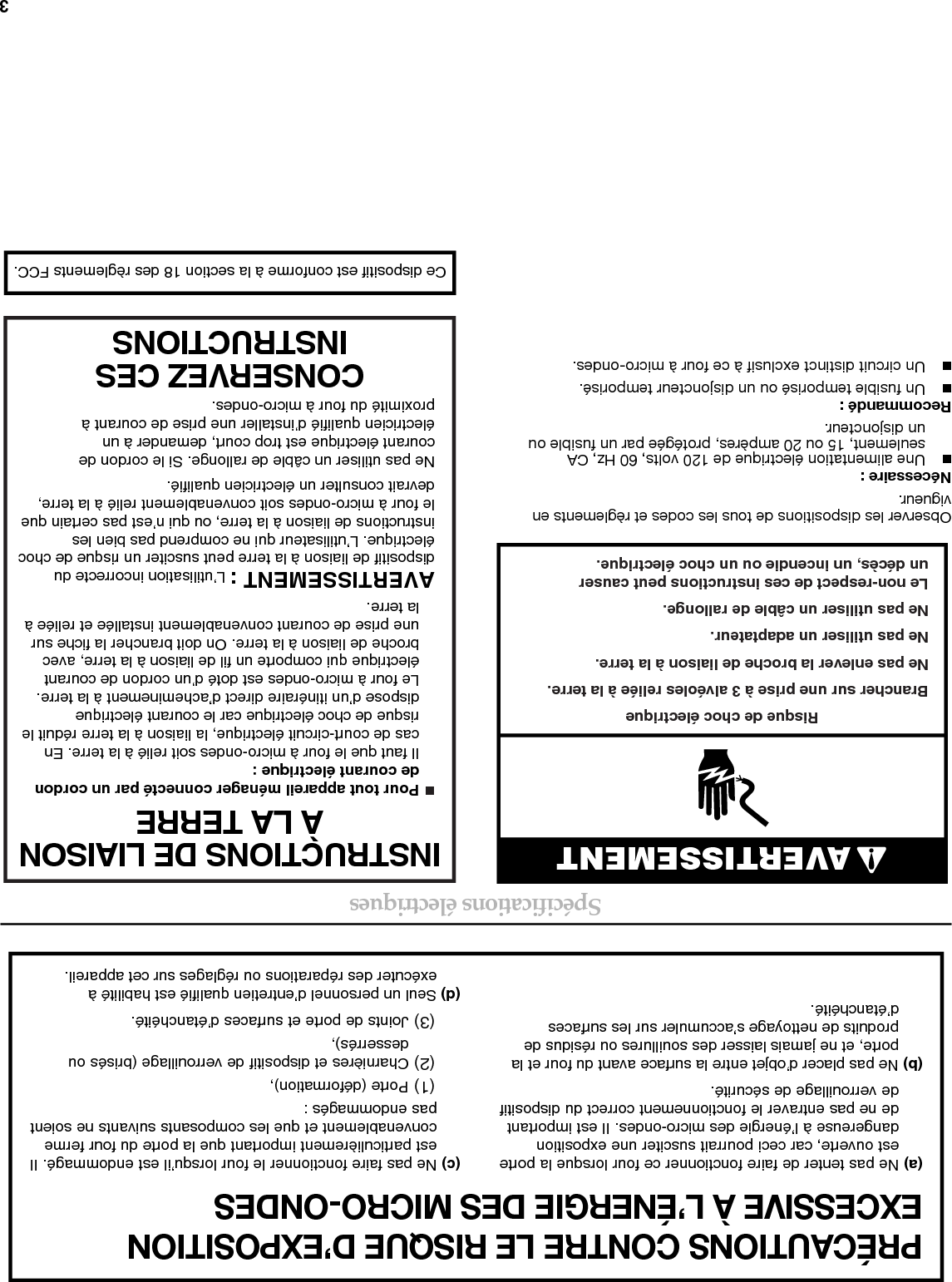 3Spécifications électriquesObserver les dispositions de tous les codes et règlements en vigueur.Nécessaire :■Une alimentation électrique de 120 volts, 60 Hz, CA seulement, 15 ou 20 ampères, protégée par un fusible ou un disjoncteur.Recommandé :■Un fusible temporisé ou un disjoncteur temporisé.■Un circuit distinct exclusif à ce four à micro-ondes.PRÉCAUTIONS CONTRE LE RISQUE D’EXPOSITION EXCESSIVE À L’ÉNERGIE DES MICRO-ONDES   (a) Ne pas tenter de faire fonctionner ce four lorsque la porte est ouverte, car ceci pourrait susciter une exposition dangereuse à l’énergie des micro-ondes. Il est important de ne pas entraver le fonctionnement correct du dispositif de verrouillage de sécurité.(b) Ne pas placer d’objet entre la surface avant du four et la porte, et ne jamais laisser des souillures ou résidus de produits de nettoyage s’accumuler sur les surfaces d’étanchéité.(c) Ne pas faire fonctionner le four lorsqu’il est endommagé. Il est particulièrement important que la porte du four ferme convenablement et que les composants suivants ne soient pas endommagés :(1) Porte (déformation),(2) Charnières et dispositif de verrouillage (brisés oudesserrés), (3) Joints de porte et surfaces d’étanchéité.(d) Seul un personnel d’entretien qualifié est habilité à exécuter des réparations ou réglages sur cet appareil.AVERTISSEMENTRisque de choc électriqueBrancher sur une prise à 3 alvéoles reliée à la terre.Ne pas enlever la broche de liaison à la terre.Ne pas utiliser un adaptateur.Ne pas utiliser un câble de rallonge.Le non-respect de ces instructions peut causer un décès, un incendie ou un choc électrique.INSTRUCTIONS DE LIAISONÀ LA TERRECONSERVEZ CESINSTRUCTIONS■  Pour tout appareil ménager connecté par un cordon de courant électrique :Il faut que le four à micro-ondes soit relié à la terre. En cas de court-circuit électrique, la liaison à la terre réduit le risque de choc électrique car le courant électrique dispose d’un itinéraire direct d’acheminement à la terre. Le four à micro-ondes est doté d’un cordon de courant électrique qui comporte un fil de liaison à la terre, avec broche de liaison à la terre. On doit brancher la fiche sur  une prise de courant convenablement installée et reliée à la terre.AVERTISSEMENT : L’utilisation incorrecte du dispositif de liaison à la terre peut susciter un risque de choc électrique. L’utilisateur qui ne comprend pas bien les instructions de liaison à la terre, ou qui n’est pas certain que le four à micro-ondes soit convenablement relié à la terre, devrait consulter un électricien qualifié.Ne pas utiliser un câble de rallonge. Si le cordon de courant électrique est trop court, demander à un électricien qualifié d’installer une prise de courant à proximité du four à micro-ondes.Ce dispositif est conforme à la section 18 des règlements FCC.