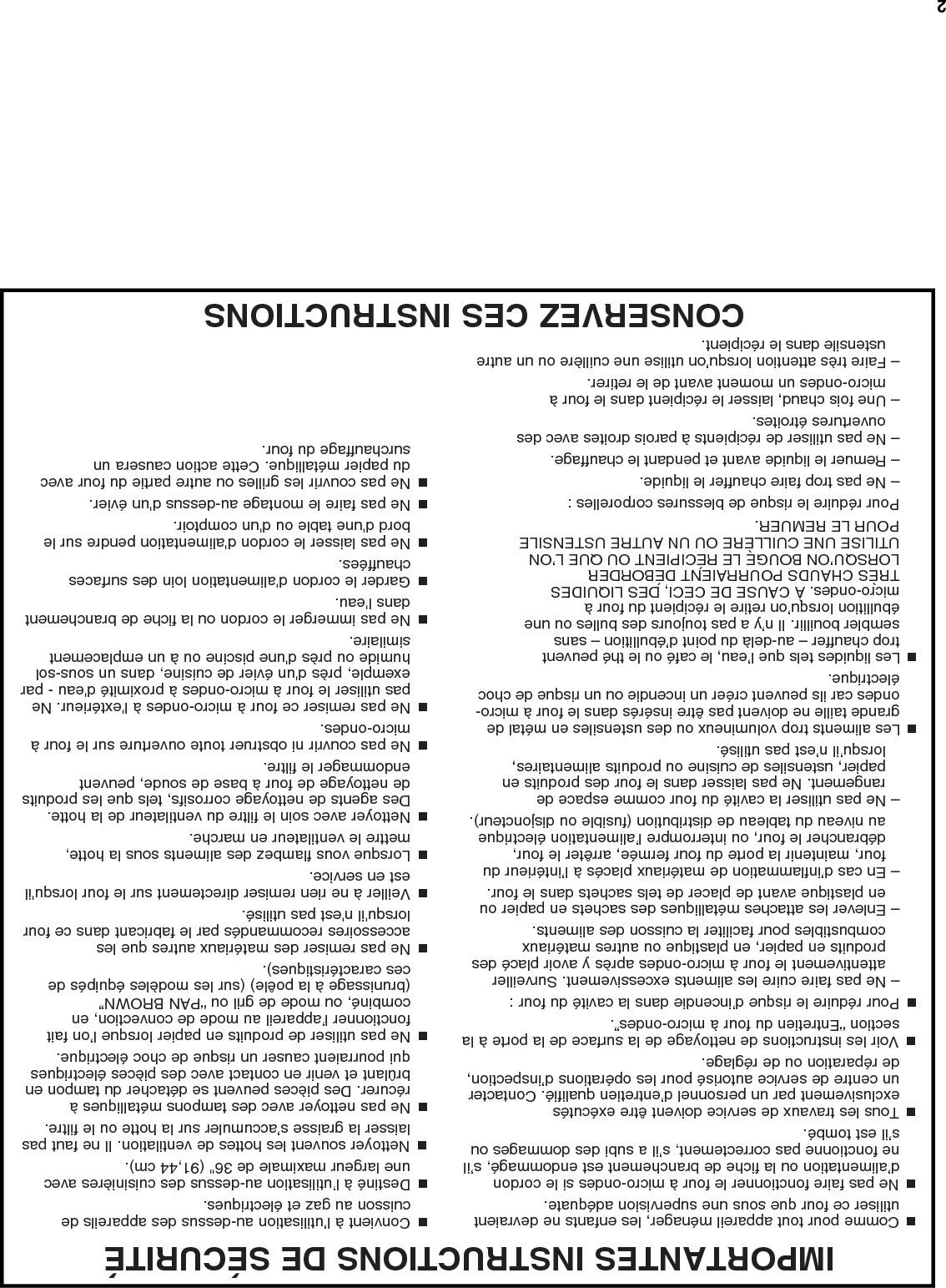 2IMPORTANTES INSTRUCTIONS DE SÉCURITÉCONSERVEZ CES INSTRUCTIONS ■  Comme pour tout appareil ménager, les enfants ne devraient utiliser ce four que sous une supervision adéquate.■  Ne pas faire fonctionner le four à micro-ondes si le cordon d’alimentation ou la fiche de branchement est endommagé, s’il ne fonctionne pas correctement, s’il a subi des dommages ou s’il est tombé.■  Tous les travaux de service doivent être exécutés exclusivement par un personnel d’entretien qualifié. Contacter un centre de service autorisé pour les opérations d’inspection, de réparation ou de réglage.■  Voir les instructions de nettoyage de la surface de la porte à la section “Entretien du four à micro-ondes”.■  Pour réduire le risque d’incendie dans la cavité du four :– Ne pas faire cuire les aliments excessivement. Surveiller attentivement le four à micro-ondes après y avoir placé des produits en papier, en plastique ou autres matériaux combustibles pour faciliter la cuisson des aliments.– Enlever les attaches métalliques des sachets en papier ou en plastique avant de placer de tels sachets dans le four.– En cas d’inflammation de matériaux placés à l’intérieur du four, maintenir la porte du four fermée, arrêter le four, débrancher le four, ou interrompre l’alimentation électrique au niveau du tableau de distribution (fusible ou disjoncteur).– Ne pas utiliser la cavité du four comme espace de rangement. Ne pas laisser dans le four des produits en papier, ustensiles de cuisine ou produits alimentaires, lorsqu’il n’est pas utilisé.■  Les aliments trop volumineux ou des ustensiles en métal de grande taille ne doivent pas être insérés dans le four à micro-ondes car ils peuvent créer un incendie ou un risque de choc électrique.■  Les liquides tels que l’eau, le café ou le thé peuvent trop chauffer – au-delà du point d’ébullition – sans sembler bouillir. Il n’y a pas toujours des bulles ou une ébullition lorsqu’on retire le récipient du four à micro-ondes. À CAUSE DE CECI, DES LIQUIDES TRÈS CHAUDS POURRAIENT DÉBORDER LORSQU’ON BOUGE LE RÉCIPIENT OU QUE L’ON UTILISE UNE CUILLÈRE OU UN AUTRE USTENSILE POUR LE REMUER. Pour réduire le risque de blessures corporelles :– Ne pas trop faire chauffer le liquide.– Remuer le liquide avant et pendant le chauffage.– Ne pas utiliser de récipients à parois droites avec des ouvertures étroites.– Une fois chaud, laisser le récipient dans le four à micro-ondes un moment avant de le retirer.– Faire très attention lorsqu’on utilise une cuillère ou un autre ustensile dans le récipient. ■  Convient à l’utilisation au-dessus des appareils de cuisson au gaz et électriques.■  Destiné à l’utilisation au-dessus des cuisinières avec une largeur maximale de 36&quot; (91,44 cm). ■  Nettoyer souvent les hottes de ventilation. Il ne faut pas laisser la graisse s’accumuler sur la hotte ou le filtre.■  Ne pas nettoyer avec des tampons métalliques à récurer. Des pièces peuvent se détacher du tampon en brûlant et venir en contact avec des pièces électriques qui pourraient causer un risque de choc électrique.■  Ne pas utiliser de produits en papier lorsque l’on fait fonctionner l’appareil au mode de convection, en combiné, ou mode de gril ou “PAN BROWN” (brunissage à la poêle) (sur les modèles équipés de ces caractéristiques). ■  Ne pas remiser des matériaux autres que les accessoires recommandés par le fabricant dans ce four lorsqu&apos;il n&apos;est pas utilisé.■  Veiller à ne rien remiser directement sur le four lorsqu&apos;il est en service.■  Lorsque vous flambez des aliments sous la hotte, mettre le ventilateur en marche.■  Nettoyer avec soin le filtre du ventilateur de la hotte. Des agents de nettoyage corrosifs, tels que les produits de nettoyage de four à base de soude, peuvent endommager le filtre.■  Ne pas couvrir ni obstruer toute ouverture sur le four à micro-ondes.■  Ne pas remiser ce four à micro-ondes à l&apos;extérieur. Ne pas utiliser le four à micro-ondes à proximité d&apos;eau - par exemple, près d&apos;un évier de cuisine, dans un sous-sol humide ou près d&apos;une piscine ou à un emplacement similaire.■  Ne pas immerger le cordon ou la fiche de branchement dans l&apos;eau.■  Garder le cordon d&apos;alimentation loin des surfaces chauffées.■  Ne pas laisser le cordon d&apos;alimentation pendre sur le bord d&apos;une table ou d&apos;un comptoir.■  Ne pas faire le montage au-dessus d&apos;un évier.■  Ne pas couvrir les grilles ou autre partie du four avec du papier métallique. Cette action causera un surchauffage du four.