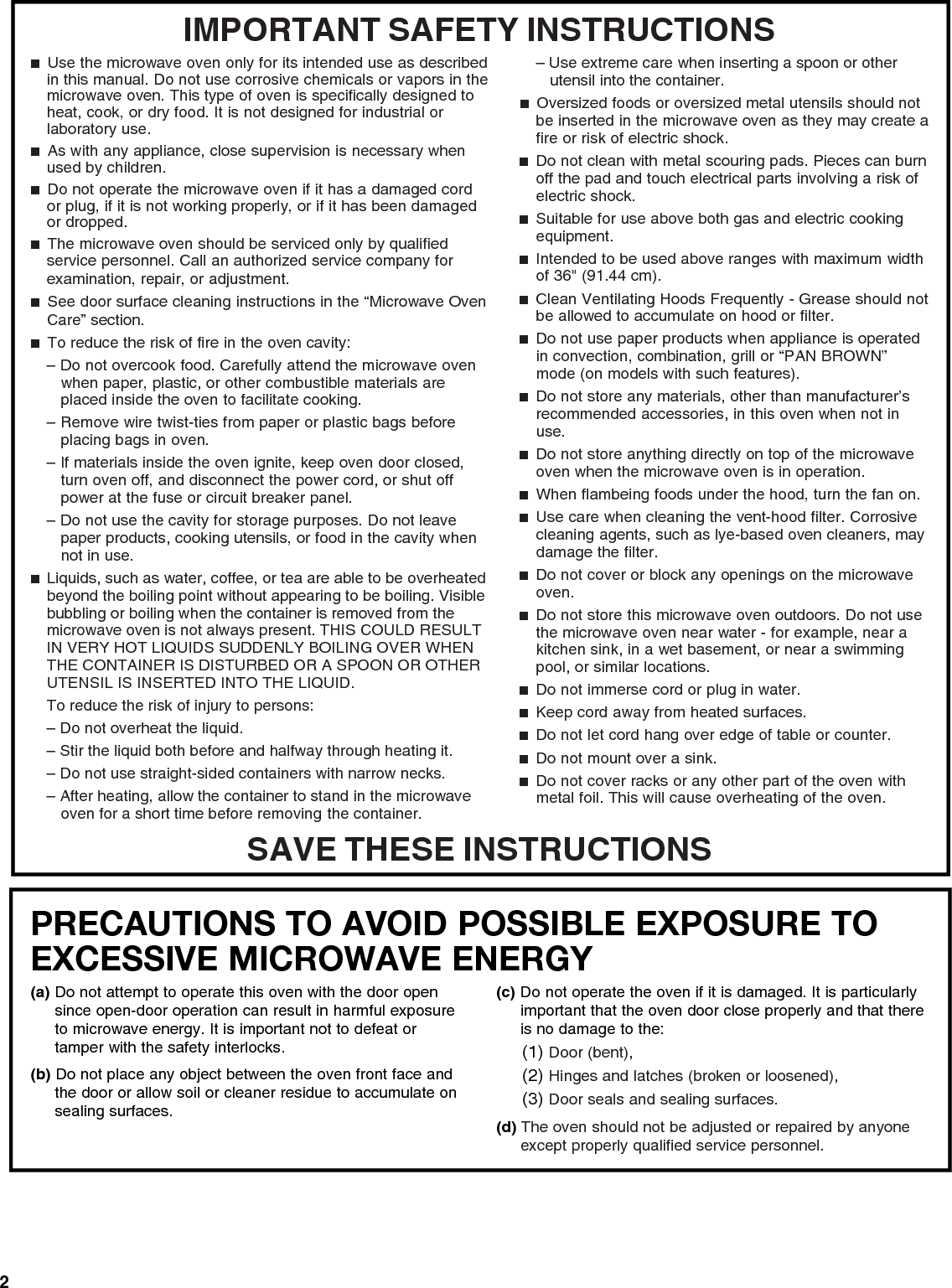 2PRECAUTIONS TO AVOID POSSIBLE EXPOSURE TO EXCESSIVE MICROWAVE ENERGY (a) Do not attempt to operate this oven with the door open since open-door operation can result in harmful exposure to microwave energy. It is important not to defeat or tamper with the safety interlocks.(b) Do not place any object between the oven front face and the door or allow soil or cleaner residue to accumulate on sealing surfaces.(c) Do not operate the oven if it is damaged. It is particularly important that the oven door close properly and that there is no damage to the:(1) Door (bent),(2) Hinges and latches (broken or loosened),(3) Door seals and sealing surfaces.  (d) The oven should not be adjusted or repaired by anyone except properly qualified service personnel.IMPORTANT SAFETY INSTRUCTIONSSAVE THESE INSTRUCTIONS■  Use the microwave oven only for its intended use as described in this manual. Do not use corrosive chemicals or vapors in the microwave oven. This type of oven is specifically designed to heat, cook, or dry food. It is not designed for industrial or laboratory use.■  As with any appliance, close supervision is necessary when used by children.■  Do not operate the microwave oven if it has a damaged cord or plug, if it is not working properly, or if it has been damaged or dropped. ■  The microwave oven should be serviced only by qualified service personnel. Call an authorized service company for examination, repair, or adjustment.■  See door surface cleaning instructions in the “Microwave Oven Care” section.■  To reduce the risk of fire in the oven cavity:– Do not overcook food. Carefully attend the microwave oven when paper, plastic, or other combustible materials are placed inside the oven to facilitate cooking.– Remove wire twist-ties from paper or plastic bags before placing bags in oven. – If materials inside the oven ignite, keep oven door closed, turn oven off, and disconnect the power cord, or shut off power at the fuse or circuit breaker panel. – Do not use the cavity for storage purposes. Do not leave paper products, cooking utensils, or food in the cavity when not in use.■  Liquids, such as water, coffee, or tea are able to be overheated beyond the boiling point without appearing to be boiling. Visible bubbling or boiling when the container is removed from the microwave oven is not always present. THIS COULD RESULT IN VERY HOT LIQUIDS SUDDENLY BOILING OVER WHEN THE CONTAINER IS DISTURBED OR A SPOON OR OTHER UTENSIL IS INSERTED INTO THE LIQUID.To reduce the risk of injury to persons:– Do not overheat the liquid.– Stir the liquid both before and halfway through heating it.– Do not use straight-sided containers with narrow necks.– After heating, allow the container to stand in the microwave oven for a short time before removing the container.– Use extreme care when inserting a spoon or other utensil into the container.■  Oversized foods or oversized metal utensils should not be inserted in the microwave oven as they may create a fire or risk of electric shock.■  Do not clean with metal scouring pads. Pieces can burn off the pad and touch electrical parts involving a risk of electric shock.■  Suitable for use above both gas and electric cooking equipment.■  Intended to be used above ranges with maximum width of 36&quot; (91.44 cm).■  Clean Ventilating Hoods Frequently - Grease should not be allowed to accumulate on hood or filter.■  Do not use paper products when appliance is operated in convection, combination, grill or “PAN BROWN” mode (on models with such features). ■  Do not store any materials, other than manufacturer’s recommended accessories, in this oven when not in use.■  Do not store anything directly on top of the microwave oven when the microwave oven is in operation.■  When flambeing foods under the hood, turn the fan on.■  Use care when cleaning the vent-hood filter. Corrosive cleaning agents, such as lye-based oven cleaners, may damage the filter.■  Do not cover or block any openings on the microwave oven. ■  Do not store this microwave oven outdoors. Do not use the microwave oven near water - for example, near a kitchen sink, in a wet basement, or near a swimming pool, or similar locations.■  Do not immerse cord or plug in water.■  Keep cord away from heated surfaces.■  Do not let cord hang over edge of table or counter.■  Do not mount over a sink.■  Do not cover racks or any other part of the oven with metal foil. This will cause overheating of the oven.