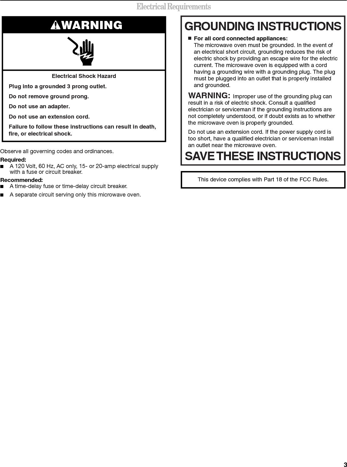3Electrical RequirementsObserve all governing codes and ordinances.Required:■A 120 Volt, 60 Hz, AC only, 15- or 20-amp electrical supply with a fuse or circuit breaker.Recommended:■A time-delay fuse or time-delay circuit breaker.■A separate circuit serving only this microwave oven.Electrical Shock HazardPlug into a grounded 3 prong outlet.Do not remove ground prong.Do not use an adapter.Do not use an extension cord.Failure to follow these instructions can result in death, fire, or electrical shock.WARNING GROUNDING INSTRUCTIONSSAVE THESE INSTRUCTIONS■  For all cord connected appliances:The microwave oven must be grounded. In the event of an electrical short circuit, grounding reduces the risk of electric shock by providing an escape wire for the electric current. The microwave oven is equipped with a cord having a grounding wire with a grounding plug. The plug must be plugged into an outlet that is properly installed and grounded.WARNING: Improper use of the grounding plug can result in a risk of electric shock. Consult a qualified electrician or serviceman if the grounding instructions are not completely understood, or if doubt exists as to whether the microwave oven is properly grounded. Do not use an extension cord. If the power supply cord is too short, have a qualified electrician or serviceman install an outlet near the microwave oven.This device complies with Part 18 of the FCC Rules.