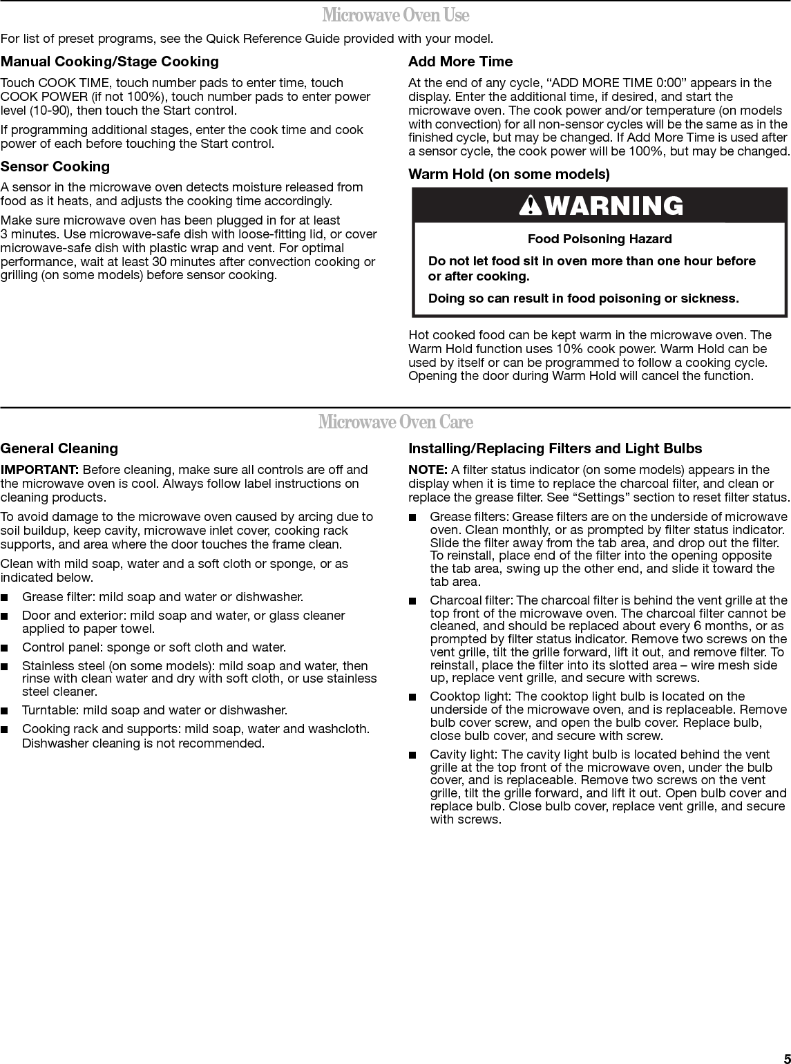 5Microwave Oven UseFor list of preset programs, see the Quick Reference Guide provided with your model.Manual Cooking/Stage CookingTouch COOK TIME, touch number pads to enter time, touch COOK POWER (if not 100%), touch number pads to enter power level (10-90), then touch the Start control.If programming additional stages, enter the cook time and cook power of each before touching the Start control.Sensor CookingA sensor in the microwave oven detects moisture released from food as it heats, and adjusts the cooking time accordingly.Make sure microwave oven has been plugged in for at least 3 minutes. Use microwave-safe dish with loose-fitting lid, or cover microwave-safe dish with plastic wrap and vent. For optimal performance, wait at least 30 minutes after convection cooking or grilling (on some models) before sensor cooking.Add More TimeAt the end of any cycle, “ADD MORE TIME 0:00” appears in the display. Enter the additional time, if desired, and start the microwave oven. The cook power and/or temperature (on models with convection) for all non-sensor cycles will be the same as in the finished cycle, but may be changed. If Add More Time is used after a sensor cycle, the cook power will be 100%, but may be changed.Warm Hold (on some models)Hot cooked food can be kept warm in the microwave oven. The Warm Hold function uses 10% cook power. Warm Hold can be used by itself or can be programmed to follow a cooking cycle. Opening the door during Warm Hold will cancel the function.Microwave Oven CareGeneral CleaningIMPORTANT: Before cleaning, make sure all controls are off and the microwave oven is cool. Always follow label instructions on cleaning products.To avoid damage to the microwave oven caused by arcing due to soil buildup, keep cavity, microwave inlet cover, cooking rack supports, and area where the door touches the frame clean.Clean with mild soap, water and a soft cloth or sponge, or as indicated below.■Grease filter: mild soap and water or dishwasher.■Door and exterior: mild soap and water, or glass cleaner applied to paper towel.■Control panel: sponge or soft cloth and water.■Stainless steel (on some models): mild soap and water, then rinse with clean water and dry with soft cloth, or use stainless steel cleaner.■Turntable: mild soap and water or dishwasher.■Cooking rack and supports: mild soap, water and washcloth. Dishwasher cleaning is not recommended.Installing/Replacing Filters and Light BulbsNOTE: A filter status indicator (on some models) appears in the display when it is time to replace the charcoal filter, and clean or replace the grease filter. See “Settings” section to reset filter status.■Grease filters: Grease filters are on the underside of microwave oven. Clean monthly, or as prompted by filter status indicator. Slide the filter away from the tab area, and drop out the filter. To reinstall, place end of the filter into the opening opposite the tab area, swing up the other end, and slide it toward the tab area.■Charcoal filter: The charcoal filter is behind the vent grille at the top front of the microwave oven. The charcoal filter cannot be cleaned, and should be replaced about every 6 months, or as prompted by filter status indicator. Remove two screws on the vent grille, tilt the grille forward, lift it out, and remove filter. To reinstall, place the filter into its slotted area – wire mesh side up, replace vent grille, and secure with screws.■Cooktop light: The cooktop light bulb is located on the underside of the microwave oven, and is replaceable. Remove bulb cover screw, and open the bulb cover. Replace bulb, close bulb cover, and secure with screw.■Cavity light: The cavity light bulb is located behind the vent grille at the top front of the microwave oven, under the bulb cover, and is replaceable. Remove two screws on the vent grille, tilt the grille forward, and lift it out. Open bulb cover and replace bulb. Close bulb cover, replace vent grille, and secure with screws.WARNINGFood Poisoning HazardDo not let food sit in oven more than one hour before or after cooking.Doing so can result in food poisoning or sickness.