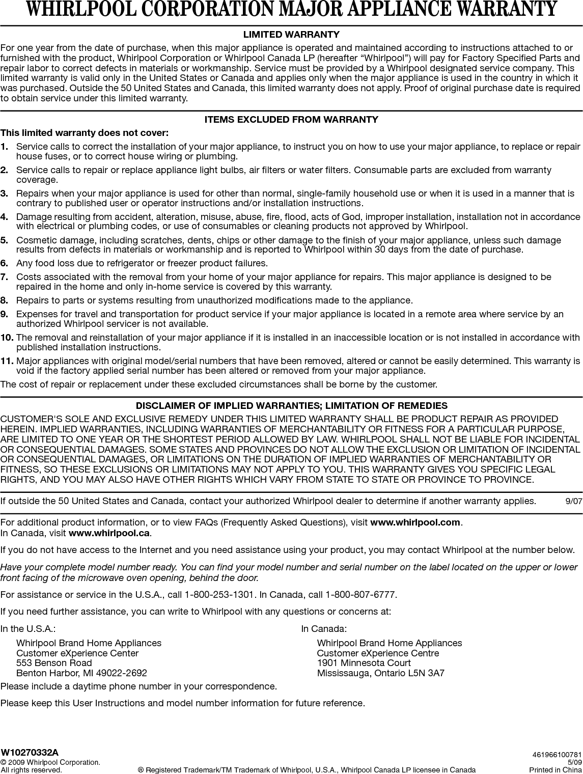 WHIRLPOOL CORPORATION MAJOR APPLIANCE WARRANTYLIMITED WARRANTYFor one year from the date of purchase, when this major appliance is operated and maintained according to instructions attached to or furnished with the product, Whirlpool Corporation or Whirlpool Canada LP (hereafter “Whirlpool”) will pay for Factory Specified Parts and repair labor to correct defects in materials or workmanship. Service must be provided by a Whirlpool designated service company. This limited warranty is valid only in the United States or Canada and applies only when the major appliance is used in the country in which it was purchased. Outside the 50 United States and Canada, this limited warranty does not apply. Proof of original purchase date is required to obtain service under this limited warranty. ITEMS EXCLUDED FROM WARRANTYThis limited warranty does not cover:1. Service calls to correct the installation of your major appliance, to instruct you on how to use your major appliance, to replace or repair house fuses, or to correct house wiring or plumbing. 2. Service calls to repair or replace appliance light bulbs, air filters or water filters. Consumable parts are excluded from warranty coverage. 3. Repairs when your major appliance is used for other than normal, single-family household use or when it is used in a manner that is contrary to published user or operator instructions and/or installation instructions. 4. Damage resulting from accident, alteration, misuse, abuse, fire, flood, acts of God, improper installation, installation not in accordance with electrical or plumbing codes, or use of consumables or cleaning products not approved by Whirlpool. 5. Cosmetic damage, including scratches, dents, chips or other damage to the finish of your major appliance, unless such damage results from defects in materials or workmanship and is reported to Whirlpool within 30 days from the date of purchase. 6. Any food loss due to refrigerator or freezer product failures. 7. Costs associated with the removal from your home of your major appliance for repairs. This major appliance is designed to be repaired in the home and only in-home service is covered by this warranty. 8. Repairs to parts or systems resulting from unauthorized modifications made to the appliance. 9. Expenses for travel and transportation for product service if your major appliance is located in a remote area where service by an authorized Whirlpool servicer is not available. 10. The removal and reinstallation of your major appliance if it is installed in an inaccessible location or is not installed in accordance with published installation instructions. 11. Major appliances with original model/serial numbers that have been removed, altered or cannot be easily determined. This warranty is void if the factory applied serial number has been altered or removed from your major appliance. The cost of repair or replacement under these excluded circumstances shall be borne by the customer. DISCLAIMER OF IMPLIED WARRANTIES; LIMITATION OF REMEDIESCUSTOMER&apos;S SOLE AND EXCLUSIVE REMEDY UNDER THIS LIMITED WARRANTY SHALL BE PRODUCT REPAIR AS PROVIDED HEREIN. IMPLIED WARRANTIES, INCLUDING WARRANTIES OF MERCHANTABILITY OR FITNESS FOR A PARTICULAR PURPOSE, ARE LIMITED TO ONE YEAR OR THE SHORTEST PERIOD ALLOWED BY LAW. WHIRLPOOL SHALL NOT BE LIABLE FOR INCIDENTAL OR CONSEQUENTIAL DAMAGES. SOME STATES AND PROVINCES DO NOT ALLOW THE EXCLUSION OR LIMITATION OF INCIDENTAL OR CONSEQUENTIAL DAMAGES, OR LIMITATIONS ON THE DURATION OF IMPLIED WARRANTIES OF MERCHANTABILITY OR FITNESS, SO THESE EXCLUSIONS OR LIMITATIONS MAY NOT APPLY TO YOU. THIS WARRANTY GIVES YOU SPECIFIC LEGAL RIGHTS, AND YOU MAY ALSO HAVE OTHER RIGHTS WHICH VARY FROM STATE TO STATE OR PROVINCE TO PROVINCE.  If outside the 50 United States and Canada, contact your authorized Whirlpool dealer to determine if another warranty applies. 9/07For additional product information, or to view FAQs (Frequently Asked Questions), visit www.whirlpool.com.In Canada, visit www.whirlpool.ca. If you do not have access to the Internet and you need assistance using your product, you may contact Whirlpool at the number below.Have your complete model number ready. You can find your model number and serial number on the label located on the upper or lower front facing of the microwave oven opening, behind the door.For assistance or service in the U.S.A., call 1-800-253-1301. In Canada, call 1-800-807-6777.If you need further assistance, you can write to Whirlpool with any questions or concerns at:In the U.S.A.:Whirlpool Brand Home AppliancesCustomer eXperience Center553 Benson RoadBenton Harbor, MI 49022-2692In Canada:Whirlpool Brand Home AppliancesCustomer eXperience Centre1901 Minnesota CourtMississauga, Ontario L5N 3A7Please include a daytime phone number in your correspondence.Please keep this User Instructions and model number information for future reference.W10270332A© 2009 Whirlpool Corporation.All rights reserved. ® Registered Trademark/TM Trademark of Whirlpool, U.S.A., Whirlpool Canada LP licensee in Canada           4619661007815/09Printed in China