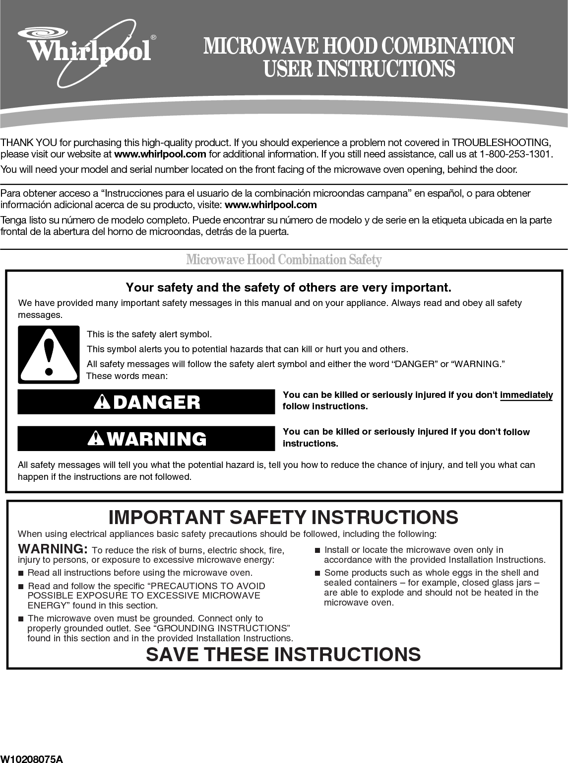 W10208075ATHANK YOU for purchasing this high-quality product. If you should experience a problem not covered in TROUBLESHOOTING, please visit our website at www.whirlpool.com for additional information. If you still need assistance, call us at 1-800-253-1301.You will need your model and serial number located on the front facing of the microwave oven opening, behind the door.Para obtener acceso a “Instrucciones para el usuario de la combinación microondas campana” en español, o para obtener información adicional acerca de su producto, visite: www.whirlpool.comTenga listo su número de modelo completo. Puede encontrar su número de modelo y de serie en la etiqueta ubicada en la parte frontal de la abertura del horno de microondas, detrás de la puerta.Microwave Hood Combination Safety®MICROWAVE HOOD COMBINATIONUSER INSTRUCTIONSYou can be killed or seriously injured if you don&apos;t immediately  You can be killed or seriously injured if you don&apos;t follow All safety messages will tell you what the potential hazard is, tell you how to reduce the chance of injury, and tell you what canhappen if the instructions are not followed.Your safety and the safety of others are very important.We have provided many important safety messages in this manual and on your appliance. Always read and obey all safety messages.This is the safety alert symbol.This symbol alerts you to potential hazards that can kill or hurt you and others.All safety messages will follow the safety alert symbol and either the word “DANGER” or “WARNING.”These words mean:follow instructions.instructions.DANGERWARNINGWhen using electrical appliances basic safety precautions should be followed, including the following:IMPORTANT SAFETY INSTRUCTIONSSAVE THESE INSTRUCTIONSWARNING: To reduce the risk of burns, electric shock, fire, injury to persons, or exposure to excessive microwave energy:■  Read all instructions before using the microwave oven.■  Read and follow the specific “PRECAUTIONS TO AVOID POSSIBLE EXPOSURE TO EXCESSIVE MICROWAVE ENERGY” found in this section.■  The microwave oven must be grounded. Connect only to properly grounded outlet. See “GROUNDING INSTRUCTIONS” found in this section and in the provided Installation Instructions.■  Install or locate the microwave oven only in accordance with the provided Installation Instructions.■  Some products such as whole eggs in the shell and sealed containers – for example, closed glass jars – are able to explode and should not be heated in the microwave oven.