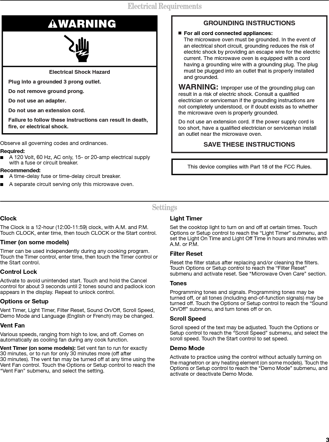 3Electrical RequirementsObserve all governing codes and ordinances.Required:■A 120 Volt, 60 Hz, AC only, 15- or 20-amp electrical supply with a fuse or circuit breaker.Recommended:■A time-delay fuse or time-delay circuit breaker.■A separate circuit serving only this microwave oven.SettingsClockThe Clock is a 12-hour (12:00-11:59) clock, with A.M. and P.M. Touch CLOCK, enter time, then touch CLOCK or the Start control.Timer (on some models)Timer can be used independently during any cooking program. Touch the Timer control, enter time, then touch the Timer control or the Start control.Control LockActivate to avoid unintended start. Touch and hold the Cancel control for about 3 seconds until 2 tones sound and padlock icon appears in the display. Repeat to unlock control.Options or SetupVent Timer, Light Timer, Filter Reset, Sound On/Off, Scroll Speed, Demo Mode and Language (English or French) may be changed.Vent FanVarious speeds, ranging from high to low, and off. Comes on automatically as cooling fan during any cook function.Vent Timer (on some models): Set vent fan to run for exactly 30 minutes, or to run for only 30 minutes more (off after 30 minutes). The vent fan may be turned off at any time using the Vent Fan control. Touch the Options or Setup control to reach the “Vent Fan” submenu, and select the setting.Light TimerSet the cooktop light to turn on and off at certain times. Touch Options or Setup control to reach the “Light Timer” submenu, and set the Light On Time and Light Off Time in hours and minutes with A.M. or P.M.Filter ResetReset the filter status after replacing and/or cleaning the filters. Touch Options or Setup control to reach the “Filter Reset” submenu and activate reset. See “Microwave Oven Care” section. TonesProgramming tones and signals. Programming tones may be turned off, or all tones (including end-of-function signals) may be turned off. Touch the Options or Setup control to reach the “Sound On/Off” submenu, and turn tones off or on.Scroll SpeedScroll speed of the text may be adjusted. Touch the Options or Setup control to reach the “Scroll Speed” submenu, and select the scroll speed. Touch the Start control to set speed.Demo ModeActivate to practice using the control without actually turning on the magnetron or any heating element (on some models). Touch the Options or Setup control to reach the “Demo Mode” submenu, and activate or deactivate Demo Mode.Electrical Shock HazardPlug into a grounded 3 prong outlet.Do not remove ground prong.Do not use an adapter.Do not use an extension cord.Failure to follow these instructions can result in death, fire, or electrical shock.WARNING GROUNDING INSTRUCTIONSSAVE THESE  INSTRUCTIONS■  For all cord connected appliances:The microwave oven must be grounded. In the event of an electrical short circuit, grounding reduces the risk of electric shock by providing an escape wire for the electric current. The microwave oven is equipped with a cord having a grounding wire with a grounding plug. The plug must be plugged into an outlet that is properly installed and grounded.WARNING: Improper use of the grounding plug can result in a risk of electric shock. Consult a qualified electrician or serviceman if the grounding instructions are not completely understood, or if doubt exists as to whether the microwave oven is properly grounded. Do not use an extension cord. If the power supply cord is too short, have a qualified electrician or serviceman install an outlet near the microwave oven.This device complies with Part 18 of the FCC Rules.