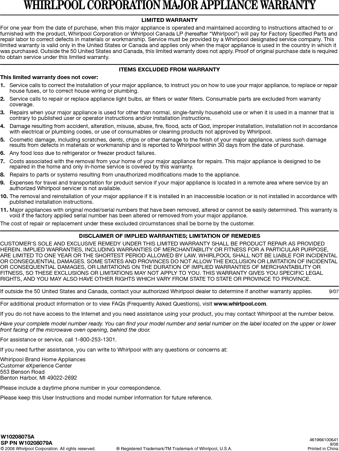 WHIRLPOOL CORPORATION MAJOR APPLIANCE WARRANTYLIMITED WARRANTYFor one year from the date of purchase, when this major appliance is operated and maintained according to instructions attached to or furnished with the product, Whirlpool Corporation or Whirlpool Canada LP (hereafter “Whirlpool”) will pay for Factory Specified Parts and repair labor to correct defects in materials or workmanship. Service must be provided by a Whirlpool designated service company. This limited warranty is valid only in the United States or Canada and applies only when the major appliance is used in the country in which it was purchased. Outside the 50 United States and Canada, this limited warranty does not apply. Proof of original purchase date is required to obtain service under this limited warranty. ITEMS EXCLUDED FROM WARRANTYThis limited warranty does not cover:1. Service calls to correct the installation of your major appliance, to instruct you on how to use your major appliance, to replace or repair house fuses, or to correct house wiring or plumbing. 2. Service calls to repair or replace appliance light bulbs, air filters or water filters. Consumable parts are excluded from warranty coverage. 3. Repairs when your major appliance is used for other than normal, single-family household use or when it is used in a manner that is contrary to published user or operator instructions and/or installation instructions. 4. Damage resulting from accident, alteration, misuse, abuse, fire, flood, acts of God, improper installation, installation not in accordance with electrical or plumbing codes, or use of consumables or cleaning products not approved by Whirlpool. 5. Cosmetic damage, including scratches, dents, chips or other damage to the finish of your major appliance, unless such damage results from defects in materials or workmanship and is reported to Whirlpool within 30 days from the date of purchase. 6. Any food loss due to refrigerator or freezer product failures. 7. Costs associated with the removal from your home of your major appliance for repairs. This major appliance is designed to be repaired in the home and only in-home service is covered by this warranty. 8. Repairs to parts or systems resulting from unauthorized modifications made to the appliance. 9. Expenses for travel and transportation for product service if your major appliance is located in a remote area where service by an authorized Whirlpool servicer is not available. 10. The removal and reinstallation of your major appliance if it is installed in an inaccessible location or is not installed in accordance with published installation instructions. 11. Major appliances with original model/serial numbers that have been removed, altered or cannot be easily determined. This warranty is void if the factory applied serial number has been altered or removed from your major appliance. The cost of repair or replacement under these excluded circumstances shall be borne by the customer. DISCLAIMER OF IMPLIED WARRANTIES; LIMITATION OF REMEDIESCUSTOMER&apos;S SOLE AND EXCLUSIVE REMEDY UNDER THIS LIMITED WARRANTY SHALL BE PRODUCT REPAIR AS PROVIDED HEREIN. IMPLIED WARRANTIES, INCLUDING WARRANTIES OF MERCHANTABILITY OR FITNESS FOR A PARTICULAR PURPOSE, ARE LIMITED TO ONE YEAR OR THE SHORTEST PERIOD ALLOWED BY LAW. WHIRLPOOL SHALL NOT BE LIABLE FOR INCIDENTAL OR CONSEQUENTIAL DAMAGES. SOME STATES AND PROVINCES DO NOT ALLOW THE EXCLUSION OR LIMITATION OF INCIDENTAL OR CONSEQUENTIAL DAMAGES, OR LIMITATIONS ON THE DURATION OF IMPLIED WARRANTIES OF MERCHANTABILITY OR FITNESS, SO THESE EXCLUSIONS OR LIMITATIONS MAY NOT APPLY TO YOU. THIS WARRANTY GIVES YOU SPECIFIC LEGAL RIGHTS, AND YOU MAY ALSO HAVE OTHER RIGHTS WHICH VARY FROM STATE TO STATE OR PROVINCE TO PROVINCE.  If outside the 50 United States and Canada, contact your authorized Whirlpool dealer to determine if another warranty applies. 9/07For additional product information or to view FAQs (Frequently Asked Questions), visit www.whirlpool.com. If you do not have access to the Internet and you need assistance using your product, you may contact Whirlpool at the number below.Have your complete model number ready. You can find your model number and serial number on the label located on the upper or lower front facing of the microwave oven opening, behind the door.For assistance or service, call 1-800-253-1301.If you need further assistance, you can write to Whirlpool with any questions or concerns at:Whirlpool Brand Home AppliancesCustomer eXperience Center553 Benson RoadBenton Harbor, MI 49022-2692Please include a daytime phone number in your correspondence.Please keep this User Instructions and model number information for future reference.W10208075ASP PN W10208079A© 2008 Whirlpool Corporation. All rights reserved. ® Registered Trademark/TM Trademark of Whirlpool, U.S.A.4619661006419/08Printed in China