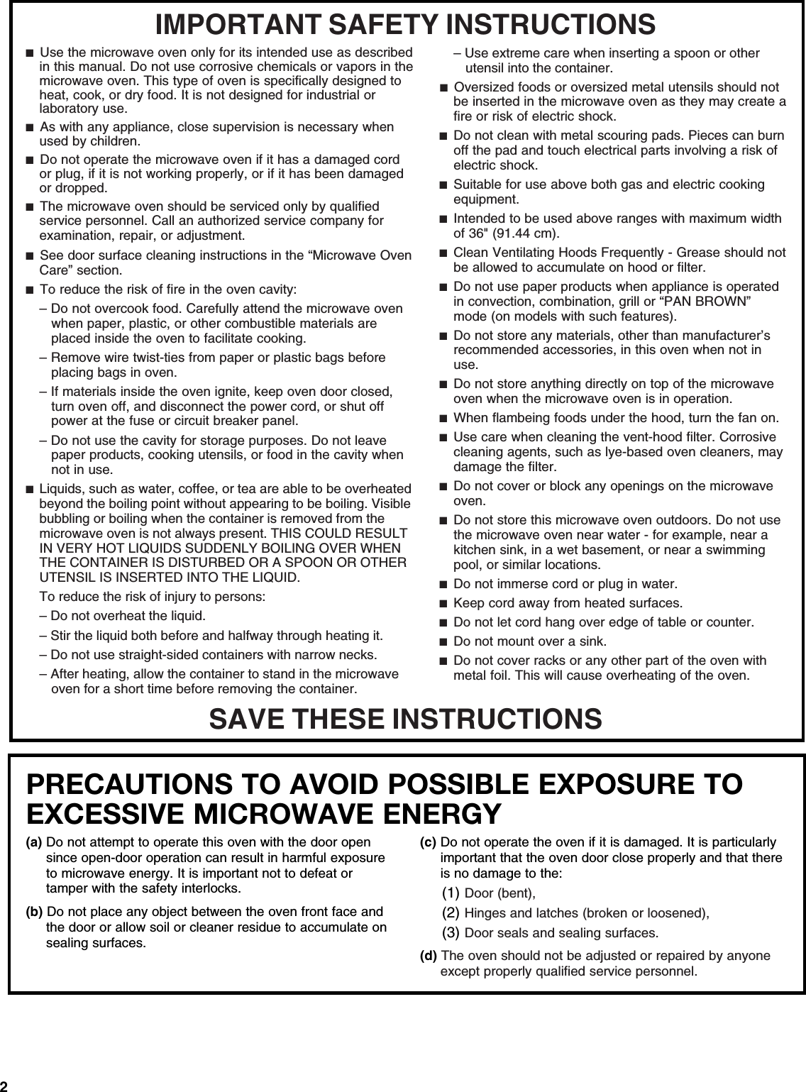 2PRECAUTIONS TO AVOID POSSIBLE EXPOSURE TO EXCESSIVE MICROWAVE ENERGY (a) Do not attempt to operate this oven with the door open since open-door operation can result in harmful exposure to microwave energy. It is important not to defeat or tamper with the safety interlocks.(b) Do not place any object between the oven front face and the door or allow soil or cleaner residue to accumulate on sealing surfaces.(c) Do not operate the oven if it is damaged. It is particularly important that the oven door close properly and that there is no damage to the:(1) Door (bent),(2) Hinges and latches (broken or loosened),(3) Door seals and sealing surfaces.  (d) The oven should not be adjusted or repaired by anyone except properly qualified service personnel.IMPORTANT SAFETY INSTRUCTIONSSAVE THESE INSTRUCTIONS■  Use the microwave oven only for its intended use as described in this manual. Do not use corrosive chemicals or vapors in the microwave oven. This type of oven is specifically designed to heat, cook, or dry food. It is not designed for industrial or laboratory use.■  As with any appliance, close supervision is necessary when used by children.■  Do not operate the microwave oven if it has a damaged cord or plug, if it is not working properly, or if it has been damaged or dropped. ■  The microwave oven should be serviced only by qualified service personnel. Call an authorized service company for examination, repair, or adjustment.■  See door surface cleaning instructions in the “Microwave Oven Care” section.■  To reduce the risk of fire in the oven cavity:– Do not overcook food. Carefully attend the microwave oven when paper, plastic, or other combustible materials are placed inside the oven to facilitate cooking.– Remove wire twist-ties from paper or plastic bags before placing bags in oven. – If materials inside the oven ignite, keep oven door closed, turn oven off, and disconnect the power cord, or shut off power at the fuse or circuit breaker panel. – Do not use the cavity for storage purposes. Do not leave paper products, cooking utensils, or food in the cavity when not in use.■  Liquids, such as water, coffee, or tea are able to be overheated beyond the boiling point without appearing to be boiling. Visible bubbling or boiling when the container is removed from the microwave oven is not always present. THIS COULD RESULT IN VERY HOT LIQUIDS SUDDENLY BOILING OVER WHEN THE CONTAINER IS DISTURBED OR A SPOON OR OTHER UTENSIL IS INSERTED INTO THE LIQUID.To reduce the risk of injury to persons:– Do not overheat the liquid.– Stir the liquid both before and halfway through heating it.– Do not use straight-sided containers with narrow necks.– After heating, allow the container to stand in the microwave oven for a short time before removing the container.– Use extreme care when inserting a spoon or other utensil into the container.■  Oversized foods or oversized metal utensils should not be inserted in the microwave oven as they may create a fire or risk of electric shock.■  Do not clean with metal scouring pads. Pieces can burn off the pad and touch electrical parts involving a risk of electric shock.■  Suitable for use above both gas and electric cooking equipment.■  Intended to be used above ranges with maximum width of 36&quot; (91.44 cm).■  Clean Ventilating Hoods Frequently - Grease should not be allowed to accumulate on hood or filter.■  Do not use paper products when appliance is operated in convection, combination, grill or “PAN BROWN” mode (on models with such features). ■  Do not store any materials, other than manufacturer’s recommended accessories, in this oven when not in use.■  Do not store anything directly on top of the microwave oven when the microwave oven is in operation.■  When flambeing foods under the hood, turn the fan on.■  Use care when cleaning the vent-hood filter. Corrosive cleaning agents, such as lye-based oven cleaners, may damage the filter.■  Do not cover or block any openings on the microwave oven. ■  Do not store this microwave oven outdoors. Do not use the microwave oven near water - for example, near a kitchen sink, in a wet basement, or near a swimming pool, or similar locations.■  Do not immerse cord or plug in water.■  Keep cord away from heated surfaces.■  Do not let cord hang over edge of table or counter.■  Do not mount over a sink.■  Do not cover racks or any other part of the oven with metal foil. This will cause overheating of the oven.