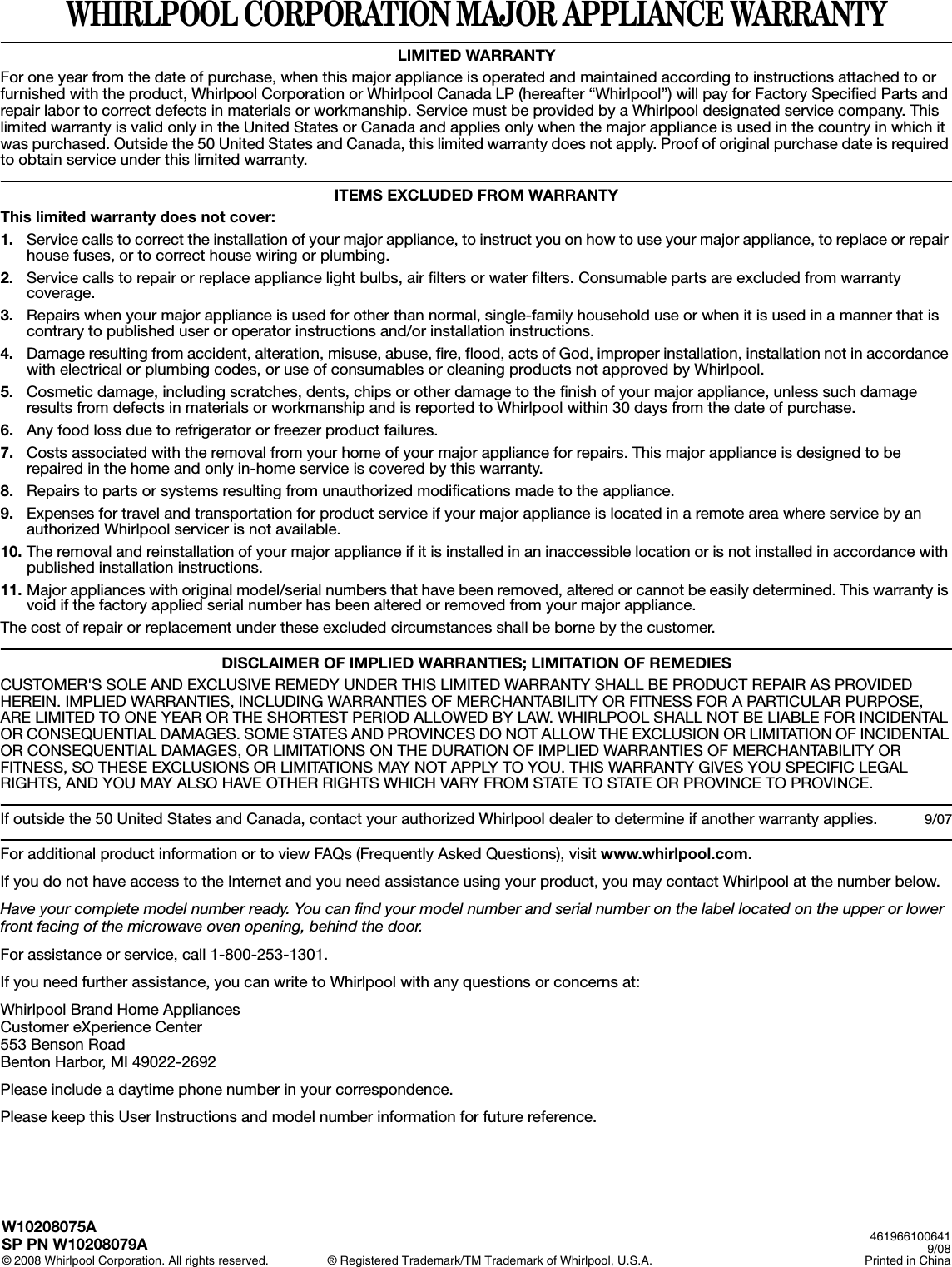 WHIRLPOOL CORPORATION MAJOR APPLIANCE WARRANTYLIMITED WARRANTYFor one year from the date of purchase, when this major appliance is operated and maintained according to instructions attached to or furnished with the product, Whirlpool Corporation or Whirlpool Canada LP (hereafter “Whirlpool”) will pay for Factory Specified Parts and repair labor to correct defects in materials or workmanship. Service must be provided by a Whirlpool designated service company. This limited warranty is valid only in the United States or Canada and applies only when the major appliance is used in the country in which it was purchased. Outside the 50 United States and Canada, this limited warranty does not apply. Proof of original purchase date is required to obtain service under this limited warranty. ITEMS EXCLUDED FROM WARRANTYThis limited warranty does not cover:1. Service calls to correct the installation of your major appliance, to instruct you on how to use your major appliance, to replace or repair house fuses, or to correct house wiring or plumbing. 2. Service calls to repair or replace appliance light bulbs, air filters or water filters. Consumable parts are excluded from warranty coverage. 3. Repairs when your major appliance is used for other than normal, single-family household use or when it is used in a manner that is contrary to published user or operator instructions and/or installation instructions. 4. Damage resulting from accident, alteration, misuse, abuse, fire, flood, acts of God, improper installation, installation not in accordance with electrical or plumbing codes, or use of consumables or cleaning products not approved by Whirlpool. 5. Cosmetic damage, including scratches, dents, chips or other damage to the finish of your major appliance, unless such damage results from defects in materials or workmanship and is reported to Whirlpool within 30 days from the date of purchase. 6. Any food loss due to refrigerator or freezer product failures. 7. Costs associated with the removal from your home of your major appliance for repairs. This major appliance is designed to be repaired in the home and only in-home service is covered by this warranty. 8. Repairs to parts or systems resulting from unauthorized modifications made to the appliance. 9. Expenses for travel and transportation for product service if your major appliance is located in a remote area where service by an authorized Whirlpool servicer is not available. 10. The removal and reinstallation of your major appliance if it is installed in an inaccessible location or is not installed in accordance with published installation instructions. 11. Major appliances with original model/serial numbers that have been removed, altered or cannot be easily determined. This warranty is void if the factory applied serial number has been altered or removed from your major appliance. The cost of repair or replacement under these excluded circumstances shall be borne by the customer. DISCLAIMER OF IMPLIED WARRANTIES; LIMITATION OF REMEDIESCUSTOMER&apos;S SOLE AND EXCLUSIVE REMEDY UNDER THIS LIMITED WARRANTY SHALL BE PRODUCT REPAIR AS PROVIDED HEREIN. IMPLIED WARRANTIES, INCLUDING WARRANTIES OF MERCHANTABILITY OR FITNESS FOR A PARTICULAR PURPOSE, ARE LIMITED TO ONE YEAR OR THE SHORTEST PERIOD ALLOWED BY LAW. WHIRLPOOL SHALL NOT BE LIABLE FOR INCIDENTAL OR CONSEQUENTIAL DAMAGES. SOME STATES AND PROVINCES DO NOT ALLOW THE EXCLUSION OR LIMITATION OF INCIDENTAL OR CONSEQUENTIAL DAMAGES, OR LIMITATIONS ON THE DURATION OF IMPLIED WARRANTIES OF MERCHANTABILITY OR FITNESS, SO THESE EXCLUSIONS OR LIMITATIONS MAY NOT APPLY TO YOU. THIS WARRANTY GIVES YOU SPECIFIC LEGAL RIGHTS, AND YOU MAY ALSO HAVE OTHER RIGHTS WHICH VARY FROM STATE TO STATE OR PROVINCE TO PROVINCE.  If outside the 50 United States and Canada, contact your authorized Whirlpool dealer to determine if another warranty applies. 9/07For additional product information or to view FAQs (Frequently Asked Questions), visit www.whirlpool.com. If you do not have access to the Internet and you need assistance using your product, you may contact Whirlpool at the number below.Have your complete model number ready. You can find your model number and serial number on the label located on the upper or lower front facing of the microwave oven opening, behind the door.For assistance or service, call 1-800-253-1301.If you need further assistance, you can write to Whirlpool with any questions or concerns at:Whirlpool Brand Home AppliancesCustomer eXperience Center553 Benson RoadBenton Harbor, MI 49022-2692Please include a daytime phone number in your correspondence.Please keep this User Instructions and model number information for future reference.W10208075ASP PN W10208079A© 2008 Whirlpool Corporation. All rights reserved. ® Registered Trademark/TM Trademark of Whirlpool, U.S.A.4619661006419/08Printed in China