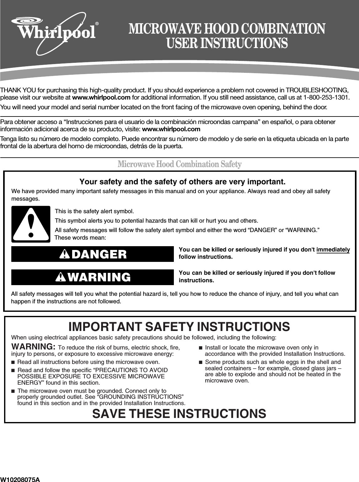 W10208075ATHANK YOU for purchasing this high-quality product. If you should experience a problem not covered in TROUBLESHOOTING, please visit our website at www.whirlpool.com for additional information. If you still need assistance, call us at 1-800-253-1301.You will need your model and serial number located on the front facing of the microwave oven opening, behind the door.Para obtener acceso a “Instrucciones para el usuario de la combinación microondas campana” en español, o para obtener información adicional acerca de su producto, visite: www.whirlpool.comTenga listo su número de modelo completo. Puede encontrar su número de modelo y de serie en la etiqueta ubicada en la parte frontal de la abertura del horno de microondas, detrás de la puerta.Microwave Hood Combination Safety®MICROWAVE HOOD COMBINATIONUSER INSTRUCTIONSYou can be killed or seriously injured if you don&apos;t immediately  You can be killed or seriously injured if you don&apos;t follow All safety messages will tell you what the potential hazard is, tell you how to reduce the chance of injury, and tell you what canhappen if the instructions are not followed.Your safety and the safety of others are very important.We have provided many important safety messages in this manual and on your appliance. Always read and obey all safety messages.This is the safety alert symbol.This symbol alerts you to potential hazards that can kill or hurt you and others.All safety messages will follow the safety alert symbol and either the word “DANGER” or “WARNING.”These words mean:follow instructions.instructions.DANGERWARNINGWhen using electrical appliances basic safety precautions should be followed, including the following:IMPORTANT SAFETY INSTRUCTIONSSAVE THESE INSTRUCTIONSWARNING: To reduce the risk of burns, electric shock, fire, injury to persons, or exposure to excessive microwave energy:■  Read all instructions before using the microwave oven.■  Read and follow the specific “PRECAUTIONS TO AVOID POSSIBLE EXPOSURE TO EXCESSIVE MICROWAVE ENERGY” found in this section.■  The microwave oven must be grounded. Connect only to properly grounded outlet. See “GROUNDING INSTRUCTIONS” found in this section and in the provided Installation Instructions.■  Install or locate the microwave oven only in accordance with the provided Installation Instructions.■  Some products such as whole eggs in the shell and sealed containers – for example, closed glass jars – are able to explode and should not be heated in the microwave oven.