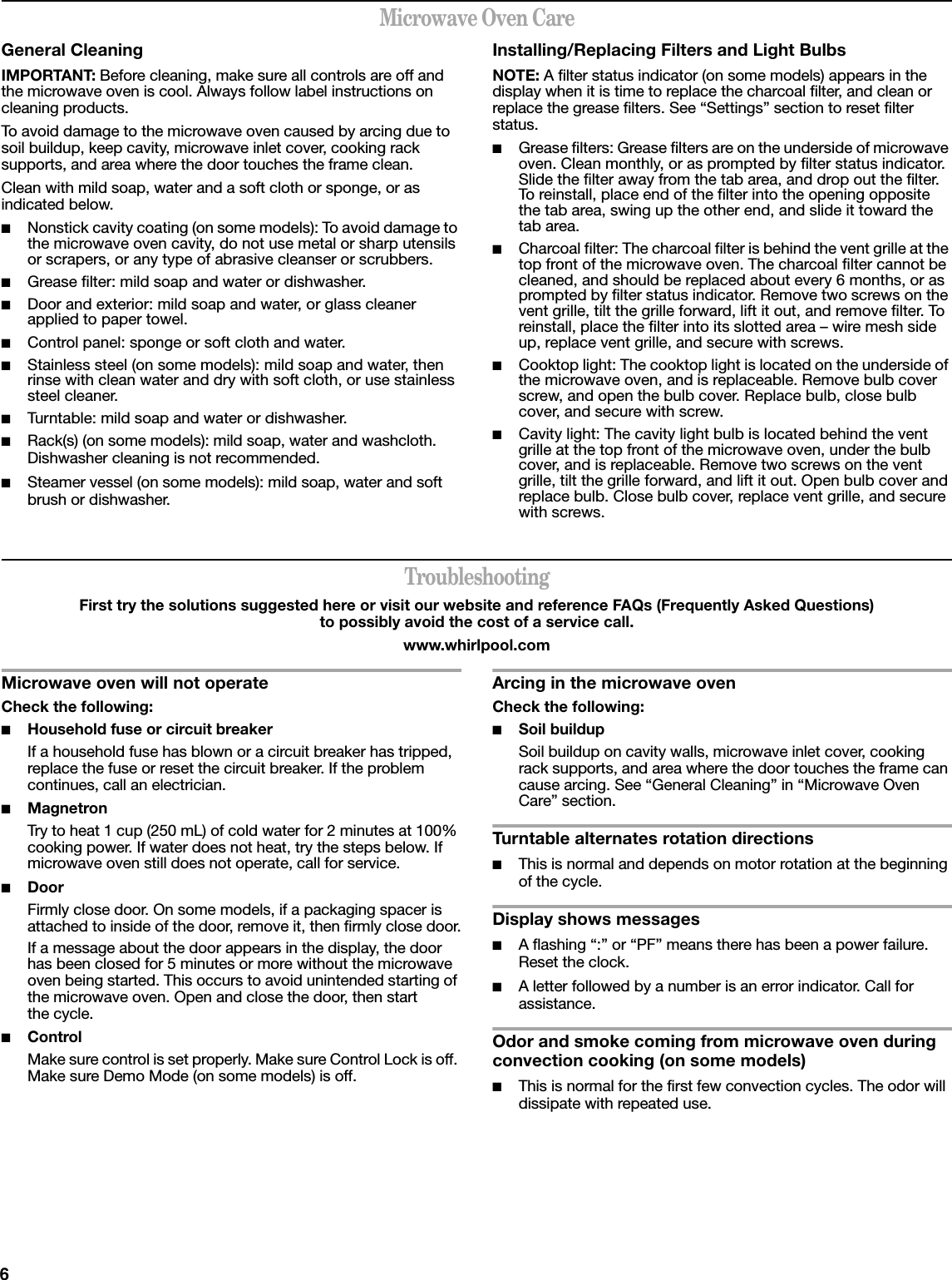 6Microwave Oven CareGeneral CleaningIMPORTANT: Before cleaning, make sure all controls are off and the microwave oven is cool. Always follow label instructions on cleaning products.To avoid damage to the microwave oven caused by arcing due to soil buildup, keep cavity, microwave inlet cover, cooking rack supports, and area where the door touches the frame clean.Clean with mild soap, water and a soft cloth or sponge, or as indicated below.■Nonstick cavity coating (on some models): To avoid damage to the microwave oven cavity, do not use metal or sharp utensils or scrapers, or any type of abrasive cleanser or scrubbers.■Grease filter: mild soap and water or dishwasher.■Door and exterior: mild soap and water, or glass cleaner applied to paper towel.■Control panel: sponge or soft cloth and water.■Stainless steel (on some models): mild soap and water, then rinse with clean water and dry with soft cloth, or use stainless steel cleaner.■Turntable: mild soap and water or dishwasher.■Rack(s) (on some models): mild soap, water and washcloth. Dishwasher cleaning is not recommended.■Steamer vessel (on some models): mild soap, water and soft brush or dishwasher.Installing/Replacing Filters and Light BulbsNOTE: A filter status indicator (on some models) appears in the display when it is time to replace the charcoal filter, and clean or replace the grease filters. See “Settings” section to reset filter status.■Grease filters: Grease filters are on the underside of microwave oven. Clean monthly, or as prompted by filter status indicator. Slide the filter away from the tab area, and drop out the filter. To reinstall, place end of the filter into the opening opposite the tab area, swing up the other end, and slide it toward the tab area.■Charcoal filter: The charcoal filter is behind the vent grille at the top front of the microwave oven. The charcoal filter cannot be cleaned, and should be replaced about every 6 months, or as prompted by filter status indicator. Remove two screws on the vent grille, tilt the grille forward, lift it out, and remove filter. To reinstall, place the filter into its slotted area – wire mesh side up, replace vent grille, and secure with screws.■Cooktop light: The cooktop light is located on the underside of the microwave oven, and is replaceable. Remove bulb cover screw, and open the bulb cover. Replace bulb, close bulb cover, and secure with screw.■Cavity light: The cavity light bulb is located behind the vent grille at the top front of the microwave oven, under the bulb cover, and is replaceable. Remove two screws on the vent grille, tilt the grille forward, and lift it out. Open bulb cover and replace bulb. Close bulb cover, replace vent grille, and secure with screws.TroubleshootingFirst try the solutions suggested here or visit our website and reference FAQs (Frequently Asked Questions) to possibly avoid the cost of a service call.www.whirlpool.comMicrowave oven will not operateCheck the following:■Household fuse or circuit breakerIf a household fuse has blown or a circuit breaker has tripped, replace the fuse or reset the circuit breaker. If the problem continues, call an electrician.■MagnetronTry to heat 1 cup (250 mL) of cold water for 2 minutes at 100% cooking power. If water does not heat, try the steps below. If microwave oven still does not operate, call for service.■Door Firmly close door. On some models, if a packaging spacer is attached to inside of the door, remove it, then firmly close door.If a message about the door appears in the display, the door has been closed for 5 minutes or more without the microwave oven being started. This occurs to avoid unintended starting of the microwave oven. Open and close the door, then start the cycle.■ControlMake sure control is set properly. Make sure Control Lock is off. Make sure Demo Mode (on some models) is off.Arcing in the microwave ovenCheck the following:■Soil buildupSoil buildup on cavity walls, microwave inlet cover, cooking rack supports, and area where the door touches the frame can cause arcing. See “General Cleaning” in “Microwave Oven Care” section.Turntable alternates rotation directions■This is normal and depends on motor rotation at the beginning of the cycle.Display shows messages■A flashing “:” or “PF” means there has been a power failure. Reset the clock.■A letter followed by a number is an error indicator. Call for assistance.Odor and smoke coming from microwave oven during convection cooking (on some models)■This is normal for the first few convection cycles. The odor will dissipate with repeated use.