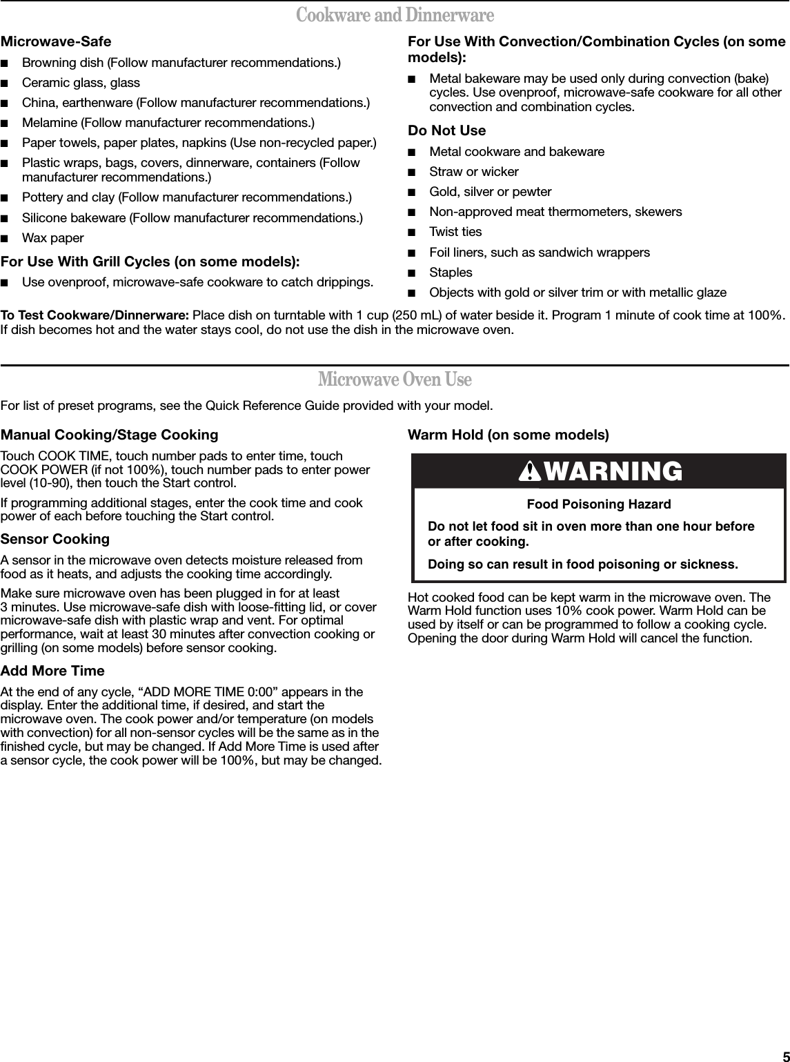 5Cookware and DinnerwareMicrowave-Safe■Browning dish (Follow manufacturer recommendations.)■Ceramic glass, glass■China, earthenware (Follow manufacturer recommendations.)■Melamine (Follow manufacturer recommendations.)■Paper towels, paper plates, napkins (Use non-recycled paper.)■Plastic wraps, bags, covers, dinnerware, containers (Follow manufacturer recommendations.)■Pottery and clay (Follow manufacturer recommendations.)■Silicone bakeware (Follow manufacturer recommendations.)■Wax paperFor Use With Grill Cycles (on some models):■Use ovenproof, microwave-safe cookware to catch drippings.For Use With Convection/Combination Cycles (on some models):■Metal bakeware may be used only during convection (bake) cycles. Use ovenproof, microwave-safe cookware for all other convection and combination cycles.Do Not Use■Metal cookware and bakeware■Straw or wicker■Gold, silver or pewter■Non-approved meat thermometers, skewers■Twist  t i e s■Foil liners, such as sandwich wrappers■Staples■Objects with gold or silver trim or with metallic glazeTo Test Cookware/Dinnerware: Place dish on turntable with 1 cup (250 mL) of water beside it. Program 1 minute of cook time at 100%. If dish becomes hot and the water stays cool, do not use the dish in the microwave oven.Microwave Oven UseFor list of preset programs, see the Quick Reference Guide provided with your model.Manual Cooking/Stage CookingTouch COOK TIME, touch number pads to enter time, touch COOK POWER (if not 100%), touch number pads to enter power level (10-90), then touch the Start control.If programming additional stages, enter the cook time and cook power of each before touching the Start control.Sensor CookingA sensor in the microwave oven detects moisture released from food as it heats, and adjusts the cooking time accordingly.Make sure microwave oven has been plugged in for at least 3 minutes. Use microwave-safe dish with loose-fitting lid, or cover microwave-safe dish with plastic wrap and vent. For optimal performance, wait at least 30 minutes after convection cooking or grilling (on some models) before sensor cooking.Add More TimeAt the end of any cycle, “ADD MORE TIME 0:00” appears in the display. Enter the additional time, if desired, and start the microwave oven. The cook power and/or temperature (on models with convection) for all non-sensor cycles will be the same as in the finished cycle, but may be changed. If Add More Time is used after a sensor cycle, the cook power will be 100%, but may be changed.Warm Hold (on some models)Hot cooked food can be kept warm in the microwave oven. The Warm Hold function uses 10% cook power. Warm Hold can be used by itself or can be programmed to follow a cooking cycle. Opening the door during Warm Hold will cancel the function.WARNINGFood Poisoning HazardDo not let food sit in oven more than one hour before or after cooking.Doing so can result in food poisoning or sickness.