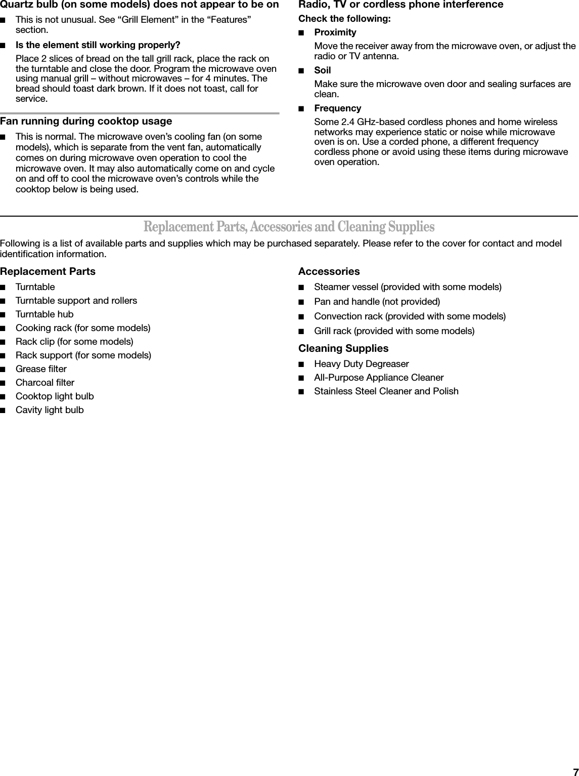 7Quartz bulb (on some models) does not appear to be on■This is not unusual. See “Grill Element” in the “Features” section.■Is the element still working properly?Place 2 slices of bread on the tall grill rack, place the rack on the turntable and close the door. Program the microwave oven using manual grill – without microwaves – for 4 minutes. The bread should toast dark brown. If it does not toast, call for service.Fan running during cooktop usage■This is normal. The microwave oven’s cooling fan (on some models), which is separate from the vent fan, automatically comes on during microwave oven operation to cool the microwave oven. It may also automatically come on and cycle on and off to cool the microwave oven’s controls while the cooktop below is being used.Radio, TV or cordless phone interferenceCheck the following:■ProximityMove the receiver away from the microwave oven, or adjust the radio or TV antenna.■SoilMake sure the microwave oven door and sealing surfaces are clean.■FrequencySome 2.4 GHz-based cordless phones and home wireless networks may experience static or noise while microwave oven is on. Use a corded phone, a different frequency cordless phone or avoid using these items during microwave oven operation.Replacement Parts, Accessories and Cleaning SuppliesFollowing is a list of available parts and supplies which may be purchased separately. Please refer to the cover for contact and model identification information.Replacement Parts■Turn table■Turntable support and rollers■Turn table hub■Cooking rack (for some models)■Rack clip (for some models)■Rack support (for some models)■Grease filter■Charcoal filter■Cooktop light bulb■Cavity light bulbAccessories■Steamer vessel (provided with some models)■Pan and handle (not provided)■Convection rack (provided with some models)■Grill rack (provided with some models)Cleaning Supplies■Heavy Duty Degreaser■All-Purpose Appliance Cleaner■Stainless Steel Cleaner and Polish