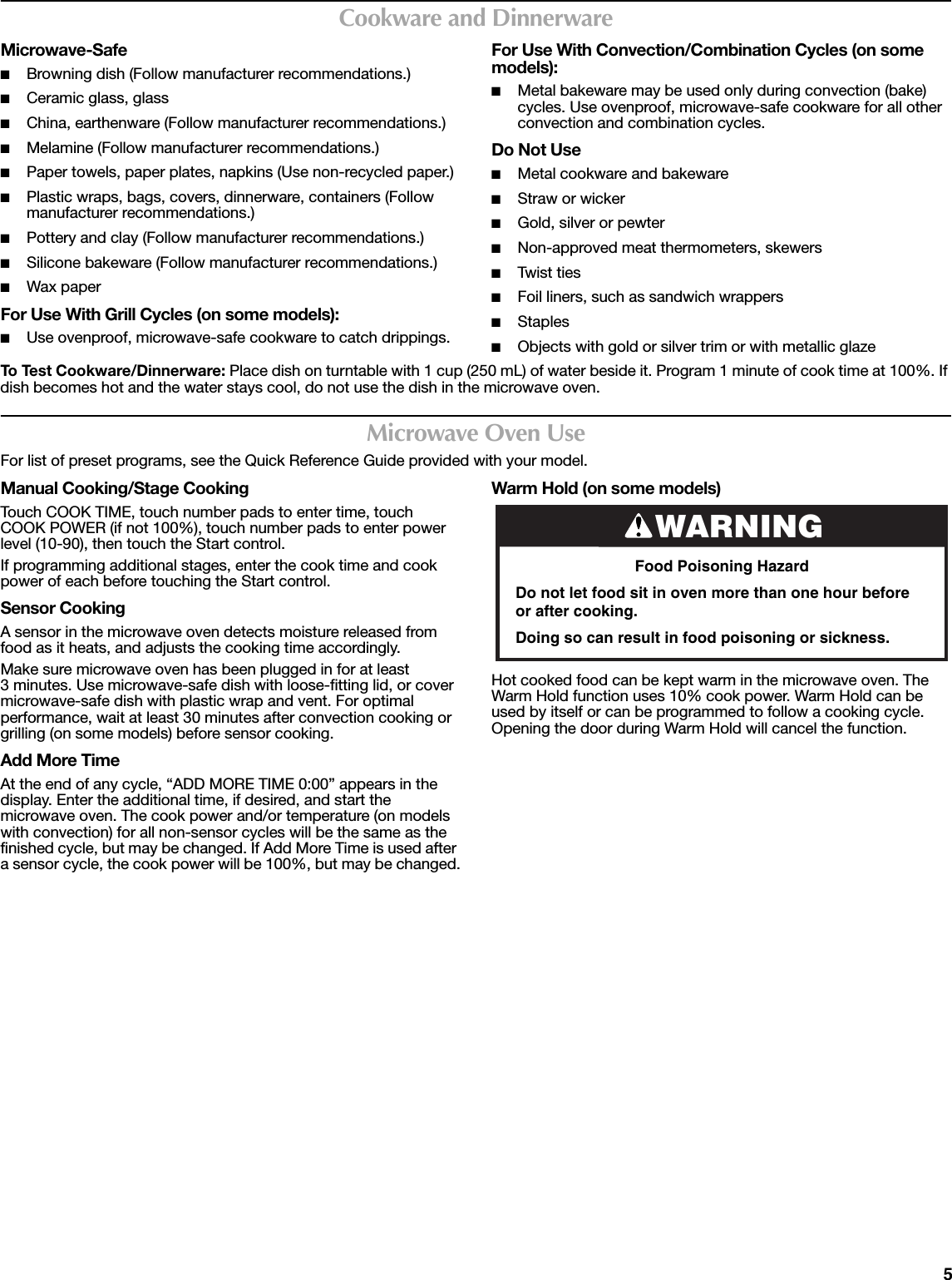 5Cookware and DinnerwareMicrowave-Safe■Browning dish (Follow manufacturer recommendations.)■Ceramic glass, glass■China, earthenware (Follow manufacturer recommendations.)■Melamine (Follow manufacturer recommendations.)■Paper towels, paper plates, napkins (Use non-recycled paper.)■Plastic wraps, bags, covers, dinnerware, containers (Follow manufacturer recommendations.)■Pottery and clay (Follow manufacturer recommendations.)■Silicone bakeware (Follow manufacturer recommendations.)■Wax paperFor Use With Grill Cycles (on some models):■Use ovenproof, microwave-safe cookware to catch drippings.For Use With Convection/Combination Cycles (on some models):■Metal bakeware may be used only during convection (bake) cycles. Use ovenproof, microwave-safe cookware for all other convection and combination cycles.Do Not Use■Metal cookware and bakeware■Straw or wicker■Gold, silver or pewter■Non-approved meat thermometers, skewers■Twist  t i e s■Foil liners, such as sandwich wrappers■Staples■Objects with gold or silver trim or with metallic glazeTo Test Cookware/Dinnerware: Place dish on turntable with 1 cup (250 mL) of water beside it. Program 1 minute of cook time at 100%. If dish becomes hot and the water stays cool, do not use the dish in the microwave oven.Microwave Oven UseFor list of preset programs, see the Quick Reference Guide provided with your model.Manual Cooking/Stage CookingTouch COOK TIME, touch number pads to enter time, touch COOK POWER (if not 100%), touch number pads to enter power level (10-90), then touch the Start control.If programming additional stages, enter the cook time and cook power of each before touching the Start control.Sensor CookingA sensor in the microwave oven detects moisture released from food as it heats, and adjusts the cooking time accordingly.Make sure microwave oven has been plugged in for at least 3 minutes. Use microwave-safe dish with loose-fitting lid, or cover microwave-safe dish with plastic wrap and vent. For optimal performance, wait at least 30 minutes after convection cooking or grilling (on some models) before sensor cooking.Add More TimeAt the end of any cycle, “ADD MORE TIME 0:00” appears in the display. Enter the additional time, if desired, and start the microwave oven. The cook power and/or temperature (on models with convection) for all non-sensor cycles will be the same as the finished cycle, but may be changed. If Add More Time is used after a sensor cycle, the cook power will be 100%, but may be changed.Warm Hold (on some models)Hot cooked food can be kept warm in the microwave oven. The Warm Hold function uses 10% cook power. Warm Hold can be used by itself or can be programmed to follow a cooking cycle. Opening the door during Warm Hold will cancel the function.WARNINGFood Poisoning HazardDo not let food sit in oven more than one hour before or after cooking.Doing so can result in food poisoning or sickness.