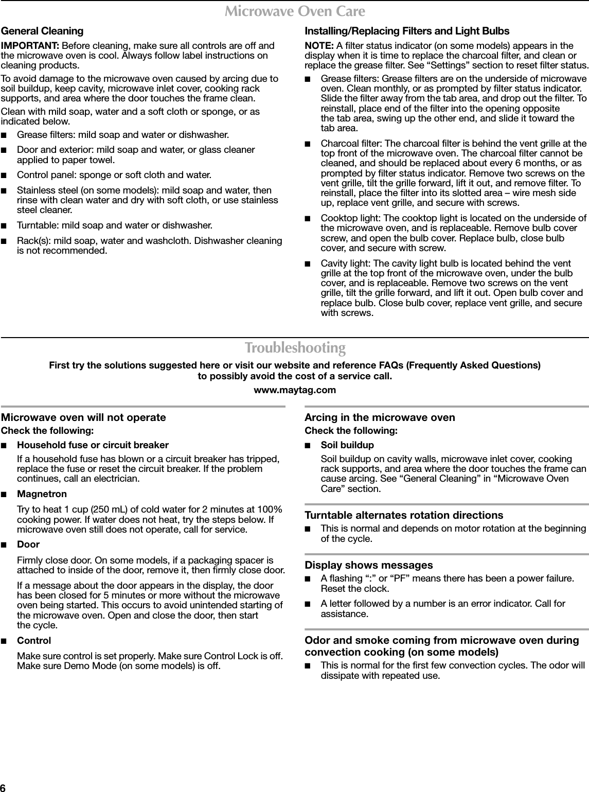 6Microwave Oven CareGeneral CleaningIMPORTANT: Before cleaning, make sure all controls are off and the microwave oven is cool. Always follow label instructions on cleaning products.To avoid damage to the microwave oven caused by arcing due to soil buildup, keep cavity, microwave inlet cover, cooking rack supports, and area where the door touches the frame clean.Clean with mild soap, water and a soft cloth or sponge, or as indicated below.■Grease filters: mild soap and water or dishwasher.■Door and exterior: mild soap and water, or glass cleaner applied to paper towel.■Control panel: sponge or soft cloth and water.■Stainless steel (on some models): mild soap and water, then rinse with clean water and dry with soft cloth, or use stainless steel cleaner.■Turntable: mild soap and water or dishwasher.■Rack(s): mild soap, water and washcloth. Dishwasher cleaning is not recommended.Installing/Replacing Filters and Light BulbsNOTE: A filter status indicator (on some models) appears in the display when it is time to replace the charcoal filter, and clean or replace the grease filter. See “Settings” section to reset filter status.■Grease filters: Grease filters are on the underside of microwave oven. Clean monthly, or as prompted by filter status indicator. Slide the filter away from the tab area, and drop out the filter. To reinstall, place end of the filter into the opening opposite the tab area, swing up the other end, and slide it toward the tab area.■Charcoal filter: The charcoal filter is behind the vent grille at the top front of the microwave oven. The charcoal filter cannot be cleaned, and should be replaced about every 6 months, or as prompted by filter status indicator. Remove two screws on the vent grille, tilt the grille forward, lift it out, and remove filter. To reinstall, place the filter into its slotted area – wire mesh side up, replace vent grille, and secure with screws.■Cooktop light: The cooktop light is located on the underside of the microwave oven, and is replaceable. Remove bulb cover screw, and open the bulb cover. Replace bulb, close bulb cover, and secure with screw.■Cavity light: The cavity light bulb is located behind the vent grille at the top front of the microwave oven, under the bulb cover, and is replaceable. Remove two screws on the vent grille, tilt the grille forward, and lift it out. Open bulb cover and replace bulb. Close bulb cover, replace vent grille, and secure with screws.TroubleshootingFirst try the solutions suggested here or visit our website and reference FAQs (Frequently Asked Questions) to possibly avoid the cost of a service call.www.maytag.comMicrowave oven will not operateCheck the following:■Household fuse or circuit breakerIf a household fuse has blown or a circuit breaker has tripped, replace the fuse or reset the circuit breaker. If the problem continues, call an electrician.■MagnetronTry to heat 1 cup (250 mL) of cold water for 2 minutes at 100% cooking power. If water does not heat, try the steps below. If microwave oven still does not operate, call for service.■Door Firmly close door. On some models, if a packaging spacer is attached to inside of the door, remove it, then firmly close door.If a message about the door appears in the display, the door has been closed for 5 minutes or more without the microwave oven being started. This occurs to avoid unintended starting of the microwave oven. Open and close the door, then start the cycle.■ControlMake sure control is set properly. Make sure Control Lock is off. Make sure Demo Mode (on some models) is off.Arcing in the microwave ovenCheck the following:■Soil buildupSoil buildup on cavity walls, microwave inlet cover, cooking rack supports, and area where the door touches the frame can cause arcing. See “General Cleaning” in “Microwave Oven Care” section.Turntable alternates rotation directions■This is normal and depends on motor rotation at the beginning of the cycle.Display shows messages■A flashing “:” or “PF” means there has been a power failure. Reset the clock.■A letter followed by a number is an error indicator. Call for assistance.Odor and smoke coming from microwave oven during convection cooking (on some models)■This is normal for the first few convection cycles. The odor will dissipate with repeated use.