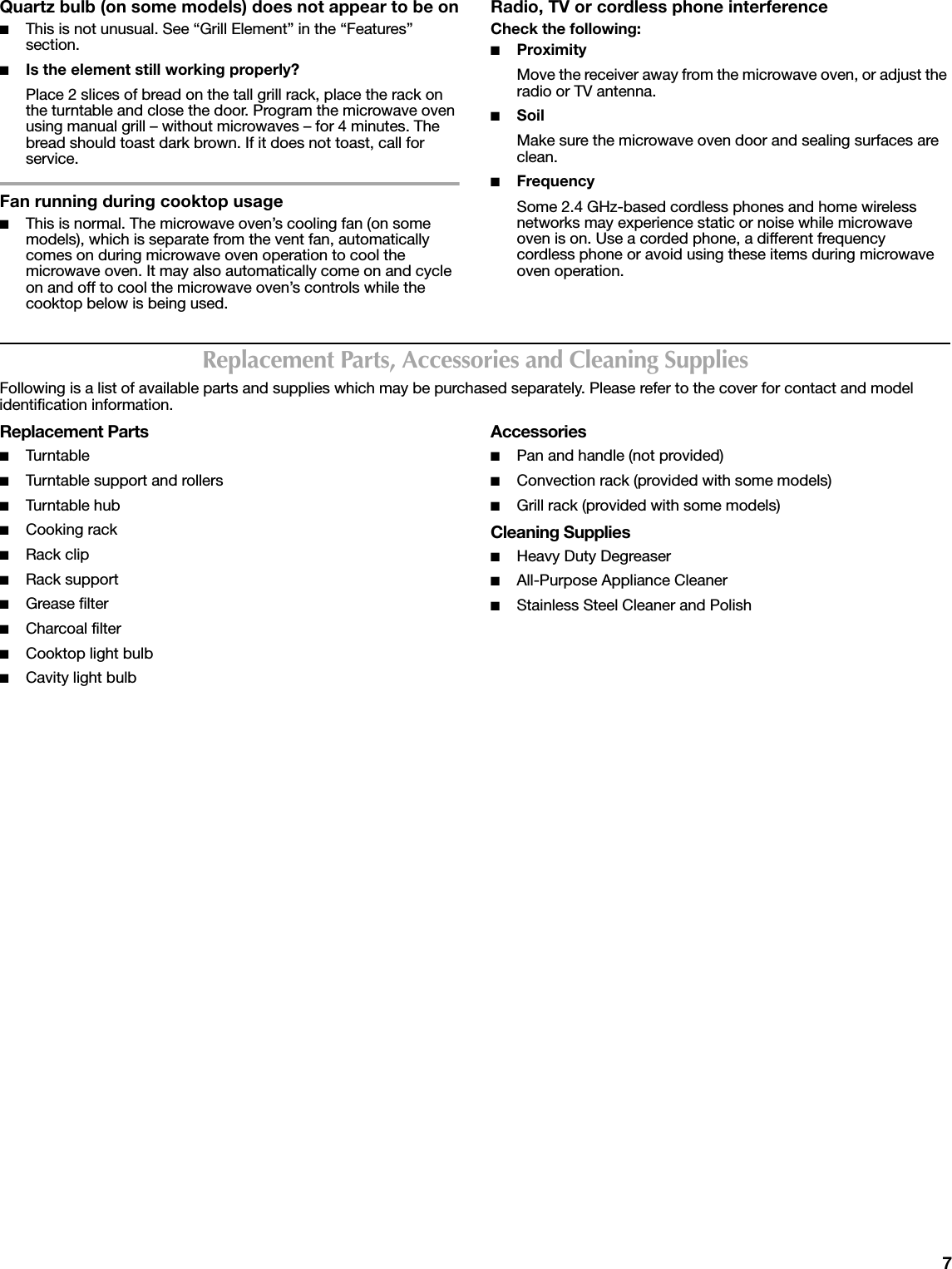7Quartz bulb (on some models) does not appear to be on■This is not unusual. See “Grill Element” in the “Features” section.■Is the element still working properly?Place 2 slices of bread on the tall grill rack, place the rack on the turntable and close the door. Program the microwave oven using manual grill – without microwaves – for 4 minutes. The bread should toast dark brown. If it does not toast, call for service.Fan running during cooktop usage■This is normal. The microwave oven’s cooling fan (on some models), which is separate from the vent fan, automatically comes on during microwave oven operation to cool the microwave oven. It may also automatically come on and cycle on and off to cool the microwave oven’s controls while the cooktop below is being used.Radio, TV or cordless phone interferenceCheck the following:■ProximityMove the receiver away from the microwave oven, or adjust the radio or TV antenna.■SoilMake sure the microwave oven door and sealing surfaces are clean.■FrequencySome 2.4 GHz-based cordless phones and home wireless networks may experience static or noise while microwave oven is on. Use a corded phone, a different frequency cordless phone or avoid using these items during microwave oven operation.Replacement Parts, Accessories and Cleaning SuppliesFollowing is a list of available parts and supplies which may be purchased separately. Please refer to the cover for contact and model identification information.Replacement Parts■Tur ntable■Turntable support and rollers■Tur ntable hub■Cooking rack■Rack clip■Rack support■Grease filter■Charcoal filter■Cooktop light bulb■Cavity light bulbAccessories■Pan and handle (not provided)■Convection rack (provided with some models)■Grill rack (provided with some models)Cleaning Supplies■Heavy Duty Degreaser■All-Purpose Appliance Cleaner■Stainless Steel Cleaner and Polish