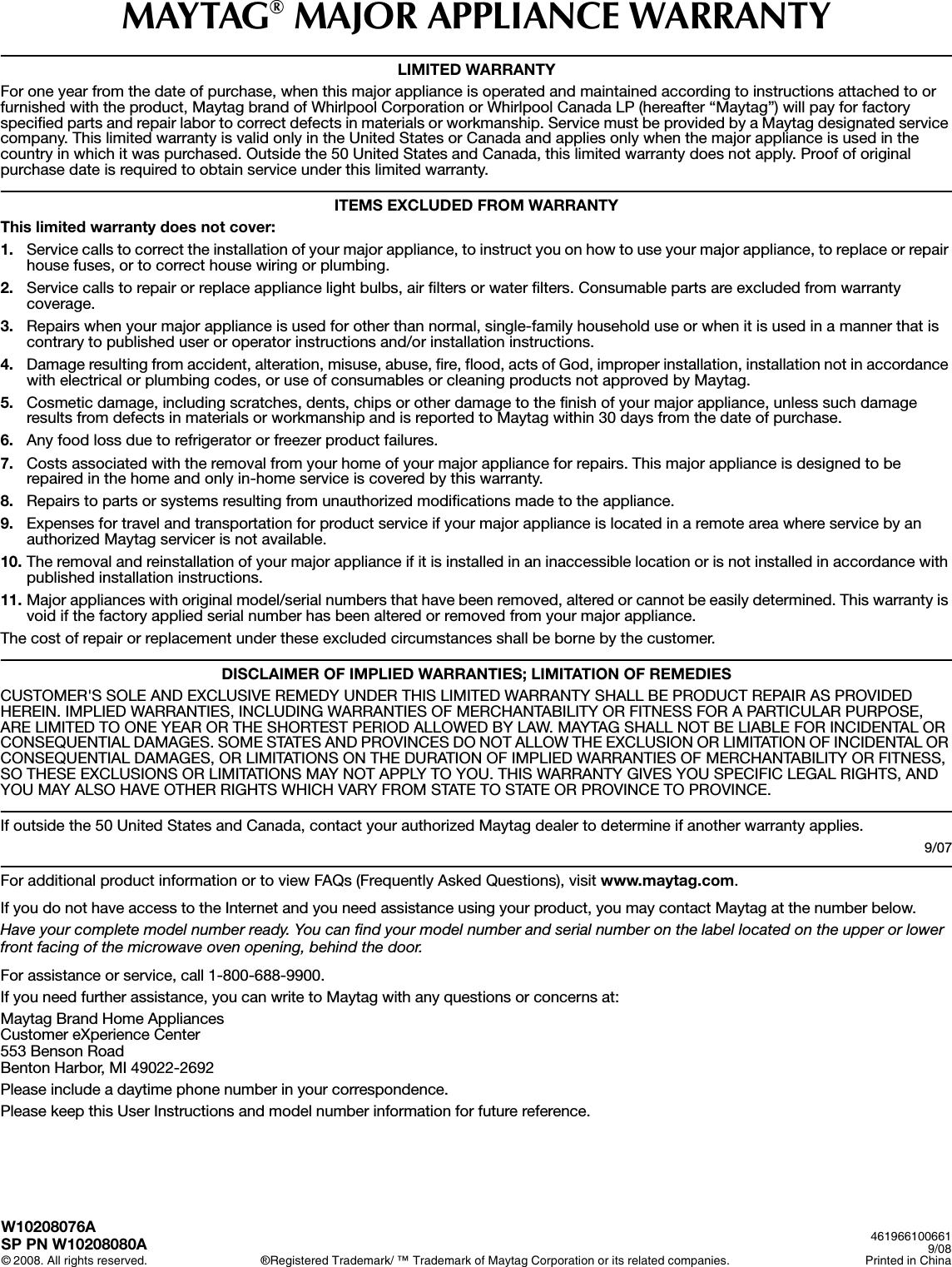 MAYTAG® MAJOR APPLIANCE WARRANTYLIMITED WARRANTYFor one year from the date of purchase, when this major appliance is operated and maintained according to instructions attached to or furnished with the product, Maytag brand of Whirlpool Corporation or Whirlpool Canada LP (hereafter “Maytag”) will pay for factory specified parts and repair labor to correct defects in materials or workmanship. Service must be provided by a Maytag designated service company. This limited warranty is valid only in the United States or Canada and applies only when the major appliance is used in the country in which it was purchased. Outside the 50 United States and Canada, this limited warranty does not apply. Proof of original purchase date is required to obtain service under this limited warranty.ITEMS EXCLUDED FROM WARRANTYThis limited warranty does not cover:1. Service calls to correct the installation of your major appliance, to instruct you on how to use your major appliance, to replace or repair house fuses, or to correct house wiring or plumbing. 2. Service calls to repair or replace appliance light bulbs, air filters or water filters. Consumable parts are excluded from warranty coverage. 3. Repairs when your major appliance is used for other than normal, single-family household use or when it is used in a manner that is contrary to published user or operator instructions and/or installation instructions. 4. Damage resulting from accident, alteration, misuse, abuse, fire, flood, acts of God, improper installation, installation not in accordance with electrical or plumbing codes, or use of consumables or cleaning products not approved by Maytag. 5. Cosmetic damage, including scratches, dents, chips or other damage to the finish of your major appliance, unless such damage results from defects in materials or workmanship and is reported to Maytag within 30 days from the date of purchase. 6. Any food loss due to refrigerator or freezer product failures. 7. Costs associated with the removal from your home of your major appliance for repairs. This major appliance is designed to be repaired in the home and only in-home service is covered by this warranty. 8. Repairs to parts or systems resulting from unauthorized modifications made to the appliance. 9. Expenses for travel and transportation for product service if your major appliance is located in a remote area where service by an authorized Maytag servicer is not available. 10. The removal and reinstallation of your major appliance if it is installed in an inaccessible location or is not installed in accordance with published installation instructions. 11. Major appliances with original model/serial numbers that have been removed, altered or cannot be easily determined. This warranty is void if the factory applied serial number has been altered or removed from your major appliance. The cost of repair or replacement under these excluded circumstances shall be borne by the customer.  DISCLAIMER OF IMPLIED WARRANTIES; LIMITATION OF REMEDIESCUSTOMER&apos;S SOLE AND EXCLUSIVE REMEDY UNDER THIS LIMITED WARRANTY SHALL BE PRODUCT REPAIR AS PROVIDED HEREIN. IMPLIED WARRANTIES, INCLUDING WARRANTIES OF MERCHANTABILITY OR FITNESS FOR A PARTICULAR PURPOSE, ARE LIMITED TO ONE YEAR OR THE SHORTEST PERIOD ALLOWED BY LAW. MAYTAG SHALL NOT BE LIABLE FOR INCIDENTAL OR CONSEQUENTIAL DAMAGES. SOME STATES AND PROVINCES DO NOT ALLOW THE EXCLUSION OR LIMITATION OF INCIDENTAL OR CONSEQUENTIAL DAMAGES, OR LIMITATIONS ON THE DURATION OF IMPLIED WARRANTIES OF MERCHANTABILITY OR FITNESS, SO THESE EXCLUSIONS OR LIMITATIONS MAY NOT APPLY TO YOU. THIS WARRANTY GIVES YOU SPECIFIC LEGAL RIGHTS, AND YOU MAY ALSO HAVE OTHER RIGHTS WHICH VARY FROM STATE TO STATE OR PROVINCE TO PROVINCE.  If outside the 50 United States and Canada, contact your authorized Maytag dealer to determine if another warranty applies.9/07For additional product information or to view FAQs (Frequently Asked Questions), visit www.maytag.com. If you do not have access to the Internet and you need assistance using your product, you may contact Maytag at the number below.Have your complete model number ready. You can find your model number and serial number on the label located on the upper or lower front facing of the microwave oven opening, behind the door.For assistance or service, call 1-800-688-9900.If you need further assistance, you can write to Maytag with any questions or concerns at:Maytag Brand Home AppliancesCustomer eXperience Center553 Benson RoadBenton Harbor, MI 49022-2692Please include a daytime phone number in your correspondence.Please keep this User Instructions and model number information for future reference.W10208076ASP PN W10208080A© 2008. All rights reserved. ®Registered Trademark/ ™ Trademark of Maytag Corporation or its related companies.4619661006619/08Printed in China